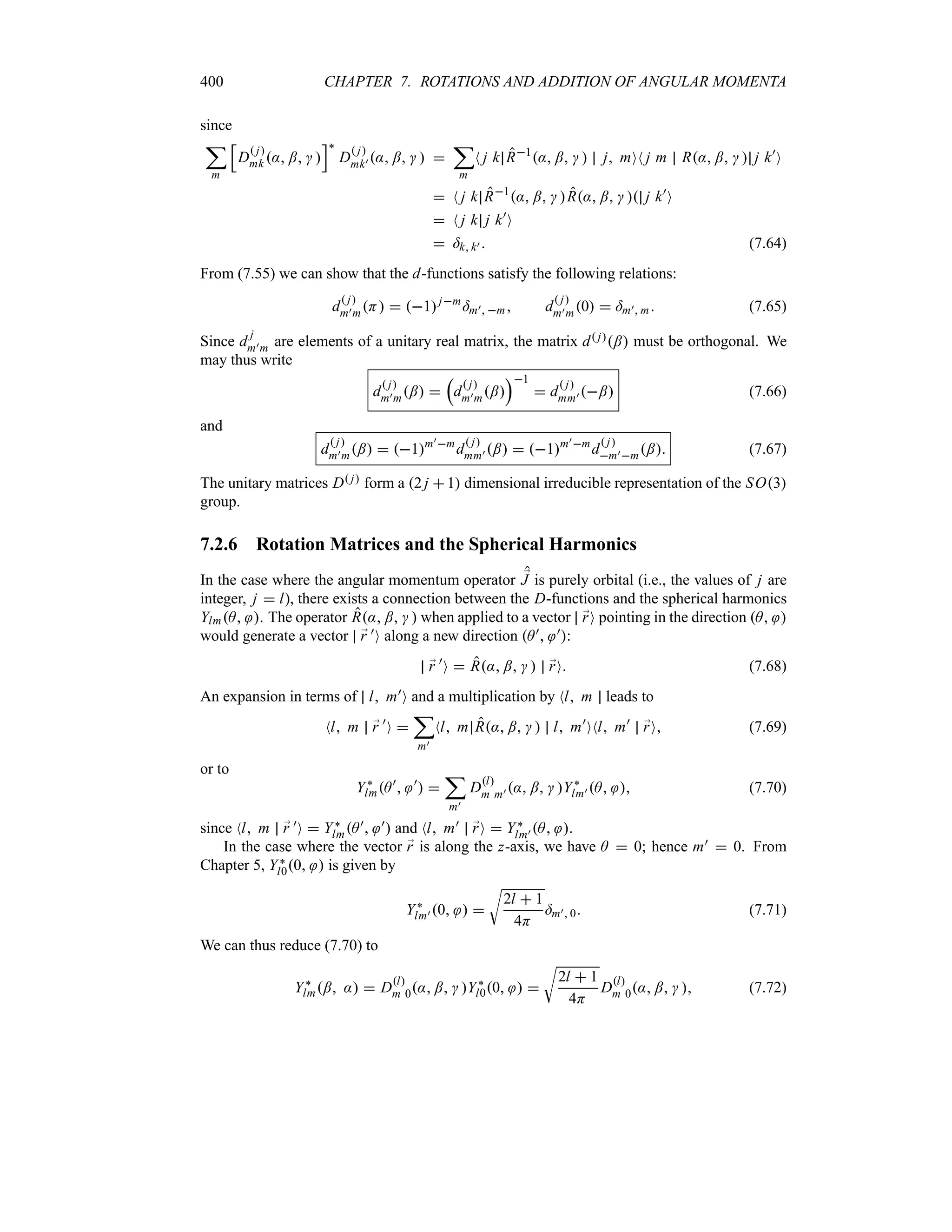 400 CHAPTER 7. ROTATIONS AND ADDITION OF ANGULAR MOMENTA
since
;
m
K
D
 j
mk : ;  
L`
D
 j
mk) : ;   
;
m
N j k R1
: ;   j mON j m R: ;   j k)
O
 N j k R1
: ;  R: ;   j k)
O
 N j k j k)
O
 =k k)  (7.64)
From (7.55) we can show that the d-functions satisfy the following relations:
d
 j
m)mH  1jm
=m) m d
 j
m)m0  =m) m (7.65)
Since d
j
m)m are elements of a unitary real matrix, the matrix d j; must be orthogonal. We
may thus write
d
 j
m)m; 
r
d
 j
m)m;
s1
 d
 j
mm) ; (7.66)
and
d
 j
m)m;  1m)m
d
 j
mm) ;  1m)m
d
 j
m)m; (7.67)
The unitary matrices D j form a 2 j 1 dimensional irreducible representation of the SO3
group.
7.2.6 Rotation Matrices and the Spherical Harmonics
In the case where the angular momentum operator ;
J is purely orbital (i.e., the values of j are
integer, j  l), there exists a connection between the D-functions and the spherical harmonics
YlmA . The operator R: ;   when applied to a vector ;
rO pointing in the direction A 
would generate a vector ;
r )O along a new direction A) ):
;
r )
O  R: ;   ;
rO (7.68)
An expansion in terms of l m)O and a multiplication by Nl m leads to
Nl m ;
r )
O 
;
m)
Nl m R: ;   l m)
ONl m)
;
rO (7.69)
or to
Y`
lmA)
 )
 
;
m)
Dl
m m) : ;  Y`
lm) A  (7.70)
since Nl m ;
r )O  Y`
lmA) ) and Nl m) ;
rO  Y`
lm) A .
In the case where the vector ;
r is along the z-axis, we have A  0; hence m)  0. From
Chapter 5, Y`
l00  is given by
Y`
lm) 0  
U
2l  1
4H
=m) 0 (7.71)
We can thus reduce (7.70) to
Y`
lm; :  Dl
m 0: ;  Y`
l00  
U
2l  1
4H
Dl
m 0: ;   (7.72)
 