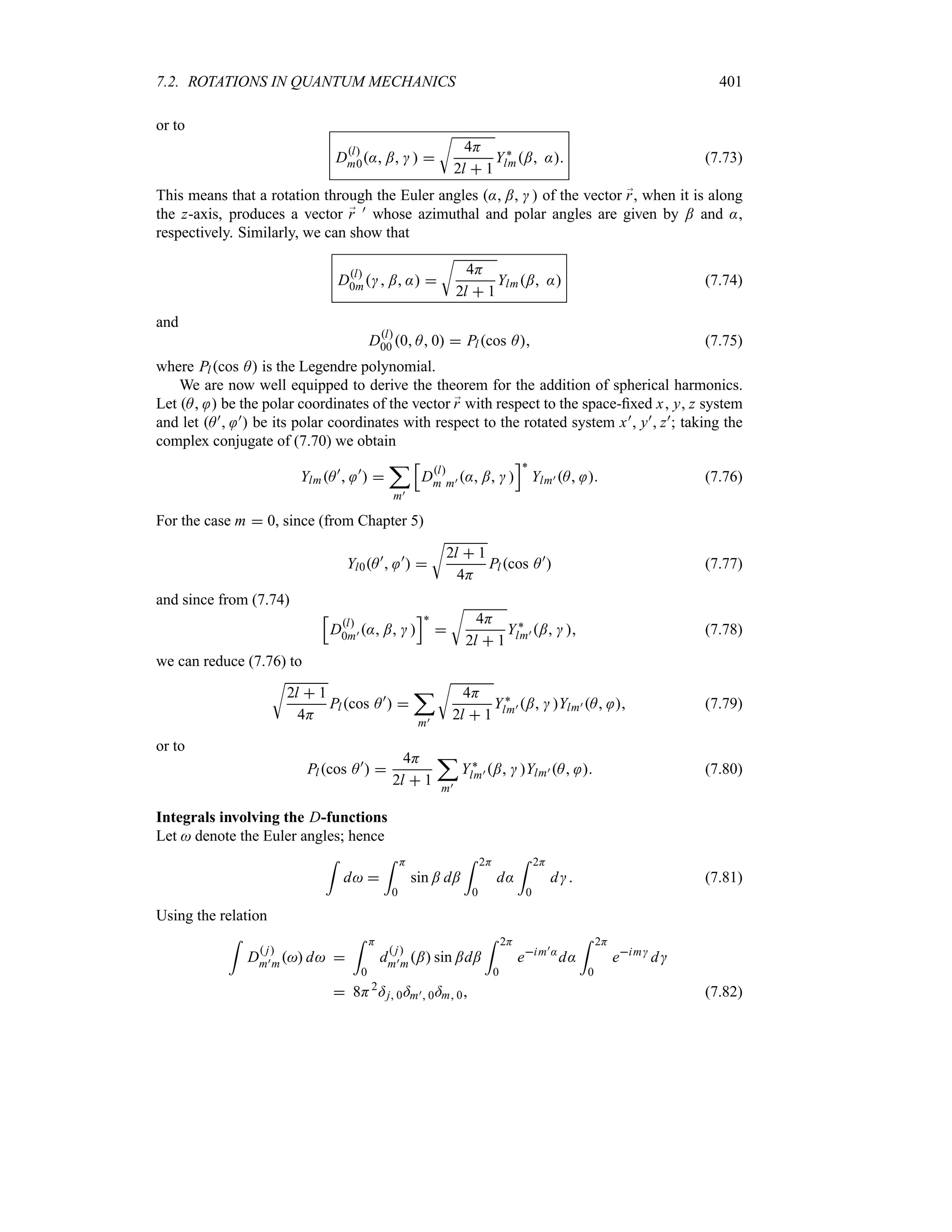 7.2. ROTATIONS IN QUANTUM MECHANICS 401
or to
Dl
m0: ;   
U
4H
2l  1
Y`
lm; : (7.73)
This means that a rotation through the Euler angles : ;   of the vector ;
r, when it is along
the z-axis, produces a vector ;
r ) whose azimuthal and polar angles are given by ; and :,
respectively. Similarly, we can show that
Dl
0m ; : 
U
4H
2l  1
Ylm; : (7.74)
and
Dl
00 0 A 0  Plcos A (7.75)
where Plcos A is the Legendre polynomial.
We are now well equipped to derive the theorem for the addition of spherical harmonics.
Let A  be the polar coordinates of the vector ;
r with respect to the space-fixed x y z system
and let A) ) be its polar coordinates with respect to the rotated system x) y) z); taking the
complex conjugate of (7.70) we obtain
YlmA)
 )
 
;
m)
K
Dl
m m) : ;  
L`
Ylm) A  (7.76)
For the case m  0, since (from Chapter 5)
Yl0A)
 )
 
U
2l  1
4H
Plcos A)
 (7.77)
and since from (7.74)
K
Dl
0m) : ;  
L`

U
4H
2l  1
Y`
lm) ;   (7.78)
we can reduce (7.76) to
U
2l  1
4H
Plcos A)
 
;
m)
U
4H
2l  1
Y`
lm) ;  Ylm) A  (7.79)
or to
Plcos A)
 
4H
2l  1
;
m)
Y`
lm) ;  Ylm) A  (7.80)
Integrals involving the D-functions
Let  denote the Euler angles; hence
=
d 
= H
0
sin ; d;
= 2H
0
d:
= 2H
0
d (7.81)
Using the relation
=
D
 j
m)m d 
= H
0
d
 j
m)m; sin ;d;
= 2H
0
eim):
d:
= 2H
0
eim
d
 8H2
=j 0=m) 0=m 0 (7.82)
 