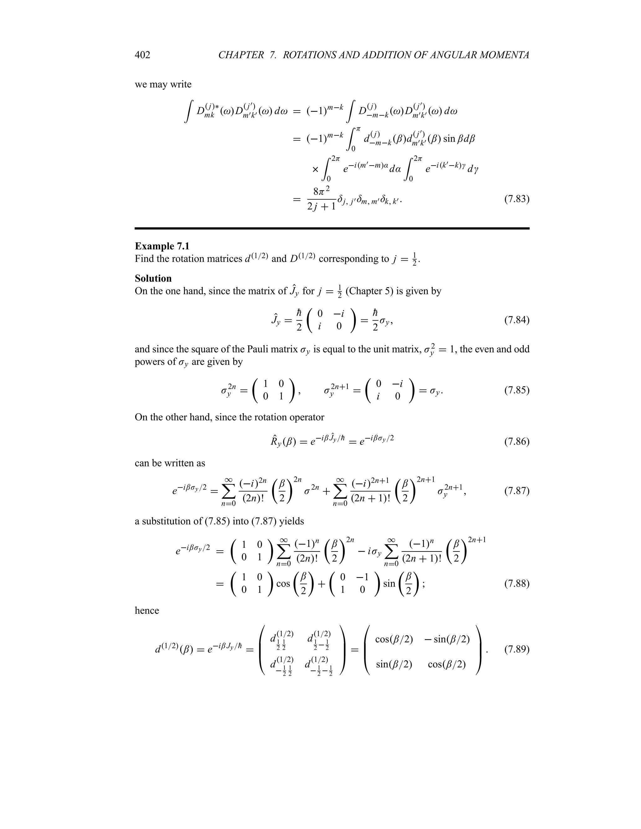402 CHAPTER 7. ROTATIONS AND ADDITION OF ANGULAR MOMENTA
we may write
=
D
 j`
mk D
 j)
m)k)  d  1mk
=
D
 j
mkD
 j)
m)k)  d
 1mk
= H
0
d
 j
mk;d
 j)
m)k) ; sin ;d;

= 2H
0
eim)m:
d:
= 2H
0
eik)k
d

8H2
2 j  1
=j j) =m m) =k k)  (7.83)
Example 7.1
Find the rotation matrices d12 and D12 corresponding to j  1
2 .
Solution
On the one hand, since the matrix of Jy for j  1
2 (Chapter 5) is given by
Jy 

h
2
t
0 i
i 0
u


h
2
Jy (7.84)
and since the square of the Pauli matrix Jy is equal to the unit matrix, J2
y  1, the even and odd
powers of Jy are given by
J2n
y 
t
1 0
0 1
u
 J2n1
y 
t
0 i
i 0
u
 Jy (7.85)
On the other hand, since the rotation operator
Ry;  ei; Jy
h
 ei;Jy2
(7.86)
can be written as
ei;Jy2

*
;
n0
i2n
2n!
t
;
2
u2n
J2n

*
;
n0
i2n1
2n  1!
t
;
2
u2n1
J2n1
y  (7.87)
a substitution of (7.85) into (7.87) yields
ei;Jy2

t
1 0
0 1
u *
;
n0
1n
2n!
t
;
2
u2n
 iJy
*
;
n0
1n
2n  1!
t
;
2
u2n1

t
1 0
0 1
u
cos
t
;
2
u

t
0 1
1 0
u
sin
t
;
2
u
 (7.88)
hence
d12
;  ei; Jy
h


%
%
#
d
12
1
2
1
2
d
12
1
2  1
2
d
12
1
2
1
2
d
12
1
2 1
2



$ 

%
%
#
cos;2  sin;2
sin;2 cos;2



$  (7.89)
 