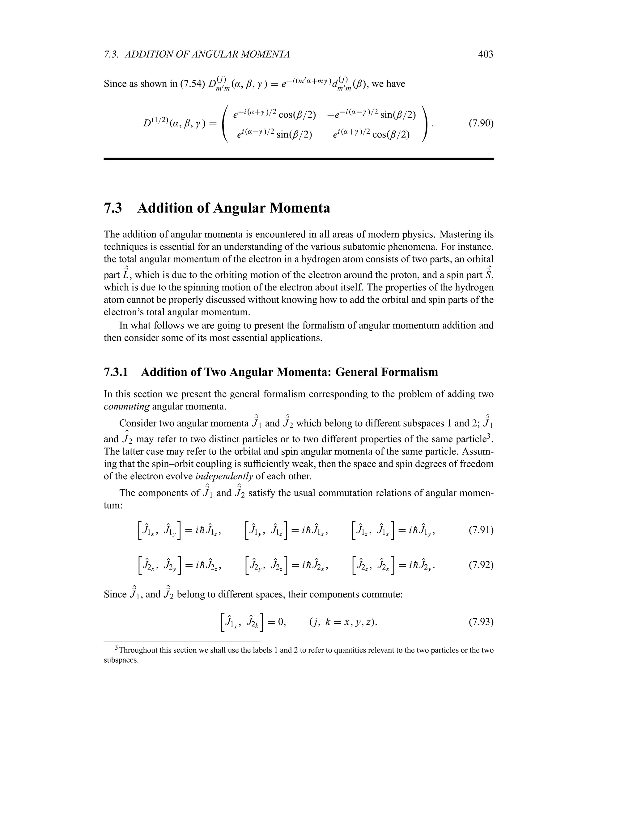 7.3. ADDITION OF ANGULAR MOMENTA 403
Since as shown in (7.54) D
 j
m)m: ;    eim):m d
 j
m)m;, we have
D12
: ;   

#
ei: 2 cos;2 ei: 2 sin;2
ei: 2 sin;2 ei: 2 cos;2

$  (7.90)
7.3 Addition of Angular Momenta
The addition of angular momenta is encountered in all areas of modern physics. Mastering its
techniques is essential for an understanding of the various subatomic phenomena. For instance,
the total angular momentum of the electron in a hydrogen atom consists of two parts, an orbital
part ;
L, which is due to the orbiting motion of the electron around the proton, and a spin part ;
S,
which is due to the spinning motion of the electron about itself. The properties of the hydrogen
atom cannot be properly discussed without knowing how to add the orbital and spin parts of the
electron’s total angular momentum.
In what follows we are going to present the formalism of angular momentum addition and
then consider some of its most essential applications.
7.3.1 Addition of Two Angular Momenta: General Formalism
In this section we present the general formalism corresponding to the problem of adding two
commuting angular momenta.
Consider two angular momenta ;
J1 and ;
J2 which belong to different subspaces 1 and 2; ;
J1
and ;
J2 may refer to two distinct particles or to two different properties of the same particle3.
The latter case may refer to the orbital and spin angular momenta of the same particle. Assum-
ing that the spin–orbit coupling is sufficiently weak, then the space and spin degrees of freedom
of the electron evolve independently of each other.
The components of ;
J1 and ;
J2 satisfy the usual commutation relations of angular momen-
tum:
K
J1x  J1y
L
 i 
hJ1z 
K
J1y  J1z
L
 i 
hJ1x 
K
J1z  J1x
L
 i 
hJ1y  (7.91)
K
J2x  J2y
L
 i 
hJ2z 
K
J2y  J2z
L
 i 
hJ2x 
K
J2z  J2x
L
 i 
hJ2y  (7.92)
Since ;
J1, and ;
J2 belong to different spaces, their components commute:
K
J1j  J2k
L
 0  j k  x y z (7.93)
3Throughout this section we shall use the labels 1 and 2 to refer to quantities relevant to the two particles or the two
subspaces.
 
