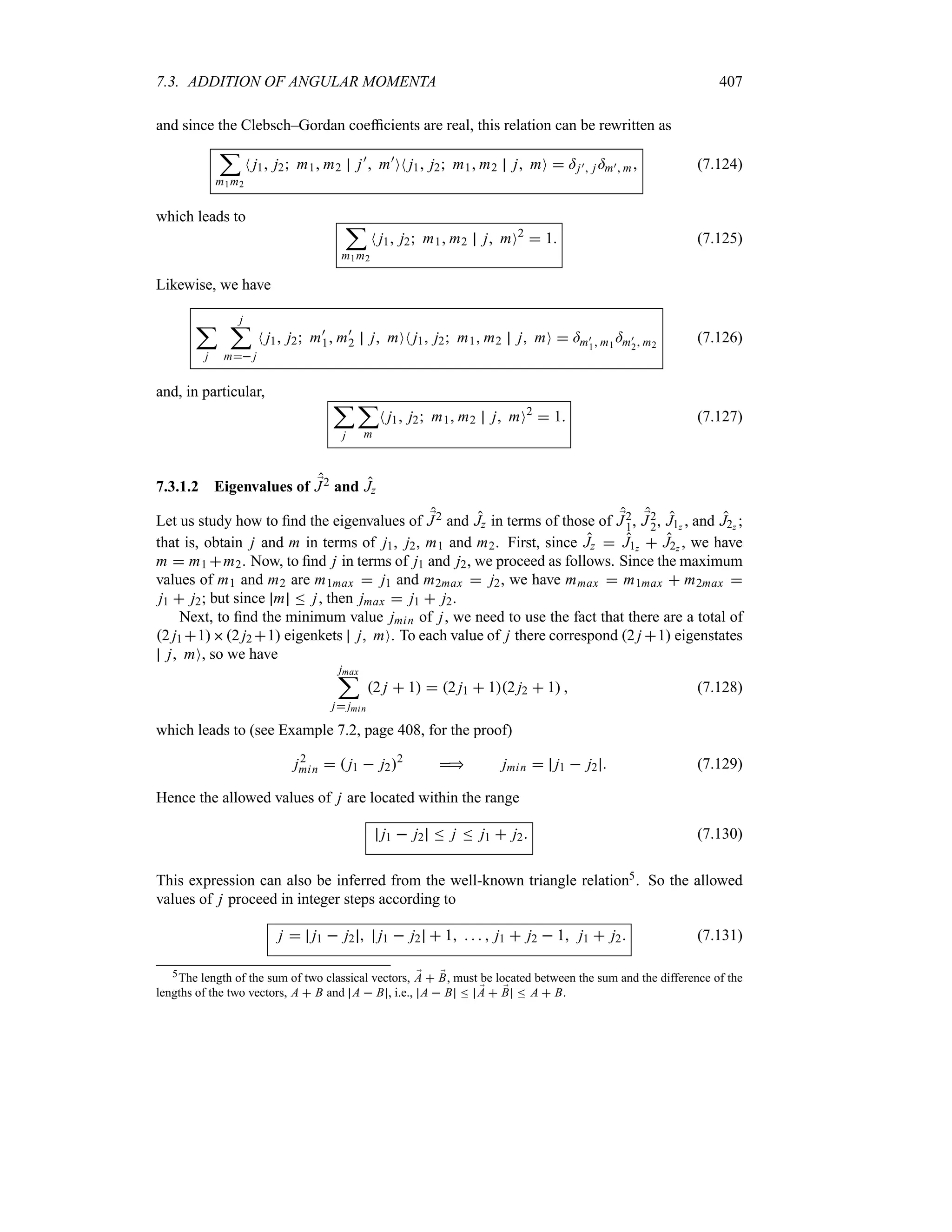 7.3. ADDITION OF ANGULAR MOMENTA 407
and since the Clebsch–Gordan coefficients are real, this relation can be rewritten as
;
m1m2
N j1 j2 m1 m2 j)
 m)
ON j1 j2 m1 m2 j mO  =j) j =m) m (7.124)
which leads to ;
m1m2
N j1 j2 m1 m2 j mO2
 1 (7.125)
Likewise, we have
;
j
j
;
m j
N j1 j2 m)
1 m)
2 j mON j1 j2 m1 m2 j mO  =m)
1 m1
=m)
2 m2
(7.126)
and, in particular,
;
j
;
m
N j1 j2 m1 m2 j mO2
 1 (7.127)
7.3.1.2 Eigenvalues of ;
J2 and Jz
Let us study how to find the eigenvalues of ;
J2 and Jz in terms of those of ;
J2
1, ;
J2
2, J1z , and J2z ;
that is, obtain j and m in terms of j1, j2, m1 and m2. First, since Jz  J1z  J2z , we have
m  m1 m2. Now, to find j in terms of j1 and j2, we proceed as follows. Since the maximum
values of m1 and m2 are m1max  j1 and m2max  j2, we have mmax  m1max  m2max 
j1  j2; but since m n j, then jmax  j1  j2.
Next, to find the minimum value jmin of j, we need to use the fact that there are a total of
2 j1 12 j2 1 eigenkets j mO. To each value of j there correspond 2 j 1 eigenstates
j mO, so we have
jmax
;
j jmin
2 j  1  2 j1  12 j2  1  (7.128)
which leads to (see Example 7.2, page 408, for the proof)
j2
min   j1  j22
 jmin  j1  j2  (7.129)
Hence the allowed values of j are located within the range
j1  j2 n j n j1  j2 (7.130)
This expression can also be inferred from the well-known triangle relation5. So the allowed
values of j proceed in integer steps according to
j  j1  j2  j1  j2  1     j1  j2  1 j1  j2 (7.131)
5The length of the sum of two classical vectors, ;
A  ;
B, must be located between the sum and the difference of the
lengths of the two vectors, A  B and A  B , i.e., A  B n ;
A  ;
B n A  B.
 