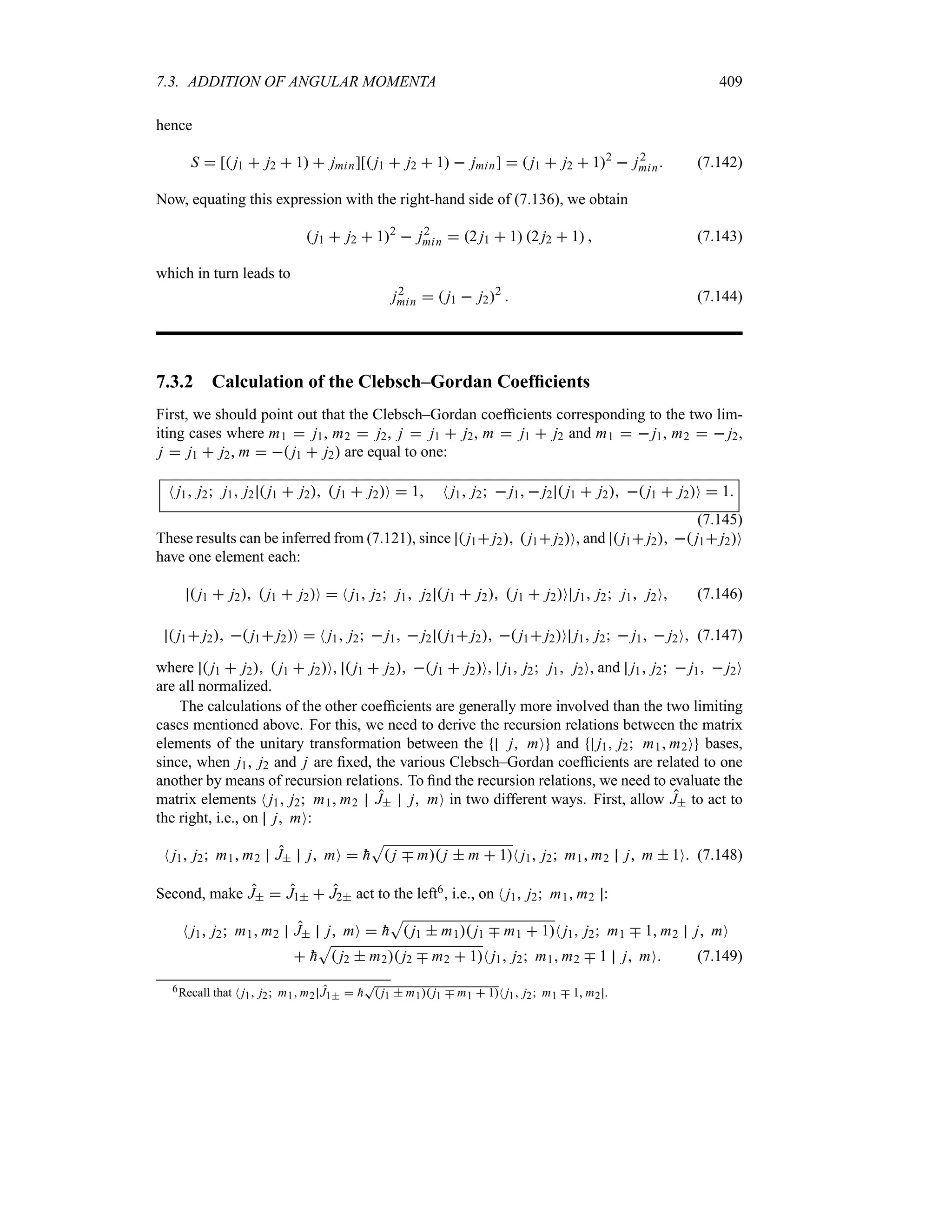 7.3. ADDITION OF ANGULAR MOMENTA 409
hence
S  [ j1  j2  1  jmin][ j1  j2  1  jmin]   j1  j2  12
 j2
min (7.142)
Now, equating this expression with the right-hand side of (7.136), we obtain
 j1  j2  12
 j2
min  2 j1  1 2 j2  1  (7.143)
which in turn leads to
j2
min   j1  j22
 (7.144)
7.3.2 Calculation of the Clebsch–Gordan Coefficients
First, we should point out that the Clebsch–Gordan coefficients corresponding to the two lim-
iting cases where m1  j1, m2  j2, j  j1  j2, m  j1  j2 and m1   j1, m2   j2,
j  j1  j2, m   j1  j2 are equal to one:
N j1 j2 j1 j2  j1  j2  j1  j2O  1 N j1 j2  j1  j2  j1  j2  j1  j2O  1
(7.145)
These results can be inferred from (7.121), since  j1 j2  j1 j2O, and  j1 j2  j1 j2O
have one element each:
 j1  j2  j1  j2O  N j1 j2 j1 j2  j1  j2  j1  j2O j1 j2 j1 j2O (7.146)
 j1 j2  j1 j2O  N j1 j2  j1  j2  j1 j2  j1 j2O j1 j2  j1  j2O (7.147)
where  j1  j2  j1  j2O,  j1  j2  j1  j2O, j1 j2 j1 j2O, and j1 j2  j1  j2O
are all normalized.
The calculations of the other coefficients are generally more involved than the two limiting
cases mentioned above. For this, we need to derive the recursion relations between the matrix
elements of the unitary transformation between the j mO and j1 j2 m1 m2O bases,
since, when j1, j2 and j are fixed, the various Clebsch–Gordan coefficients are related to one
another by means of recursion relations. To find the recursion relations, we need to evaluate the
matrix elements N j1 j2 m1 m2 J j mO in two different ways. First, allow J to act to
the right, i.e., on j mO:
N j1 j2 m1 m2 J j mO  
h
S
 j b m j  m  1N j1 j2 m1 m2 j m  1O (7.148)
Second, make J  J1  J2 act to the left6, i.e., on N j1 j2 m1 m2 :
N j1 j2 m1 m2 J j mO  
h
S
 j1  m1 j1 b m1  1N j1 j2 m1 b 1 m2 j mO
 
h
S
 j2  m2 j2 b m2  1N j1 j2 m1 m2 b 1 j mO (7.149)
6Recall that N j1 j2 m1 m2 J1  
h
T
 j1  m1 j1 b m1  1N j1 j2 m1 b 1 m2 .
 