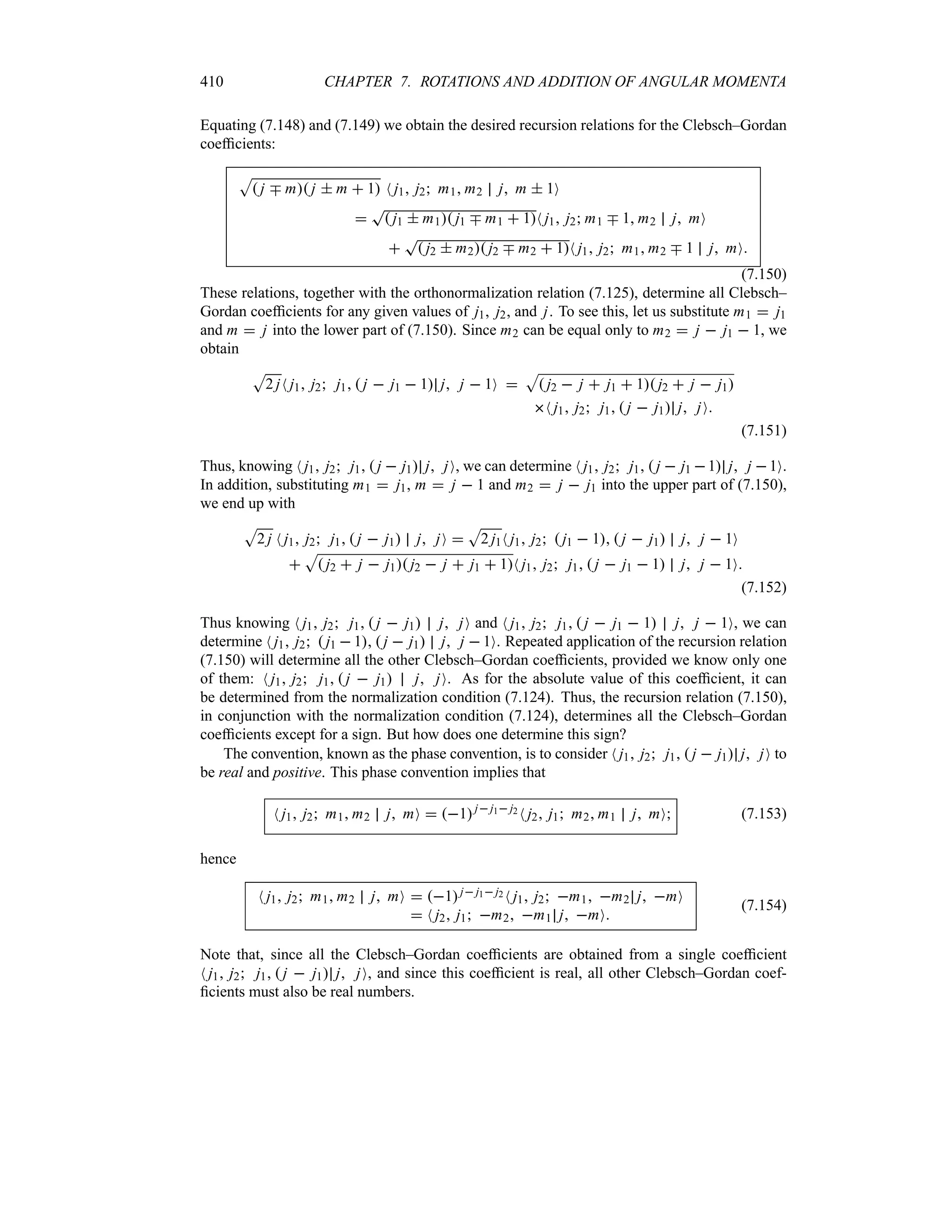 410 CHAPTER 7. ROTATIONS AND ADDITION OF ANGULAR MOMENTA
Equating (7.148) and (7.149) we obtain the desired recursion relations for the Clebsch–Gordan
coefficients:
S
 j b m j  m  1 N j1 j2 m1 m2 j m  1O

T
 j1  m1 j1 b m1  1N j1 j2 m1 b 1 m2 j mO

T
 j2  m2 j2 b m2  1N j1 j2 m1 m2 b 1 j mO
(7.150)
These relations, together with the orthonormalization relation (7.125), determine all Clebsch–
Gordan coefficients for any given values of j1, j2, and j. To see this, let us substitute m1  j1
and m  j into the lower part of (7.150). Since m2 can be equal only to m2  j  j1  1, we
obtain
S
2 jN j1 j2 j1  j  j1  1 j j  1O 
S
 j2  j  j1  1 j2  j  j1
N j1 j2 j1  j  j1 j jO
(7.151)
Thus, knowing N j1 j2 j1  j  j1 j jO, we can determine N j1 j2 j1  j  j1 1 j j 1O.
In addition, substituting m1  j1, m  j  1 and m2  j  j1 into the upper part of (7.150),
we end up with
S
2 j N j1 j2 j1  j  j1 j jO 
S
2 j1N j1 j2  j1  1  j  j1 j j  1O

S
 j2  j  j1 j2  j  j1  1N j1 j2 j1  j  j1  1 j j  1O
(7.152)
Thus knowing N j1 j2 j1  j  j1 j jO and N j1 j2 j1  j  j1  1 j j  1O, we can
determine N j1 j2  j1  1  j  j1 j j  1O. Repeated application of the recursion relation
(7.150) will determine all the other Clebsch–Gordan coefficients, provided we know only one
of them: N j1 j2 j1  j  j1 j jO. As for the absolute value of this coefficient, it can
be determined from the normalization condition (7.124). Thus, the recursion relation (7.150),
in conjunction with the normalization condition (7.124), determines all the Clebsch–Gordan
coefficients except for a sign. But how does one determine this sign?
The convention, known as the phase convention, is to consider N j1 j2 j1  j  j1 j jO to
be real and positive. This phase convention implies that
N j1 j2 m1 m2 j mO  1j j1 j2 N j2 j1 m2 m1 j mO (7.153)
hence
N j1 j2 m1 m2 j mO  1j j1 j2 N j1 j2 m1 m2 j mO
 N j2 j1 m2 m1 j mO
(7.154)
Note that, since all the Clebsch–Gordan coefficients are obtained from a single coefficient
N j1 j2 j1  j  j1 j jO, and since this coefficient is real, all other Clebsch–Gordan coef-
ficients must also be real numbers.
 