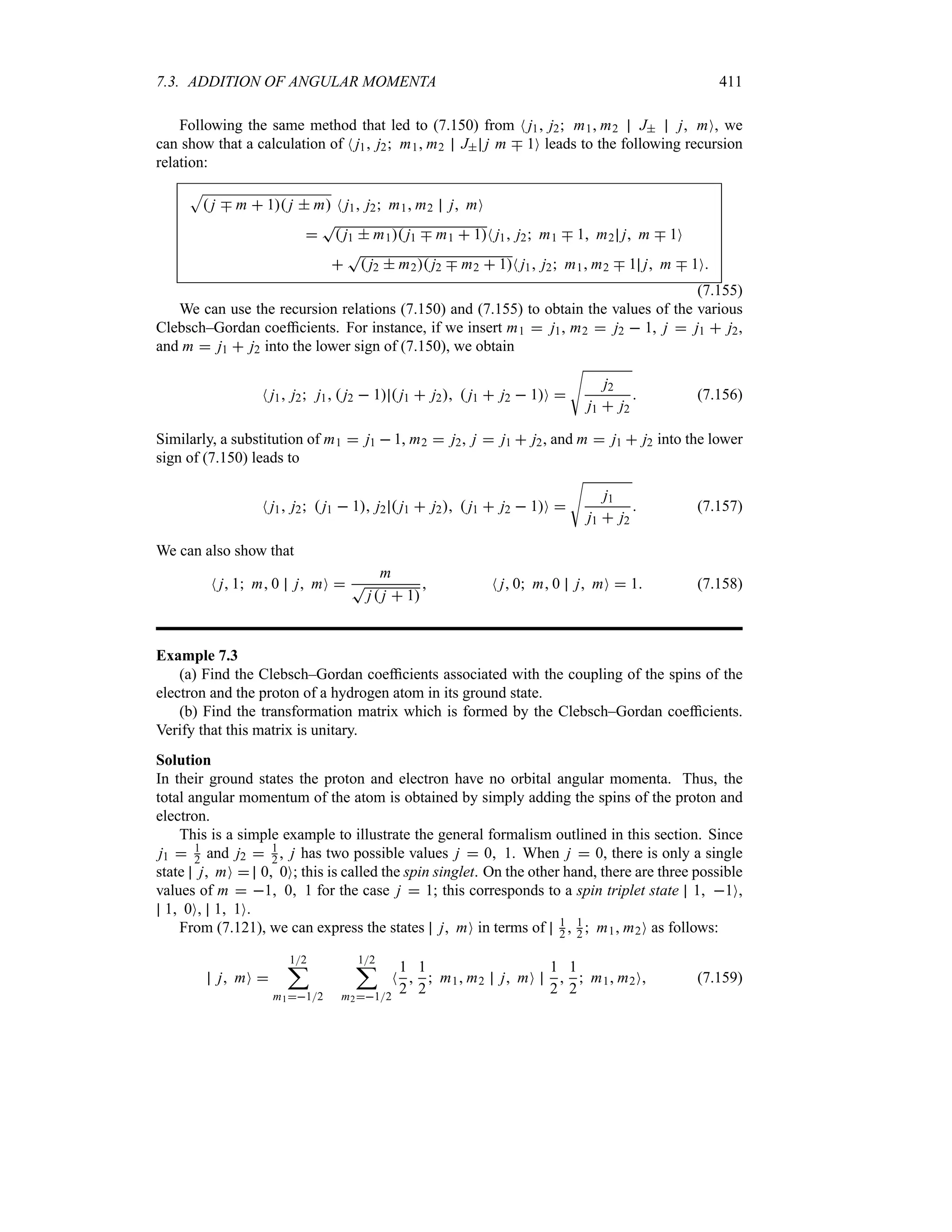 7.3. ADDITION OF ANGULAR MOMENTA 411
Following the same method that led to (7.150) from N j1 j2 m1 m2 J j mO, we
can show that a calculation of N j1 j2 m1 m2 J j m b 1O leads to the following recursion
relation:
S
 j b m  1 j  m N j1 j2 m1 m2 j mO

T
 j1  m1 j1 b m1  1N j1 j2 m1 b 1 m2 j m b 1O

T
 j2  m2 j2 b m2  1N j1 j2 m1 m2 b 1 j m b 1O
(7.155)
We can use the recursion relations (7.150) and (7.155) to obtain the values of the various
Clebsch–Gordan coefficients. For instance, if we insert m1  j1, m2  j2  1, j  j1  j2,
and m  j1  j2 into the lower sign of (7.150), we obtain
N j1 j2 j1  j2  1  j1  j2  j1  j2  1O 
V
j2
j1  j2
 (7.156)
Similarly, a substitution of m1  j1  1, m2  j2, j  j1  j2, and m  j1  j2 into the lower
sign of (7.150) leads to
N j1 j2  j1  1 j2  j1  j2  j1  j2  1O 
V
j1
j1  j2
 (7.157)
We can also show that
N j 1 m 0 j mO 
m
T
j j  1
 N j 0 m 0 j mO  1 (7.158)
Example 7.3
(a) Find the Clebsch–Gordan coefficients associated with the coupling of the spins of the
electron and the proton of a hydrogen atom in its ground state.
(b) Find the transformation matrix which is formed by the Clebsch–Gordan coefficients.
Verify that this matrix is unitary.
Solution
In their ground states the proton and electron have no orbital angular momenta. Thus, the
total angular momentum of the atom is obtained by simply adding the spins of the proton and
electron.
This is a simple example to illustrate the general formalism outlined in this section. Since
j1  1
2 and j2  1
2 , j has two possible values j  0 1. When j  0, there is only a single
state j mO  0 0O; this is called the spin singlet. On the other hand, there are three possible
values of m  1 0 1 for the case j  1; this corresponds to a spin triplet state 1 1O,
1 0O, 1 1O.
From (7.121), we can express the states j mO in terms of 1
2  1
2  m1 m2O as follows:
j mO 
12
;
m112
12
;
m212
N
1
2

1
2
 m1 m2 j mO
1
2

1
2
 m1 m2O (7.159)
 