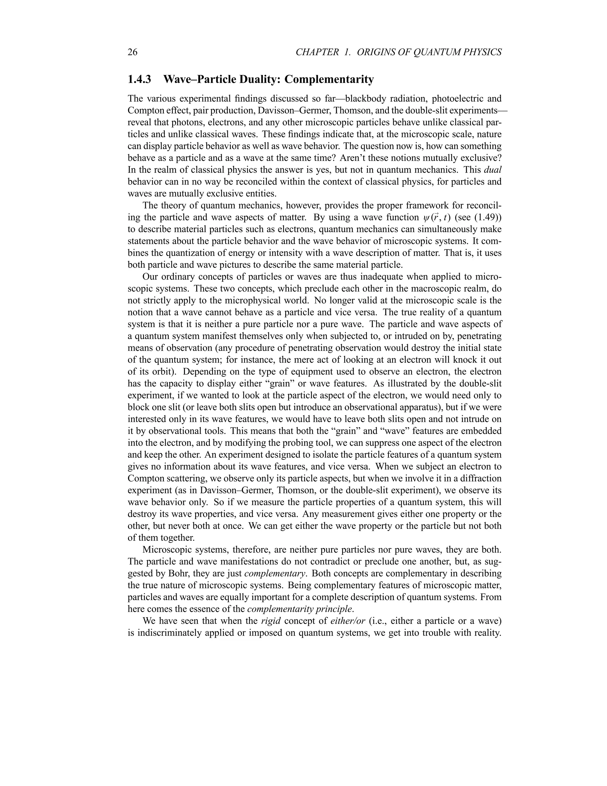 26 CHAPTER 1. ORIGINS OF QUANTUM PHYSICS
1.4.3 Wave–Particle Duality: Complementarity
The various experimental findings discussed so far—blackbody radiation, photoelectric and
Compton effect, pair production, Davisson–Germer, Thomson, and the double-slit experiments—
reveal that photons, electrons, and any other microscopic particles behave unlike classical par-
ticles and unlike classical waves. These findings indicate that, at the microscopic scale, nature
can display particle behavior as well as wave behavior. The question now is, how can something
behave as a particle and as a wave at the same time? Aren’t these notions mutually exclusive?
In the realm of classical physics the answer is yes, but not in quantum mechanics. This dual
behavior can in no way be reconciled within the context of classical physics, for particles and
waves are mutually exclusive entities.
The theory of quantum mechanics, however, provides the proper framework for reconcil-
ing the particle and wave aspects of matter. By using a wave function O;
r t (see (1.49))
to describe material particles such as electrons, quantum mechanics can simultaneously make
statements about the particle behavior and the wave behavior of microscopic systems. It com-
bines the quantization of energy or intensity with a wave description of matter. That is, it uses
both particle and wave pictures to describe the same material particle.
Our ordinary concepts of particles or waves are thus inadequate when applied to micro-
scopic systems. These two concepts, which preclude each other in the macroscopic realm, do
not strictly apply to the microphysical world. No longer valid at the microscopic scale is the
notion that a wave cannot behave as a particle and vice versa. The true reality of a quantum
system is that it is neither a pure particle nor a pure wave. The particle and wave aspects of
a quantum system manifest themselves only when subjected to, or intruded on by, penetrating
means of observation (any procedure of penetrating observation would destroy the initial state
of the quantum system; for instance, the mere act of looking at an electron will knock it out
of its orbit). Depending on the type of equipment used to observe an electron, the electron
has the capacity to display either “grain” or wave features. As illustrated by the double-slit
experiment, if we wanted to look at the particle aspect of the electron, we would need only to
block one slit (or leave both slits open but introduce an observational apparatus), but if we were
interested only in its wave features, we would have to leave both slits open and not intrude on
it by observational tools. This means that both the “grain” and “wave” features are embedded
into the electron, and by modifying the probing tool, we can suppress one aspect of the electron
and keep the other. An experiment designed to isolate the particle features of a quantum system
gives no information about its wave features, and vice versa. When we subject an electron to
Compton scattering, we observe only its particle aspects, but when we involve it in a diffraction
experiment (as in Davisson–Germer, Thomson, or the double-slit experiment), we observe its
wave behavior only. So if we measure the particle properties of a quantum system, this will
destroy its wave properties, and vice versa. Any measurement gives either one property or the
other, but never both at once. We can get either the wave property or the particle but not both
of them together.
Microscopic systems, therefore, are neither pure particles nor pure waves, they are both.
The particle and wave manifestations do not contradict or preclude one another, but, as sug-
gested by Bohr, they are just complementary. Both concepts are complementary in describing
the true nature of microscopic systems. Being complementary features of microscopic matter,
particles and waves are equally important for a complete description of quantum systems. From
here comes the essence of the complementarity principle.
We have seen that when the rigid concept of either/or (i.e., either a particle or a wave)
is indiscriminately applied or imposed on quantum systems, we get into trouble with reality.
 