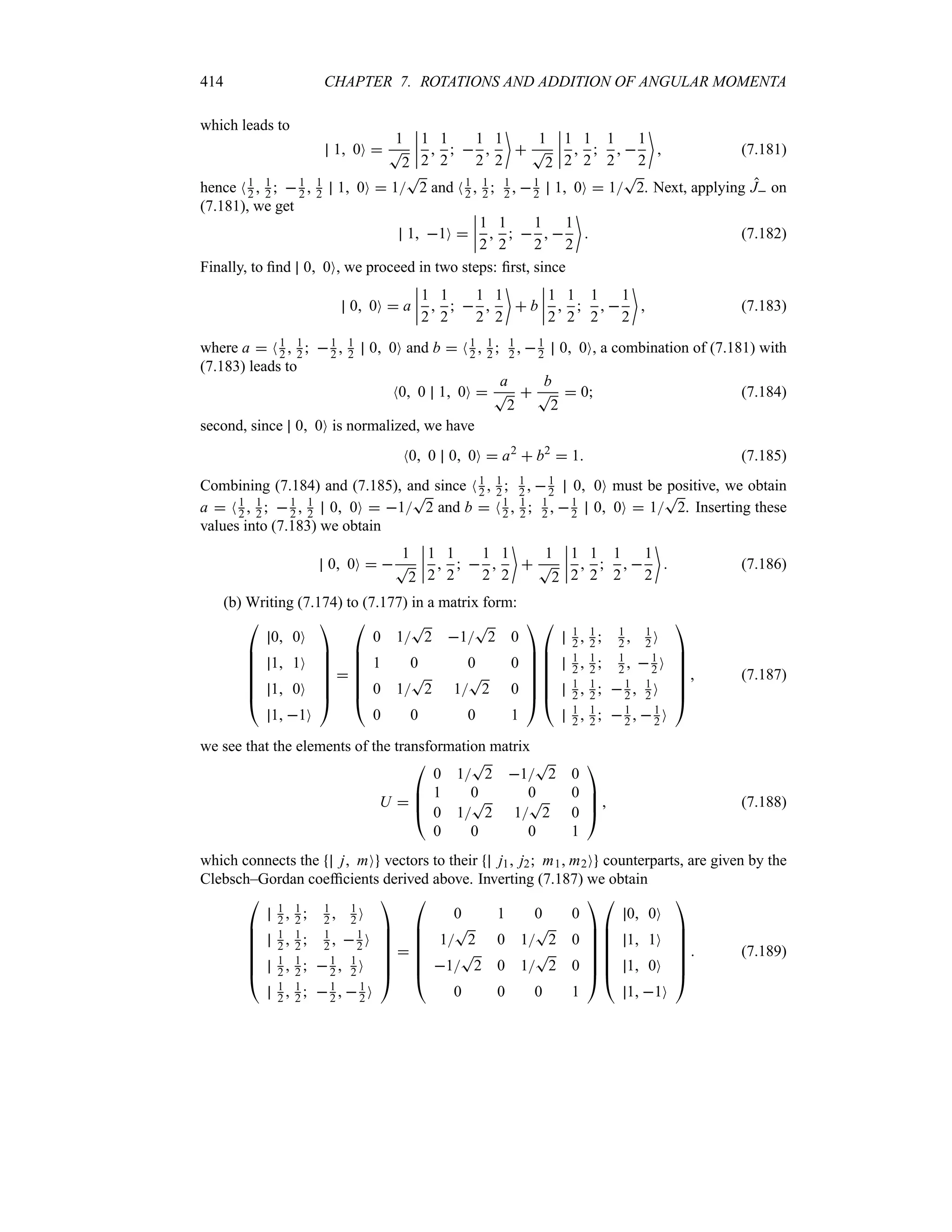 414 CHAPTER 7. ROTATIONS AND ADDITION OF ANGULAR MOMENTA
which leads to
1 0O 
1
T
2
n
n
n
n
1
2

1
2
 
1
2

1
2


1
T
2
n
n
n
n
1
2

1
2

1
2
 
1
2

 (7.181)
hence N1
2  1
2  1
2  1
2 1 0O  1
T
2 and N1
2  1
2  1
2  1
2 1 0O  1
T
2. Next, applying J on
(7.181), we get
1 1O 
n
n
n
n
1
2

1
2
 
1
2
 
1
2

 (7.182)
Finally, to find 0 0O, we proceed in two steps: first, since
0 0O  a
n
n
n
n
1
2

1
2
 
1
2

1
2

 b
n
n
n
n
1
2

1
2

1
2
 
1
2

 (7.183)
where a  N1
2  1
2  1
2  1
2 0 0O and b  N1
2  1
2  1
2  1
2 0 0O, a combination of (7.181) with
(7.183) leads to
N0 0 1 0O 
a
T
2

b
T
2
 0 (7.184)
second, since 0 0O is normalized, we have
N0 0 0 0O  a2
 b2
 1 (7.185)
Combining (7.184) and (7.185), and since N1
2  1
2  1
2  1
2 0 0O must be positive, we obtain
a  N1
2  1
2  1
2  1
2 0 0O  1
T
2 and b  N1
2  1
2  1
2  1
2 0 0O  1
T
2. Inserting these
values into (7.183) we obtain
0 0O  
1
T
2
n
n
n
n
1
2

1
2
 
1
2

1
2


1
T
2
n
n
n
n
1
2

1
2

1
2
 
1
2

 (7.186)
(b) Writing (7.174) to (7.177) in a matrix form:

%
%
%
%
%
#
0 0O
1 1O
1 0O
1 1O






$


%
%
%
%
%
#
0 1
T
2 1
T
2 0
1 0 0 0
0 1
T
2 1
T
2 0
0 0 0 1






$

%
%
%
%
%
#
1
2  1
2  1
2  1
2 O
1
2  1
2  1
2  1
2 O
1
2  1
2  1
2  1
2 O
1
2  1
2  1
2  1
2 O






$
 (7.187)
we see that the elements of the transformation matrix
U 

%
%
#
0 1
T
2 1
T
2 0
1 0 0 0
0 1
T
2 1
T
2 0
0 0 0 1



$  (7.188)
which connects the j mO vectors to their j1 j2 m1 m2O counterparts, are given by the
Clebsch–Gordan coefficients derived above. Inverting (7.187) we obtain

%
%
%
%
%
#
1
2  1
2  1
2  1
2 O
1
2  1
2  1
2  1
2 O
1
2  1
2  1
2  1
2 O
1
2  1
2  1
2  1
2 O






$


%
%
%
%
%
#
0 1 0 0
1
T
2 0 1
T
2 0
1
T
2 0 1
T
2 0
0 0 0 1






$

%
%
%
%
%
#
0 0O
1 1O
1 0O
1 1O






$
 (7.189)
 