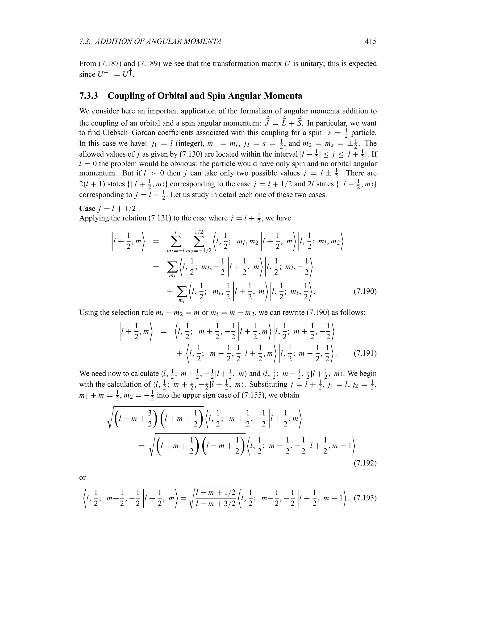 7.3. ADDITION OF ANGULAR MOMENTA 415
From (7.187) and (7.189) we see that the transformation matrix U is unitary; this is expected
since U1  U†.
7.3.3 Coupling of Orbital and Spin Angular Momenta
We consider here an important application of the formalism of angular momenta addition to
the coupling of an orbital and a spin angular momentum: ;
J  ;
L  ;
S. In particular, we want
to find Clebsch–Gordan coefficients associated with this coupling for a spin s  1
2 particle.
In this case we have: j1  l (integer), m1  ml, j2  s  1
2 , and m2  ms  1
2 . The
allowed values of j as given by (7.130) are located within the interval l  1
2 n j n l  1
2 . If
l  0 the problem would be obvious: the particle would have only spin and no orbital angular
momentum. But if l 0 then j can take only two possible values j  l  1
2 . There are
2l  1 states l  1
2  mO corresponding to the case j  l  12 and 2l states l  1
2  mO
corresponding to j  l  1
2 . Let us study in detail each one of these two cases.
Case j  l  12
Applying the relation (7.121) to the case where j  l  1
2 , we have
n
n
n
nl 
1
2
 m


l
;
ml l
12
;
m212
~
l
1
2
 ml m2
n
n
n
nl 
1
2
 m
 n
n
n
nl
1
2
 ml m2


;
ml
~
l
1
2
 ml 
1
2
n
n
n
nl 
1
2
 m
 n
n
n
nl
1
2
 ml 
1
2


;
ml
~
l
1
2
 ml
1
2
n
n
n
nl 
1
2
 m
 n
n
n
nl
1
2
 ml
1
2

 (7.190)
Using the selection rule ml  m2  m or ml  m  m2, we can rewrite (7.190) as follows:
n
n
n
nl 
1
2
 m


~
l
1
2
 m 
1
2
 
1
2
n
n
n
nl 
1
2
 m
 n
n
n
nl
1
2
 m 
1
2
 
1
2


~
l
1
2
 m 
1
2

1
2
n
n
n
nl 
1
2
 m
 n
n
n
nl
1
2
 m 
1
2

1
2

 (7.191)
We need now to calculate Nl 1
2  m  1
2  1
2 l  1
2  mO and Nl 1
2  m  1
2  1
2 l  1
2  mO. We begin
with the calculation of Nl 1
2  m  1
2  1
2 l  1
2  mO. Substituting j  l  1
2 , j1  l j2  1
2 ,
m1  m  1
2 , m2  1
2 into the upper sign case of (7.155), we obtain
Vt
l  m 
3
2
u t
l  m 
1
2
u ~
l
1
2
 m 
1
2
 
1
2
n
n
n
nl 
1
2
 m


Vt
l  m 
1
2
u t
l  m 
1
2
u ~
l
1
2
 m 
1
2
 
1
2
n
n
n
nl 
1
2
 m  1

(7.192)
or
~
l
1
2
 m
1
2
 
1
2
n
n
n
nl 
1
2
 m


V
l  m  12
l  m  32
~
l
1
2
 m
1
2
 
1
2
n
n
n
nl 
1
2
 m  1

 (7.193)
 