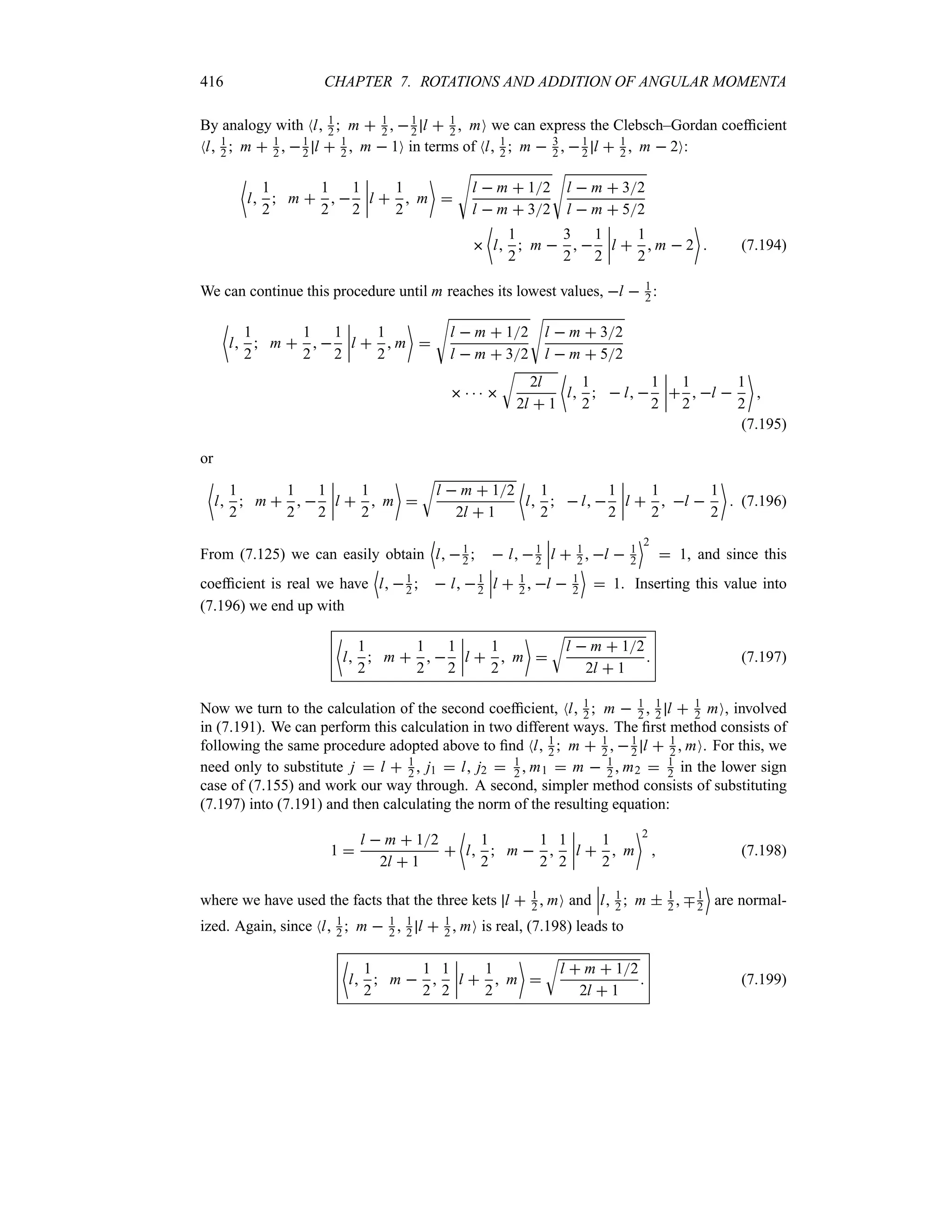 416 CHAPTER 7. ROTATIONS AND ADDITION OF ANGULAR MOMENTA
By analogy with Nl 1
2  m  1
2  1
2 l  1
2  mO we can express the Clebsch–Gordan coefficient
Nl 1
2  m  1
2  1
2 l  1
2  m  1O in terms of Nl 1
2  m  3
2  1
2 l  1
2  m  2O:
~
l
1
2
 m 
1
2
 
1
2
n
n
n
nl 
1
2
 m


V
l  m  12
l  m  32
V
l  m  32
l  m  52

~
l
1
2
 m 
3
2
 
1
2
n
n
n
nl 
1
2
 m  2

 (7.194)
We can continue this procedure until m reaches its lowest values, l  1
2 :
~
l
1
2
 m 
1
2
 
1
2
n
n
n
nl 
1
2
 m


V
l  m  12
l  m  32
V
l  m  32
l  m  52
    
U
2l
2l  1
~
l
1
2
  l 
1
2
n
n
n
n
1
2
 l 
1
2


(7.195)
or
~
l
1
2
 m 
1
2
 
1
2
n
n
n
nl 
1
2
 m


U
l  m  12
2l  1
~
l
1
2
  l 
1
2
n
n
n
nl 
1
2
 l 
1
2

 (7.196)
From (7.125) we can easily obtain
'
l 1
2   l 1
2
n
n
nl  1
2  l  1
2
(2
 1, and since this
coefficient is real we have
'
l 1
2   l 1
2
n
n
nl  1
2  l  1
2
(
 1. Inserting this value into
(7.196) we end up with
~
l
1
2
 m 
1
2
 
1
2
n
n
n
nl 
1
2
 m


U
l  m  12
2l  1
 (7.197)
Now we turn to the calculation of the second coefficient, Nl 1
2  m  1
2  1
2 l  1
2 mO, involved
in (7.191). We can perform this calculation in two different ways. The first method consists of
following the same procedure adopted above to find Nl 1
2  m  1
2  1
2 l  1
2  mO. For this, we
need only to substitute j  l  1
2  j1  l j2  1
2  m1  m  1
2  m2  1
2 in the lower sign
case of (7.155) and work our way through. A second, simpler method consists of substituting
(7.197) into (7.191) and then calculating the norm of the resulting equation:
1 
l  m  12
2l  1

~
l
1
2
 m 
1
2

1
2
n
n
n
nl 
1
2
 m
2
 (7.198)
where we have used the facts that the three kets l  1
2  mO and
n
n
nl 1
2  m  1
2  b1
2
(
are normal-
ized. Again, since Nl 1
2  m  1
2  1
2 l  1
2  mO is real, (7.198) leads to
~
l
1
2
 m 
1
2

1
2
n
n
n
nl 
1
2
 m


U
l  m  12
2l  1
 (7.199)
 