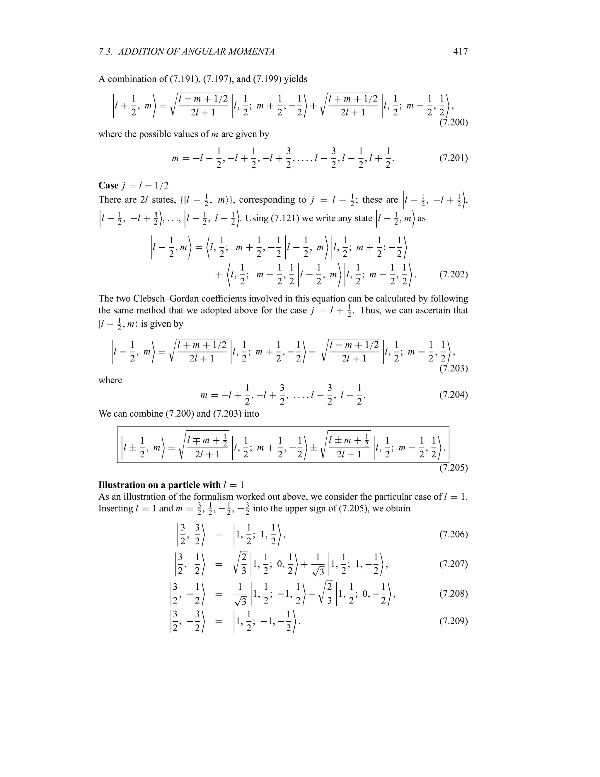 7.3. ADDITION OF ANGULAR MOMENTA 417
A combination of (7.191), (7.197), and (7.199) yields
n
n
n
nl 
1
2
 m


U
l  m  12
2l  1
n
n
n
nl
1
2
 m 
1
2
 
1
2


U
l  m  12
2l  1
n
n
n
nl
1
2
 m 
1
2

1
2


(7.200)
where the possible values of m are given by
m  l 
1
2
 l 
1
2
 l 
3
2
    l 
3
2
l 
1
2
l 
1
2
 (7.201)
Case j  l  12
There are 2l states, l  1
2  mO , corresponding to j  l  1
2 ; these are
n
n
nl  1
2  l  1
2
(
,
n
n
nl  1
2  l  3
2
(
,   ,
n
n
nl  1
2  l  1
2
(
. Using (7.121) we write any state
n
n
nl  1
2  m
(
as
n
n
n
nl 
1
2
 m


~
l
1
2
 m 
1
2
 
1
2
n
n
n
nl 
1
2
 m
 n
n
n
nl
1
2
 m 
1
2
 
1
2


~
l
1
2
 m 
1
2

1
2
n
n
n
nl 
1
2
 m
 n
n
n
nl
1
2
 m 
1
2

1
2

 (7.202)
The two Clebsch–Gordan coefficients involved in this equation can be calculated by following
the same method that we adopted above for the case j  l  1
2 . Thus, we can ascertain that
l  1
2  mO is given by
n
n
n
nl 
1
2
 m


U
l  m  12
2l  1
n
n
n
nl
1
2
 m 
1
2
 
1
2


U
l  m  12
2l  1
n
n
n
nl
1
2
 m 
1
2

1
2


(7.203)
where
m  l 
1
2
 l 
3
2
    l 
3
2
 l 
1
2
 (7.204)
We can combine (7.200) and (7.203) into
n
n
n
nl 
1
2
 m


V
l b m  1
2
2l  1
n
n
n
nl
1
2
 m 
1
2
 
1
2


V
l  m  1
2
2l  1
n
n
n
nl
1
2
 m 
1
2

1
2


(7.205)
Illustration on a particle with l  1
As an illustration of the formalism worked out above, we consider the particular case of l  1.
Inserting l  1 and m  3
2 , 1
2 , 1
2 , 3
2 into the upper sign of (7.205), we obtain
n
n
n
n
3
2

3
2


n
n
n
n1
1
2
 1
1
2

 (7.206)
n
n
n
n
3
2

1
2


U
2
3
n
n
n
n1
1
2
 0
1
2


1
T
3
n
n
n
n1
1
2
 1 
1
2

 (7.207)
n
n
n
n
3
2
 
1
2


1
T
3
n
n
n
n1
1
2
 1
1
2


U
2
3
n
n
n
n1
1
2
 0 
1
2

 (7.208)
n
n
n
n
3
2
 
3
2


n
n
n
n1
1
2
 1 
1
2

 (7.209)
 