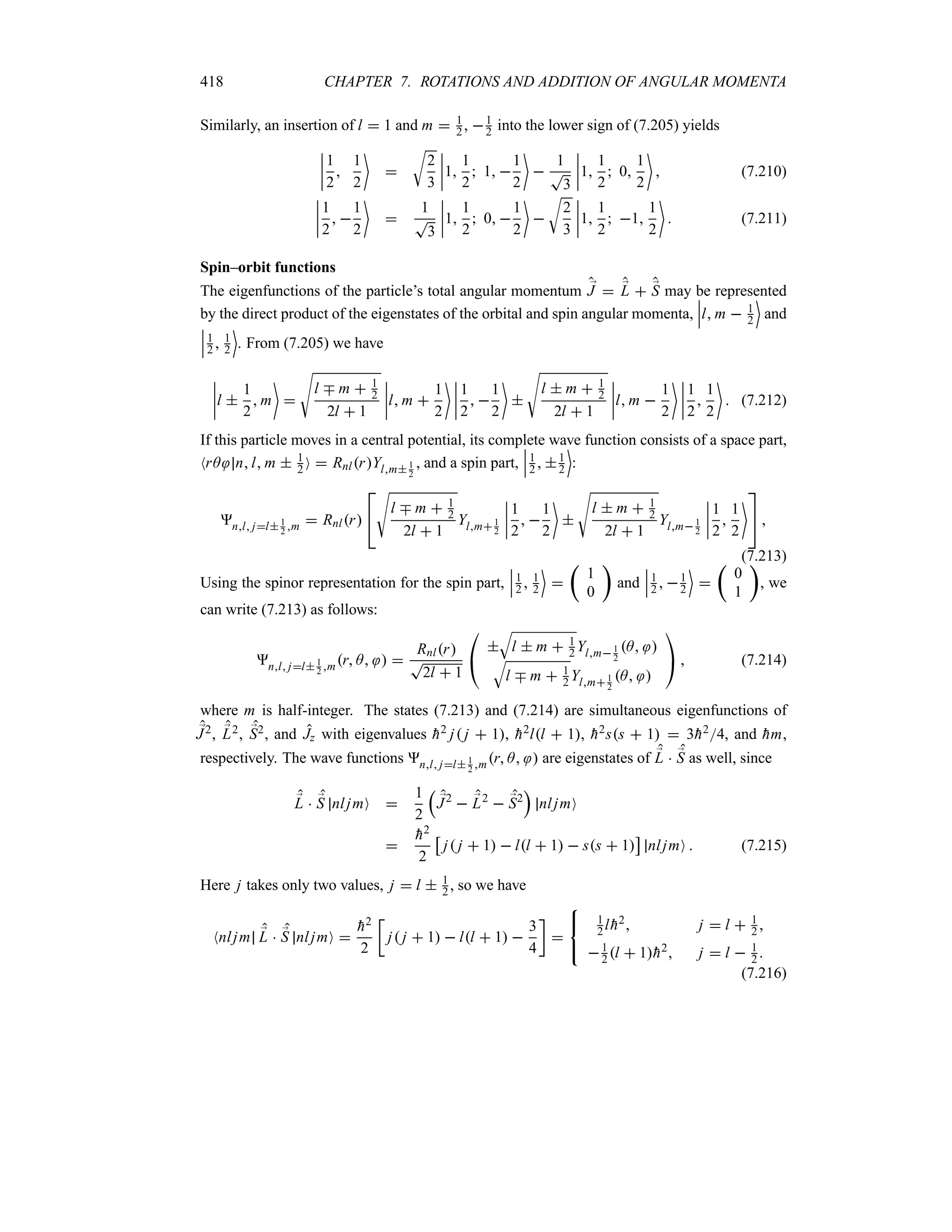418 CHAPTER 7. ROTATIONS AND ADDITION OF ANGULAR MOMENTA
Similarly, an insertion of l  1 and m  1
2 , 1
2 into the lower sign of (7.205) yields
n
n
n
n
1
2

1
2


U
2
3
n
n
n
n1
1
2
 1 
1
2


1
T
3
n
n
n
n1
1
2
 0
1
2

 (7.210)
n
n
n
n
1
2
 
1
2


1
T
3
n
n
n
n1
1
2
 0 
1
2


U
2
3
n
n
n
n1
1
2
 1
1
2

 (7.211)
Spin–orbit functions
The eigenfunctions of the particle’s total angular momentum ;
J  ;
L  ;
S may be represented
by the direct product of the eigenstates of the orbital and spin angular momenta,
n
n
nl m  1
2
(
and
n
n
n1
2  1
2
(
. From (7.205) we have
n
n
n
nl 
1
2
 m


V
l b m  1
2
2l  1
n
n
n
nl m 
1
2
 n
n
n
n
1
2
 
1
2


V
l  m  1
2
2l  1
n
n
n
nl m 
1
2
 n
n
n
n
1
2

1
2

 (7.212)
If this particle moves in a central potential, its complete wave function consists of a space part,
NrA nl m  1
2 O  RnlrYlm1
2
, and a spin part,
n
n
n1
2  1
2
(
:
nl jl1
2 m  Rnlr


V
l b m  1
2
2l  1
Ylm1
2
n
n
n
n
1
2
 
1
2


V
l  m  1
2
2l  1
Ylm1
2
n
n
n
n
1
2

1
2


 
(7.213)
Using the spinor representation for the spin part,
n
n
n1
2  1
2
(

t
1
0
u
and
n
n
n1
2  1
2
(

t
0
1
u
, we
can write (7.213) as follows:
nl jl 1
2 mr A  
Rnlr
T
2l  1

#

T
l  m  1
2 Ylm 1
2
A 
T
l b m  1
2 Ylm1
2
A 

$  (7.214)
where m is half-integer. The states (7.213) and (7.214) are simultaneous eigenfunctions of
;
J2, ;
L2, ;
S2, and Jz with eigenvalues 
h2 j j  1, 
h2ll  1, 
h2ss  1  3
h24, and 
hm,
respectively. The wave functions nl jl 1
2 mr A  are eigenstates of ;
L  ;
S as well, since
;
L  ;
S nljmO 
1
2
r
;
J2
 ;
L2
 ;
S2
s
nljmO


h2
2
d
j j  1  ll  1  ss  1
e
nljmO  (7.215)
Here j takes only two values, j  l  1
2 , so we have
Nnljm ;
L  ;
S nljmO 

h2
2
v
j j  1  ll  1 
3
4
w




1
2l 
h2 j  l  1
2 
1
2 l  1
h2 j  l  1
2 
(7.216)
 