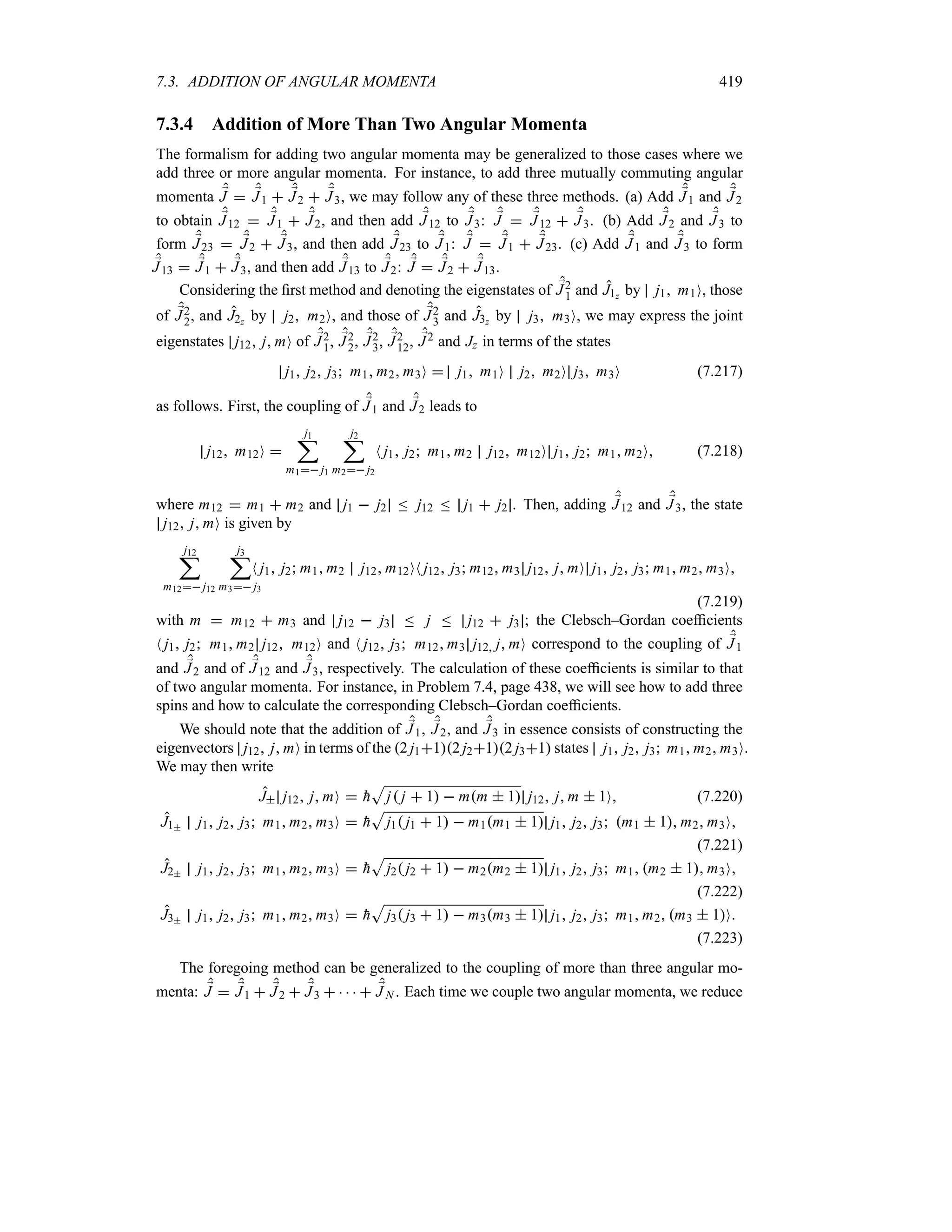 7.3. ADDITION OF ANGULAR MOMENTA 419
7.3.4 Addition of More Than Two Angular Momenta
The formalism for adding two angular momenta may be generalized to those cases where we
add three or more angular momenta. For instance, to add three mutually commuting angular
momenta ;
J  ;
J1  ;
J2  ;
J3, we may follow any of these three methods. (a) Add ;
J1 and ;
J2
to obtain ;
J12  ;
J1  ;
J2, and then add ;
J12 to ;
J3: ;
J  ;
J12  ;
J3. (b) Add ;
J2 and ;
J3 to
form ;
J23  ;
J2  ;
J3, and then add ;
J23 to ;
J1: ;
J  ;
J1  ;
J23. (c) Add ;
J1 and ;
J3 to form
;
J13  ;
J1  ;
J3, and then add ;
J13 to ;
J2: ;
J  ;
J2  ;
J13.
Considering the first method and denoting the eigenstates of ;
J2
1 and J1z by j1 m1O, those
of ;
J2
2, and J2z by j2 m2O, and those of ;
J2
3 and J3z by j3 m3O, we may express the joint
eigenstates j12 j mO of ;
J2
1, ;
J2
2, ;
J2
3, ;
J2
12, ;
J2 and Jz in terms of the states
j1 j2 j3 m1 m2 m3O  j1 m1O j2 m2O j3 m3O (7.217)
as follows. First, the coupling of ;
J1 and ;
J2 leads to
j12 m12O 
j1
;
m1 j1
j2
;
m2 j2
N j1 j2 m1 m2 j12 m12O j1 j2 m1 m2O (7.218)
where m12  m1  m2 and j1  j2 n j12 n j1  j2 . Then, adding ;
J12 and ;
J3, the state
j12 j mO is given by
j12
;
m12 j12
j3
;
m3 j3
N j1 j2 m1 m2 j12 m12ON j12 j3 m12 m3 j12 j mO j1 j2 j3 m1 m2 m3O
(7.219)
with m  m12  m3 and j12  j3 n j n j12  j3 ; the Clebsch–Gordan coefficients
N j1 j2 m1 m2 j12 m12O and N j12 j3 m12 m3 j12 j mO correspond to the coupling of ;
J1
and ;
J2 and of ;
J12 and ;
J3, respectively. The calculation of these coefficients is similar to that
of two angular momenta. For instance, in Problem 7.4, page 438, we will see how to add three
spins and how to calculate the corresponding Clebsch–Gordan coefficients.
We should note that the addition of ;
J1, ;
J2, and ;
J3 in essence consists of constructing the
eigenvectors j12 j mO in terms of the 2 j112 j212 j31 states j1 j2 j3 m1 m2 m3O.
We may then write
J j12 j mO  
h
S
j j  1  mm  1 j12 j m  1O (7.220)
J1 j1 j2 j3 m1 m2 m3O  
h
S
j1 j1  1  m1m1  1 j1 j2 j3 m1  1 m2 m3O
(7.221)
J2 j1 j2 j3 m1 m2 m3O  
h
S
j2 j2  1  m2m2  1 j1 j2 j3 m1 m2  1 m3O
(7.222)
J3 j1 j2 j3 m1 m2 m3O  
h
S
j3 j3  1  m3m3  1 j1 j2 j3 m1 m2 m3  1O
(7.223)
The foregoing method can be generalized to the coupling of more than three angular mo-
menta: ;
J  ;
J1  ;
J2  ;
J3      ;
J N . Each time we couple two angular momenta, we reduce
 