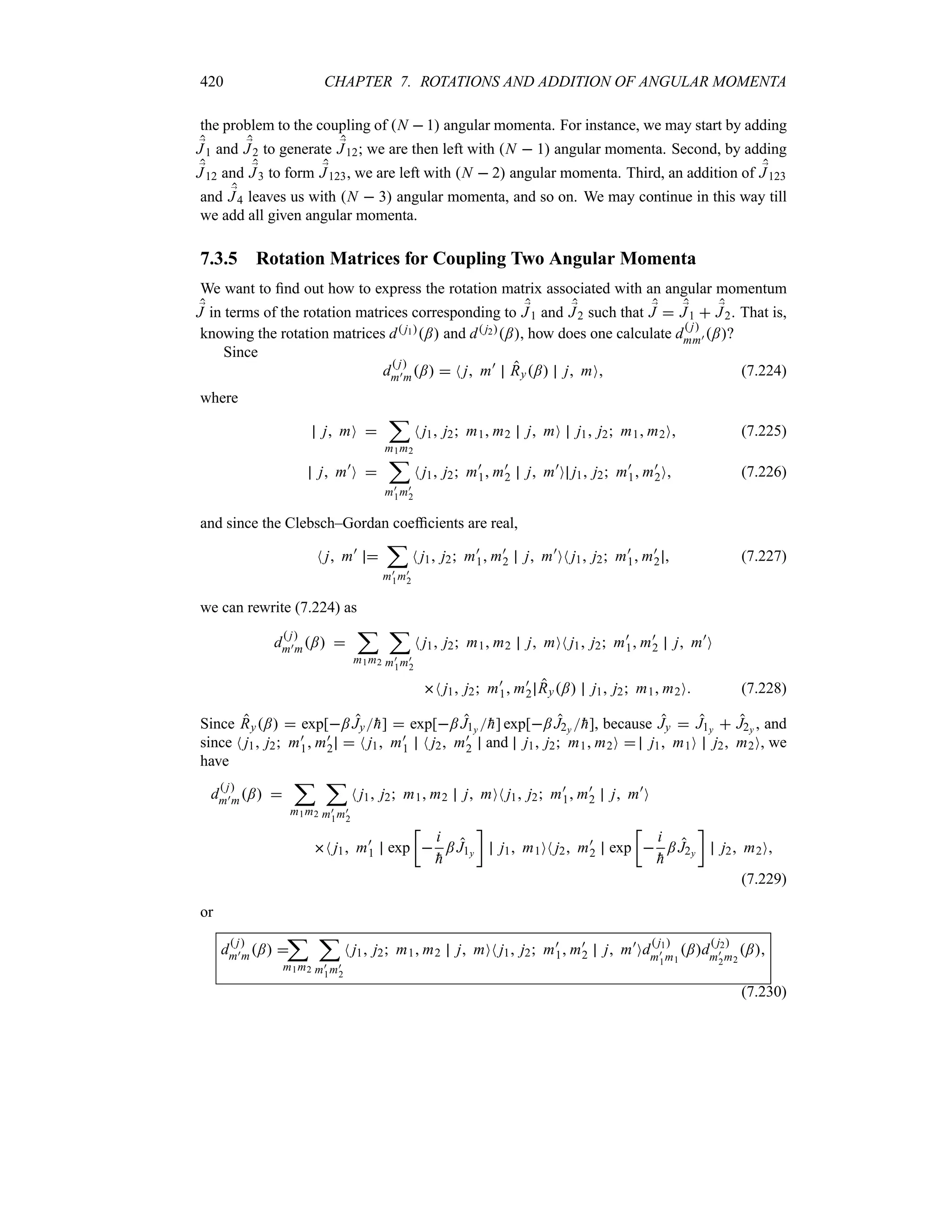 420 CHAPTER 7. ROTATIONS AND ADDITION OF ANGULAR MOMENTA
the problem to the coupling of N  1 angular momenta. For instance, we may start by adding
;
J1 and ;
J2 to generate ;
J12; we are then left with N  1 angular momenta. Second, by adding
;
J12 and ;
J3 to form ;
J123, we are left with N  2 angular momenta. Third, an addition of ;
J123
and ;
J4 leaves us with N  3 angular momenta, and so on. We may continue in this way till
we add all given angular momenta.
7.3.5 Rotation Matrices for Coupling Two Angular Momenta
We want to find out how to express the rotation matrix associated with an angular momentum
;
J in terms of the rotation matrices corresponding to ;
J1 and ;
J2 such that ;
J  ;
J1  ;
J2. That is,
knowing the rotation matrices d j1; and d j2;, how does one calculate d
 j
mm) ;?
Since
d
 j
m)m;  N j m)
Ry; j mO (7.224)
where
j mO 
;
m1m2
N j1 j2 m1 m2 j mO j1 j2 m1 m2O (7.225)
j m)
O 
;
m)
1m)
2
N j1 j2 m)
1 m)
2 j m)
O j1 j2 m)
1 m)
2O (7.226)
and since the Clebsch–Gordan coefficients are real,
N j m)

;
m)
1m)
2
N j1 j2 m)
1 m)
2 j m)
ON j1 j2 m)
1 m)
2  (7.227)
we can rewrite (7.224) as
d
 j
m)m; 
;
m1m2
;
m)
1m)
2
N j1 j2 m1 m2 j mON j1 j2 m)
1 m)
2 j m)
O
N j1 j2 m)
1 m)
2 Ry; j1 j2 m1 m2O (7.228)
Since Ry;  exp[; Jy
h]  exp[; J1y 
h] exp[; J2y 
h], because Jy  J1y  J2y , and
since N j1 j2 m)
1 m)
2  N j1 m)
1 N j2 m)
2 and j1 j2 m1 m2O  j1 m1O j2 m2O, we
have
d
 j
m)m; 
;
m1m2
;
m)
1m)
2
N j1 j2 m1 m2 j mON j1 j2 m)
1 m)
2 j m)
O
N j1 m)
1 exp
v

i

h
; J1y
w
j1 m1ON j2 m)
2 exp
v

i

h
; J2y
w
j2 m2O
(7.229)
or
d
 j
m)m; 
;
m1m2
;
m)
1m)
2
N j1 j2 m1 m2 j mON j1 j2 m)
1 m)
2 j m)
Od
 j1
m)
1m1
;d
 j2
m)
2m2
;
(7.230)
 