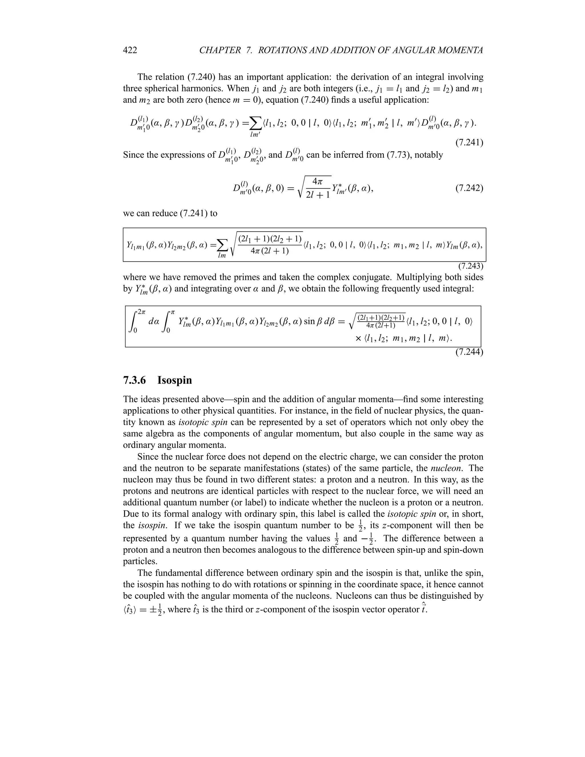 422 CHAPTER 7. ROTATIONS AND ADDITION OF ANGULAR MOMENTA
The relation (7.240) has an important application: the derivation of an integral involving
three spherical harmonics. When j1 and j2 are both integers (i.e., j1  l1 and j2  l2) and m1
and m2 are both zero (hence m  0), equation (7.240) finds a useful application:
Dl1
m)
10
: ;  Dl2
m)
20
: ;   
;
lm)
Nl1l2 0 0 l 0ONl1l2 m)
1 m)
2 l m)
ODl
m)0: ;  
(7.241)
Since the expressions of Dl1
m)
10
, Dl2
m)
20
, and Dl
m)0 can be inferred from (7.73), notably
Dl
m)0: ; 0 
U
4H
2l  1
Y`
lm) ; : (7.242)
we can reduce (7.241) to
Yl1m1
; :Yl2m2
; : 
;
lm
V
2l1  12l2  1
4H2l  1
Nl1l2 0 0 l 0ONl1l2 m1 m2 l mOYlm; :
(7.243)
where we have removed the primes and taken the complex conjugate. Multiplying both sides
by Y`
lm; : and integrating over : and ;, we obtain the following frequently used integral:
= 2H
0
d:
= H
0
Y`
lm; :Yl1m1 ; :Yl2m2 ; : sin ; d; 
T
2l112l21
4H2l1 Nl1l2 0 0 l 0O
 Nl1l2 m1 m2 l mO
(7.244)
7.3.6 Isospin
The ideas presented above—spin and the addition of angular momenta—find some interesting
applications to other physical quantities. For instance, in the field of nuclear physics, the quan-
tity known as isotopic spin can be represented by a set of operators which not only obey the
same algebra as the components of angular momentum, but also couple in the same way as
ordinary angular momenta.
Since the nuclear force does not depend on the electric charge, we can consider the proton
and the neutron to be separate manifestations (states) of the same particle, the nucleon. The
nucleon may thus be found in two different states: a proton and a neutron. In this way, as the
protons and neutrons are identical particles with respect to the nuclear force, we will need an
additional quantum number (or label) to indicate whether the nucleon is a proton or a neutron.
Due to its formal analogy with ordinary spin, this label is called the isotopic spin or, in short,
the isospin. If we take the isospin quantum number to be 1
2 , its z-component will then be
represented by a quantum number having the values 1
2 and 1
2 . The difference between a
proton and a neutron then becomes analogous to the difference between spin-up and spin-down
particles.
The fundamental difference between ordinary spin and the isospin is that, unlike the spin,
the isospin has nothing to do with rotations or spinning in the coordinate space, it hence cannot
be coupled with the angular momenta of the nucleons. Nucleons can thus be distinguished by
Nt3O  1
2 , where t3 is the third or z-component of the isospin vector operator ;
t.
 