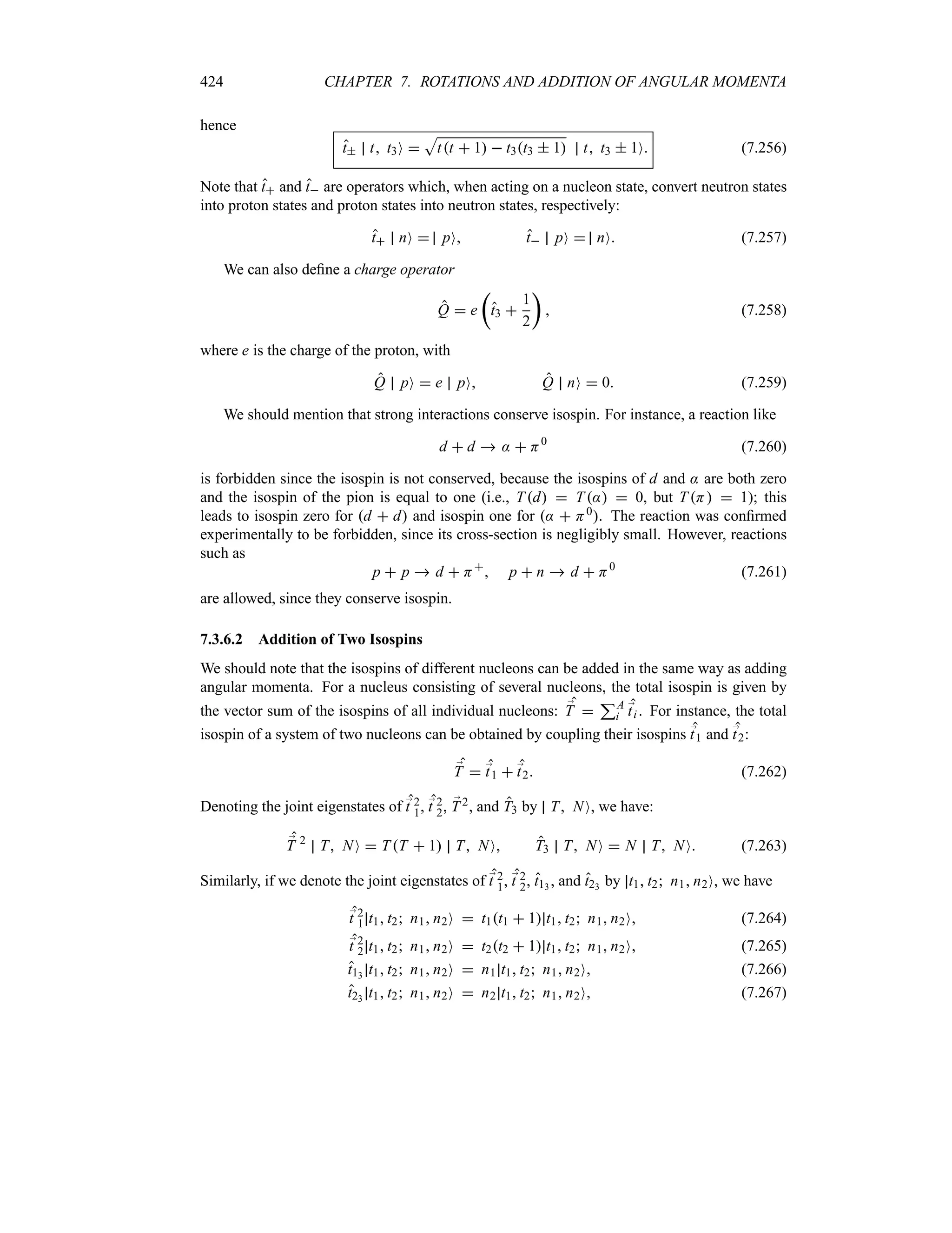 424 CHAPTER 7. ROTATIONS AND ADDITION OF ANGULAR MOMENTA
hence
t t t3O 
S
tt  1  t3t3  1 t t3  1O (7.256)
Note that t and t are operators which, when acting on a nucleon state, convert neutron states
into proton states and proton states into neutron states, respectively:
t nO  pO t pO  nO (7.257)
We can also define a charge operator
Q  e
t
t3 
1
2
u
 (7.258)
where e is the charge of the proton, with
Q pO  e pO Q nO  0 (7.259)
We should mention that strong interactions conserve isospin. For instance, a reaction like
d  d  :  H0
(7.260)
is forbidden since the isospin is not conserved, because the isospins of d and : are both zero
and the isospin of the pion is equal to one (i.e., Td  T:  0, but T H  1); this
leads to isospin zero for d  d and isospin one for :  H0. The reaction was confirmed
experimentally to be forbidden, since its cross-section is negligibly small. However, reactions
such as
p  p  d  H
 p  n  d  H0
(7.261)
are allowed, since they conserve isospin.
7.3.6.2 Addition of Two Isospins
We should note that the isospins of different nucleons can be added in the same way as adding
angular momenta. For a nucleus consisting of several nucleons, the total isospin is given by
the vector sum of the isospins of all individual nucleons: ;
T 
3A
i
;
ti . For instance, the total
isospin of a system of two nucleons can be obtained by coupling their isospins ;
t1 and ;
t2:
;
T  ;
t1  ;
t2 (7.262)
Denoting the joint eigenstates of ;
t 2
1, ;
t 2
2, ;
T2, and T3 by T NO, we have:
;
T 2
T NO  TT  1 T NO T3 T NO  N T NO (7.263)
Similarly, if we denote the joint eigenstates of ;
t 2
1, ;
t 2
2, t13 , and t23 by t1 t2 n1 n2O, we have
;
t 2
1 t1 t2 n1 n2O  t1t1  1 t1 t2 n1 n2O (7.264)
;
t 2
2 t1 t2 n1 n2O  t2t2  1 t1 t2 n1 n2O (7.265)
t13 t1 t2 n1 n2O  n1 t1 t2 n1 n2O (7.266)
t23 t1 t2 n1 n2O  n2 t1 t2 n1 n2O (7.267)
 