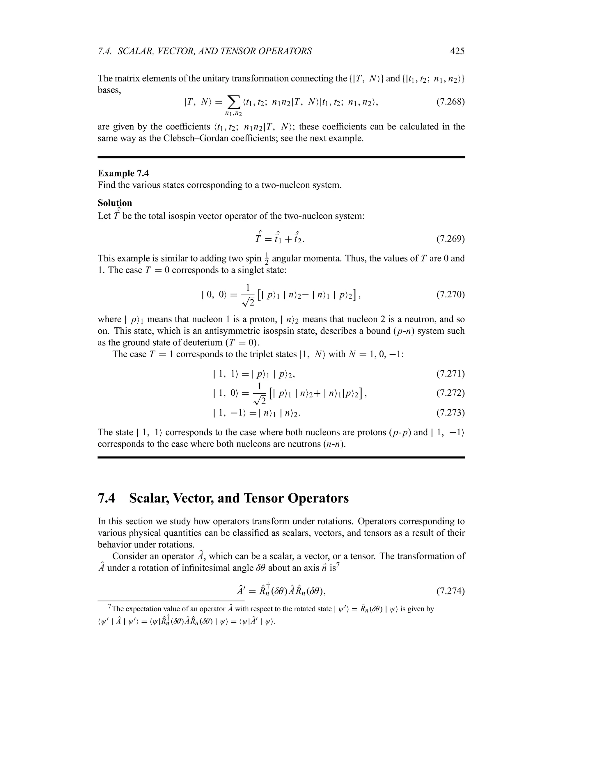 7.4. SCALAR, VECTOR, AND TENSOR OPERATORS 425
The matrix elements of the unitary transformation connecting the T NO and t1 t2 n1 n2O
bases,
T NO 
;
n1n2
Nt1 t2 n1n2 T NO t1 t2 n1 n2O (7.268)
are given by the coefficients Nt1 t2 n1n2 T NO; these coefficients can be calculated in the
same way as the Clebsch–Gordan coefficients; see the next example.
Example 7.4
Find the various states corresponding to a two-nucleon system.
Solution
Let ;
T be the total isospin vector operator of the two-nucleon system:
;
T  ;
t1  ;
t2 (7.269)
This example is similar to adding two spin 1
2 angular momenta. Thus, the values of T are 0 and
1. The case T  0 corresponds to a singlet state:
0 0O 
1
T
2
d
pO1 nO2 nO1 pO2
e
 (7.270)
where pO1 means that nucleon 1 is a proton, nO2 means that nucleon 2 is a neutron, and so
on. This state, which is an antisymmetric isospsin state, describes a bound (p-n) system such
as the ground state of deuterium T  0.
The case T  1 corresponds to the triplet states 1 NO with N  1, 0, 1:
1 1O  pO1 pO2 (7.271)
1 0O 
1
T
2
d
pO1 nO2 nO1 pO2
e
 (7.272)
1 1O  nO1 nO2 (7.273)
The state 1 1O corresponds to the case where both nucleons are protons (p-p) and 1 1O
corresponds to the case where both nucleons are neutrons (n-n).
7.4 Scalar, Vector, and Tensor Operators
In this section we study how operators transform under rotations. Operators corresponding to
various physical quantities can be classified as scalars, vectors, and tensors as a result of their
behavior under rotations.
Consider an operator A, which can be a scalar, a vector, or a tensor. The transformation of
A under a rotation of infinitesimal angle =A about an axis ;
n is7
A)
 R
†
n =AARn=A (7.274)
7The expectation value of an operator A with respect to the rotated state O)O  Rn=A OO is given by
NO) A O)O  NO R
†
n =AARn=A OO  NO A) OO.
 
