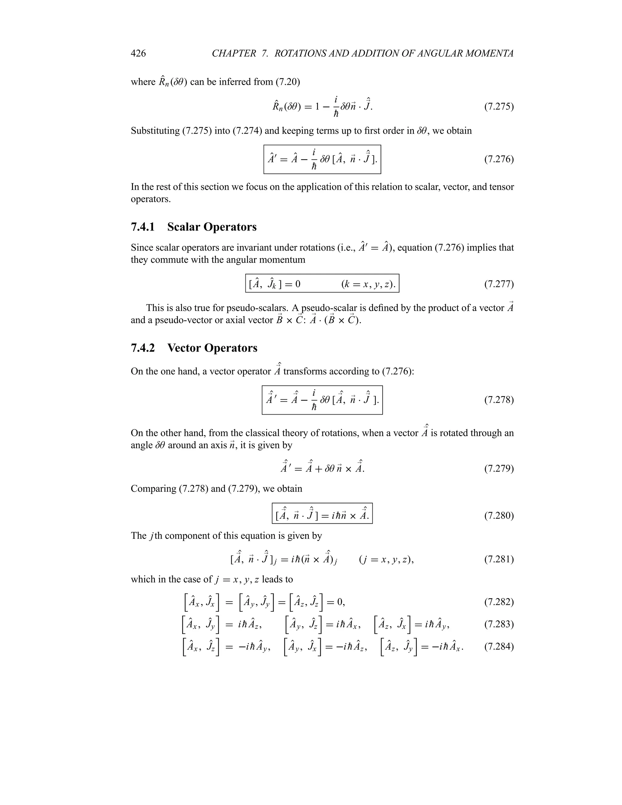 426 CHAPTER 7. ROTATIONS AND ADDITION OF ANGULAR MOMENTA
where Rn=A can be inferred from (7.20)
Rn=A  1 
i

h
=A ;
n  ;
J (7.275)
Substituting (7.275) into (7.274) and keeping terms up to first order in =A, we obtain
A)
 A 
i

h
=A [A ;
n  ;
J ] (7.276)
In the rest of this section we focus on the application of this relation to scalar, vector, and tensor
operators.
7.4.1 Scalar Operators
Since scalar operators are invariant under rotations (i.e., A)  A, equation (7.276) implies that
they commute with the angular momentum
[A Jk ]  0 k  x y z (7.277)
This is also true for pseudo-scalars. A pseudo-scalar is defined by the product of a vector ;
A
and a pseudo-vector or axial vector ;
B  ;
C: ;
A   ;
B  ;
C.
7.4.2 Vector Operators
On the one hand, a vector operator ;
A transforms according to (7.276):
;
A )
 ;
A 
i

h
=A [ ;
A ;
n  ;
J ] (7.278)
On the other hand, from the classical theory of rotations, when a vector ;
A is rotated through an
angle =A around an axis ;
n, it is given by
;
A )
 ;
A  =A ;
n  ;
A (7.279)
Comparing (7.278) and (7.279), we obtain
[ ;
A ;
n  ;
J ]  i 
h;
n  ;
A (7.280)
The jth component of this equation is given by
[ ;
A ;
n  ;
J ]j  i 
h;
n  ;
Aj  j  x y z (7.281)
which in the case of j  x y z leads to
K
Ax  Jx
L

K
Ay Jy
L

K
Az Jz
L
 0 (7.282)
K
Ax Jy
L
 i 
hAz
K
Ay Jz
L
 i 
hAx 
K
Az Jx
L
 i 
hAy (7.283)
K
Ax  Jz
L
 i 
hAy
K
Ay Jx
L
 i 
hAz
K
Az Jy
L
 i 
h Ax (7.284)
 