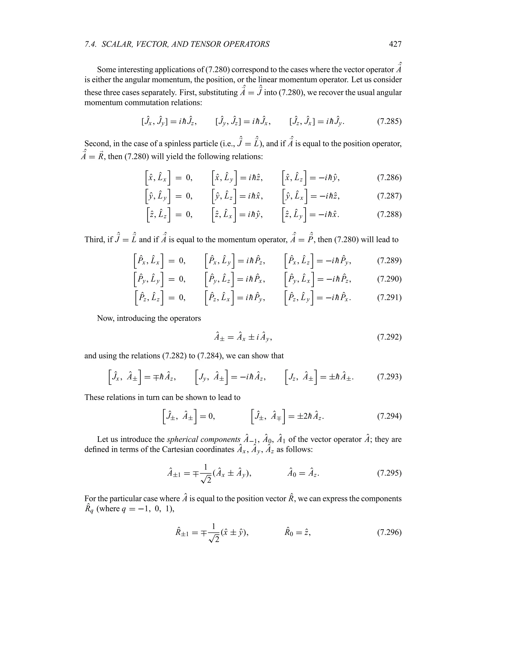 7.4. SCALAR, VECTOR, AND TENSOR OPERATORS 427
Some interesting applications of (7.280) correspond to the cases where the vector operator ;
A
is either the angular momentum, the position, or the linear momentum operator. Let us consider
these three cases separately. First, substituting ;
A  ;
J into (7.280), we recover the usual angular
momentum commutation relations:
[Jx  Jy]  i 
hJz [Jy Jz]  i 
hJx [Jz Jx ]  i 
hJy (7.285)
Second, in the case of a spinless particle (i.e., ;
J  ;
L), and if ;
A is equal to the position operator,
;
A  ;
R, then (7.280) will yield the following relations:
K
x Lx
L
 0
K
x Ly
L
 i 
hz
K
x Lz
L
 i 
hy (7.286)
K
y Ly
L
 0
K
y Lz
L
 i 
hx
K
y Lx
L
 i 
hz (7.287)
K
z Lz
L
 0
K
z Lx
L
 i 
hy
K
z Ly
L
 i 
hx (7.288)
Third, if ;
J  ;
L and if ;
A is equal to the momentum operator, ;
A  ;
P, then (7.280) will lead to
K
Px Lx
L
 0
K
Px Ly
L
 i 
hPz
K
Px  Lz
L
 i 
hPy (7.289)
K
Py Ly
L
 0
K
Py Lz
L
 i 
hPx
K
Py Lx
L
 i 
hPz (7.290)
K
Pz Lz
L
 0
K
Pz Lx
L
 i 
hPy
K
Pz Ly
L
 i 
hPx  (7.291)
Now, introducing the operators
A  Ax  i Ay (7.292)
and using the relations (7.282) to (7.284), we can show that
K
Jx  A
L
 b
hAz
K
Jy A
L
 i 
hAz
K
Jz A
L
 
hA (7.293)
These relations in turn can be shown to lead to
K
J A
L
 0
K
J Ab
L
 2
hAz (7.294)
Let us introduce the spherical components A1, A0, A1 of the vector operator A; they are
defined in terms of the Cartesian coordinates Ax  Ay Az as follows:
A1  b
1
T
2
Ax  Ay A0  Az (7.295)
For the particular case where A is equal to the position vector R, we can express the components
Rq (where q  1 0 1),
R1  b
1
T
2
x  y R0  z (7.296)
 