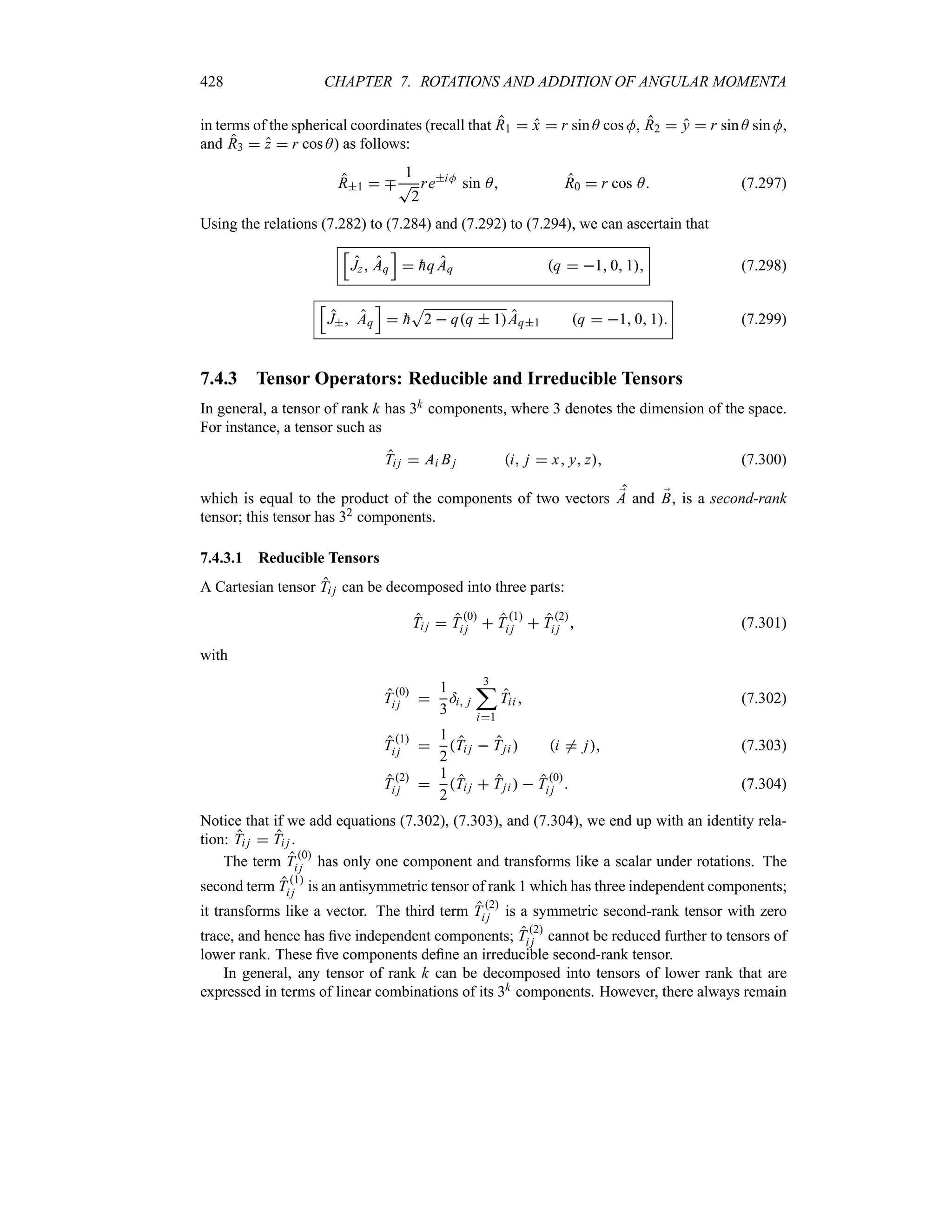 428 CHAPTER 7. ROTATIONS AND ADDITION OF ANGULAR MOMENTA
in terms of the spherical coordinates (recall that R1  x  r sin A cos M, R2  y  r sin A sin M,
and R3  z  r cos A) as follows:
R1  b
1
T
2
reiM
sin A R0  r cos A (7.297)
Using the relations (7.282) to (7.284) and (7.292) to (7.294), we can ascertain that
K
Jz Aq
L
 
hq Aq q  1 0 1 (7.298)
K
J Aq
L
 
h
S
2  qq  1Aq1 q  1 0 1 (7.299)
7.4.3 Tensor Operators: Reducible and Irreducible Tensors
In general, a tensor of rank k has 3k components, where 3 denotes the dimension of the space.
For instance, a tensor such as
Ti j  Ai Bj i j  x y z (7.300)
which is equal to the product of the components of two vectors ;
A and ;
B, is a second-rank
tensor; this tensor has 32 components.
7.4.3.1 Reducible Tensors
A Cartesian tensor Ti j can be decomposed into three parts:
Ti j  T
0
i j  T
1
i j  T
2
i j  (7.301)
with
T 0
i j 
1
3
=i j
3
;
i1
Tii  (7.302)
T 1
i j 
1
2
Ti j  Tji  i / j (7.303)
T 2
i j 
1
2
Ti j  Tji   T0
i j  (7.304)
Notice that if we add equations (7.302), (7.303), and (7.304), we end up with an identity rela-
tion: Ti j  Ti j .
The term T 0
i j has only one component and transforms like a scalar under rotations. The
second term T1
i j is an antisymmetric tensor of rank 1 which has three independent components;
it transforms like a vector. The third term T2
i j is a symmetric second-rank tensor with zero
trace, and hence has five independent components; T2
i j cannot be reduced further to tensors of
lower rank. These five components define an irreducible second-rank tensor.
In general, any tensor of rank k can be decomposed into tensors of lower rank that are
expressed in terms of linear combinations of its 3k components. However, there always remain
 