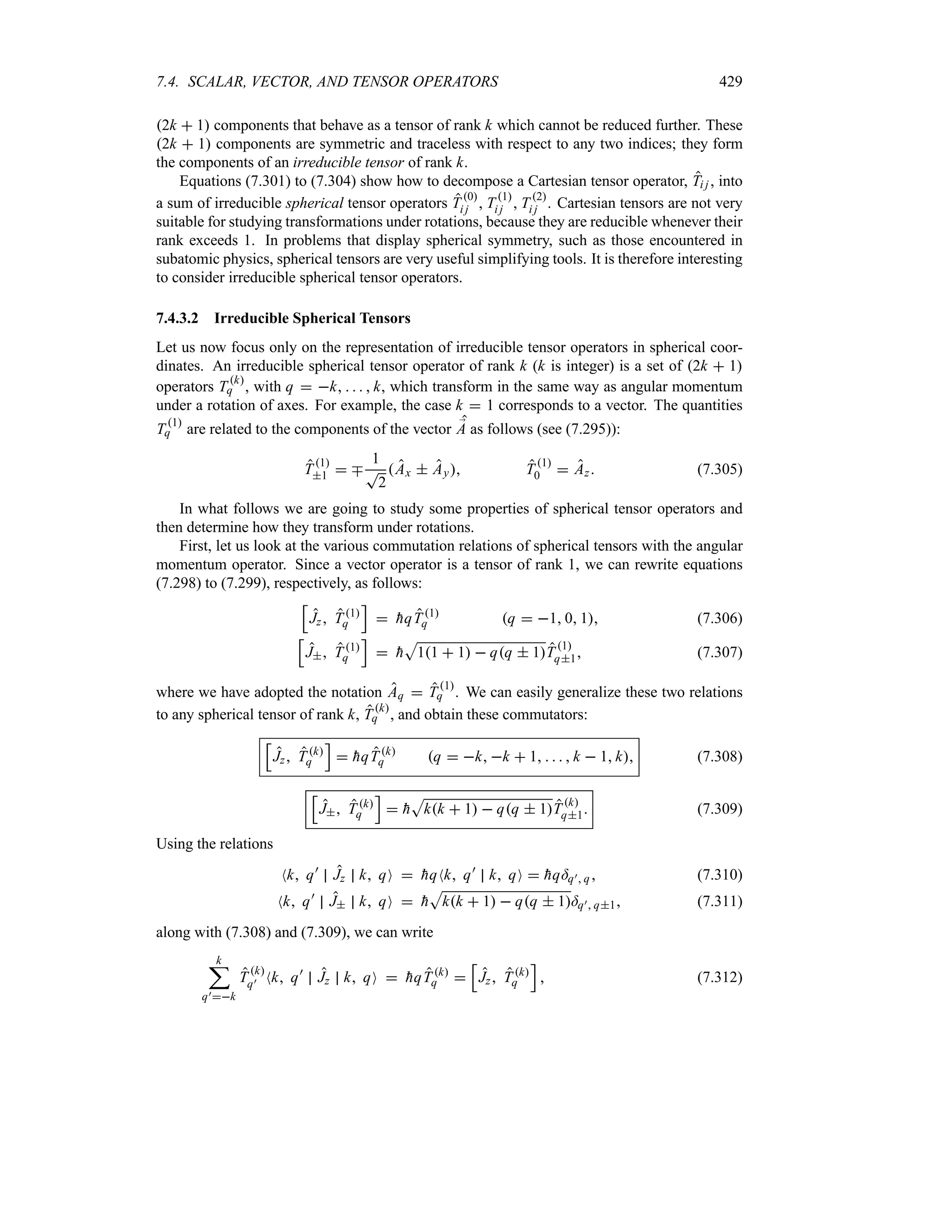 7.4. SCALAR, VECTOR, AND TENSOR OPERATORS 429
2k  1 components that behave as a tensor of rank k which cannot be reduced further. These
2k  1 components are symmetric and traceless with respect to any two indices; they form
the components of an irreducible tensor of rank k.
Equations (7.301) to (7.304) show how to decompose a Cartesian tensor operator, Ti j , into
a sum of irreducible spherical tensor operators T 0
i j  T1
i j  T 2
i j . Cartesian tensors are not very
suitable for studying transformations under rotations, because they are reducible whenever their
rank exceeds 1. In problems that display spherical symmetry, such as those encountered in
subatomic physics, spherical tensors are very useful simplifying tools. It is therefore interesting
to consider irreducible spherical tensor operators.
7.4.3.2 Irreducible Spherical Tensors
Let us now focus only on the representation of irreducible tensor operators in spherical coor-
dinates. An irreducible spherical tensor operator of rank k (k is integer) is a set of 2k  1
operators T k
q , with q  k     k, which transform in the same way as angular momentum
under a rotation of axes. For example, the case k  1 corresponds to a vector. The quantities
T 1
q are related to the components of the vector ;
A as follows (see (7.295)):
T1
1  b
1
T
2
Ax  Ay T 1
0  Az (7.305)
In what follows we are going to study some properties of spherical tensor operators and
then determine how they transform under rotations.
First, let us look at the various commutation relations of spherical tensors with the angular
momentum operator. Since a vector operator is a tensor of rank 1, we can rewrite equations
(7.298) to (7.299), respectively, as follows:
K
Jz T1
q
L
 
hqT 1
q q  1 0 1 (7.306)
K
J T1
q
L
 
h
S
11  1  qq  1T 1
q1 (7.307)
where we have adopted the notation Aq  T1
q . We can easily generalize these two relations
to any spherical tensor of rank k, Tk
q , and obtain these commutators:
K
Jz Tk
q
L
 
hqTk
q q  k k  1     k  1 k (7.308)
K
J T k
q
L
 
h
S
kk  1  qq  1Tk
q1 (7.309)
Using the relations
Nk q)
Jz k qO  
hqNk q)
k qO  
hq=q) q (7.310)
Nk q)
J k qO  
h
S
kk  1  qq  1=q) q1 (7.311)
along with (7.308) and (7.309), we can write
k
;
q)k
Tk
q) Nk q)
Jz k qO  
hqT k
q 
K
Jz T k
q
L
 (7.312)
 