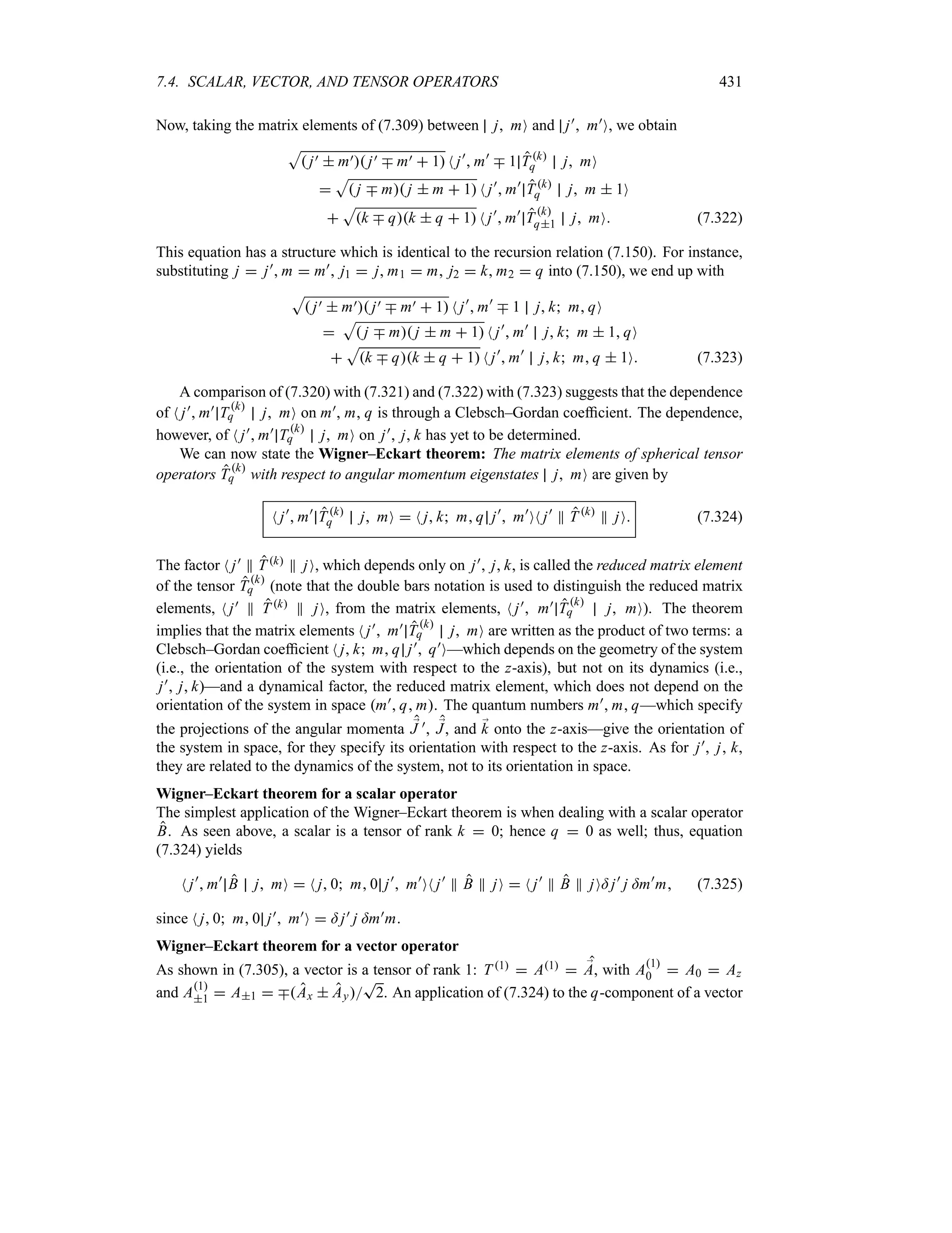 7.4. SCALAR, VECTOR, AND TENSOR OPERATORS 431
Now, taking the matrix elements of (7.309) between j mO and j) m)O, we obtain
S
 j)  m) j) b m)  1 N j)
 m)
b 1 Tk
q j mO

S
 j b m j  m  1 N j)
 m)
Tk
q j m  1O

S
k b qk  q  1 N j)
 m)
Tk
q1 j mO (7.322)
This equation has a structure which is identical to the recursion relation (7.150). For instance,
substituting j  j) m  m) j1  j m1  m j2  k m2  q into (7.150), we end up with
S
 j)  m) j) b m)  1 N j)
 m)
b 1 j k m qO

S
 j b m j  m  1 N j)
 m)
j k m  1 qO

S
k b qk  q  1 N j)
 m)
j k m q  1O (7.323)
A comparison of (7.320) with (7.321) and (7.322) with (7.323) suggests that the dependence
of N j) m) Tk
q j mO on m), m, q is through a Clebsch–Gordan coefficient. The dependence,
however, of N j) m) Tk
q j mO on j) j k has yet to be determined.
We can now state the Wigner–Eckart theorem: The matrix elements of spherical tensor
operators T k
q with respect to angular momentum eigenstates j mO are given by
N j)
 m)
T k
q j mO  N j k m q j)
 m)
ON j)
P T k
P jO (7.324)
The factor N j) P Tk P jO, which depends only on j) j k, is called the reduced matrix element
of the tensor Tk
q (note that the double bars notation is used to distinguish the reduced matrix
elements, N j) P T k P jO, from the matrix elements, N j) m) T k
q j mO). The theorem
implies that the matrix elements N j) m) T
k
q j mO are written as the product of two terms: a
Clebsch–Gordan coefficient N j k m q j) q)O—which depends on the geometry of the system
(i.e., the orientation of the system with respect to the z-axis), but not on its dynamics (i.e.,
j) j k)—and a dynamical factor, the reduced matrix element, which does not depend on the
orientation of the system in space m) q m. The quantum numbers m) m q—which specify
the projections of the angular momenta ;
J ), ;
J, and ;
k onto the z-axis—give the orientation of
the system in space, for they specify its orientation with respect to the z-axis. As for j), j, k,
they are related to the dynamics of the system, not to its orientation in space.
Wigner–Eckart theorem for a scalar operator
The simplest application of the Wigner–Eckart theorem is when dealing with a scalar operator
B. As seen above, a scalar is a tensor of rank k  0; hence q  0 as well; thus, equation
(7.324) yields
N j)
 m)
B j mO  N j 0 m 0 j)
 m)
ON j)
P B P jO  N j)
P B P jO= j)
j =m)
m (7.325)
since N j 0 m 0 j) m)O  = j) j =m)m.
Wigner–Eckart theorem for a vector operator
As shown in (7.305), a vector is a tensor of rank 1: T 1  A1  ;
A, with A1
0  A0  Az
and A1
1  A1  bAx  Ay
T
2. An application of (7.324) to the q-component of a vector
 