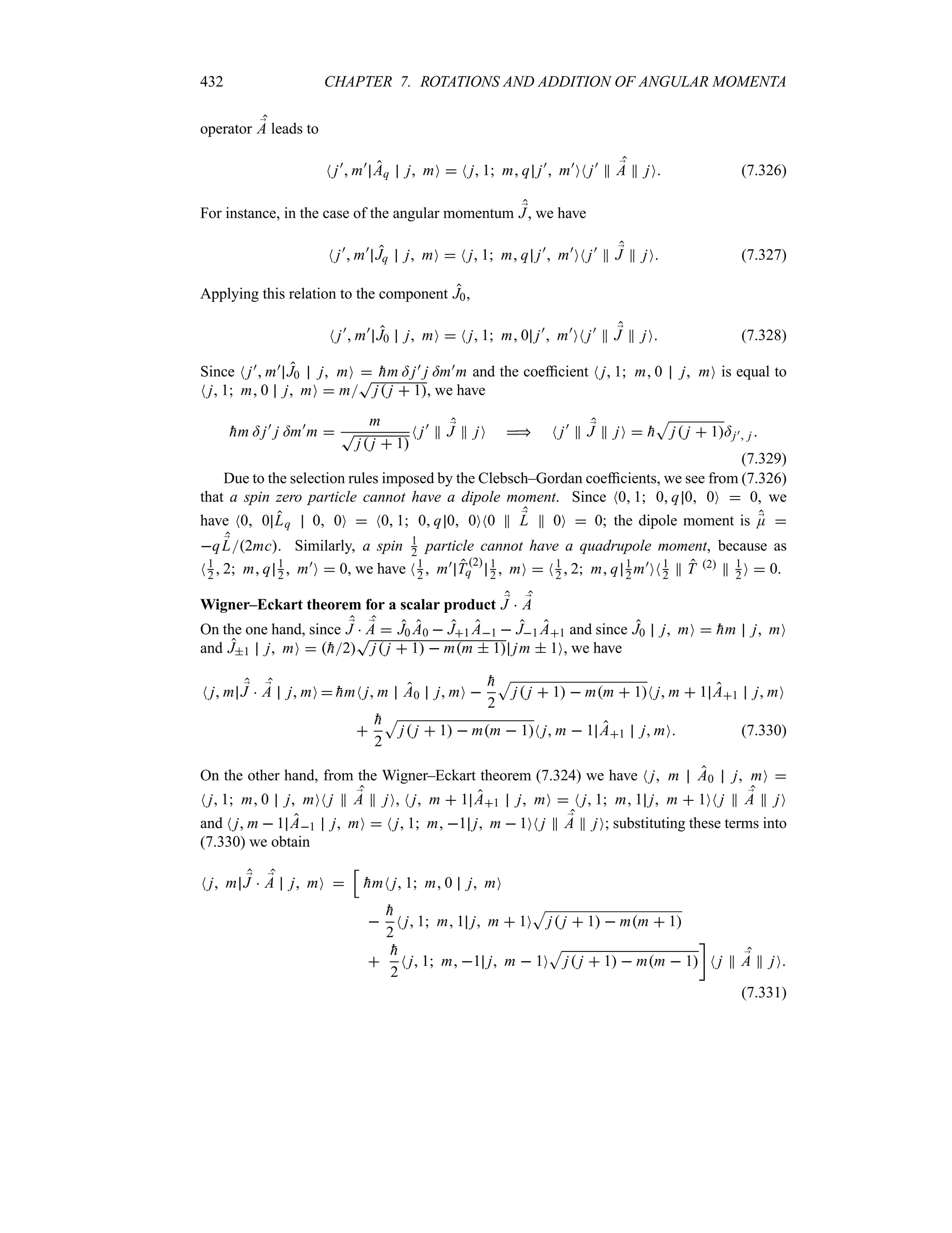 432 CHAPTER 7. ROTATIONS AND ADDITION OF ANGULAR MOMENTA
operator ;
A leads to
N j)
 m)
Aq j mO  N j 1 m q j)
 m)
ON j)
P ;
A P jO (7.326)
For instance, in the case of the angular momentum ;
J, we have
N j)
 m)
Jq j mO  N j 1 m q j)
 m)
ON j)
P ;
J P jO (7.327)
Applying this relation to the component J0,
N j)
 m)
J0 j mO  N j 1 m 0 j)
 m)
ON j)
P ;
J P jO (7.328)
Since N j) m) J0 j mO  
hm = j) j =m)m and the coefficient N j 1 m 0 j mO is equal to
N j 1 m 0 j mO  m
T
j j  1, we have

hm = j)
j =m)
m 
m
T
j j  1
N j)
P ;
J P jO  N j)
P ;
J P jO  
h
S
j j  1=j) j 
(7.329)
Due to the selection rules imposed by the Clebsch–Gordan coefficients, we see from (7.326)
that a spin zero particle cannot have a dipole moment. Since N0 1 0 q 0 0O  0, we
have N0 0 Lq 0 0O  N0 1 0 q 0 0ON0 P ;
L P 0O  0; the dipole moment is ;
E 
q ;
L2mc. Similarly, a spin 1
2 particle cannot have a quadrupole moment, because as
N1
2  2 m q 1
2  m)O  0, we have N1
2  m) T
2
q
1
2  mO  N1
2  2 m q 1
2 m)ON1
2 P T 2 P 1
2 O  0.
Wigner–Eckart theorem for a scalar product ;
J  ;
A
On the one hand, since ;
J  ;
A  J0 A0  J1 A1  J1 A1 and since J0 j mO  
hm j mO
and J1 j mO  
h2
T
j j  1  mm  1 jm  1O, we have
N j m ;
J  ;
A j mO  
hmN j m A0 j mO 

h
2
S
j j  1  mm  1N j m  1 A1 j mO


h
2
S
j j  1  mm  1N j m  1 A1 j mO (7.330)
On the other hand, from the Wigner–Eckart theorem (7.324) we have N j m A0 j mO 
N j 1 m 0 j mON j P ;
A P jO, N j m  1 A1 j mO  N j 1 m 1 j m  1ON j P ;
A P jO
and N j m  1 A1 j mO  N j 1 m 1 j m  1ON j P ;
A P jO; substituting these terms into
(7.330) we obtain
N j m ;
J  ;
A j mO 
K

hmN j 1 m 0 j mO


h
2
N j 1 m 1 j m  1O
S
j j  1  mm  1


h
2
N j 1 m 1 j m  1O
S
j j  1  mm  1
w
N j P ;
A P jO
(7.331)
 