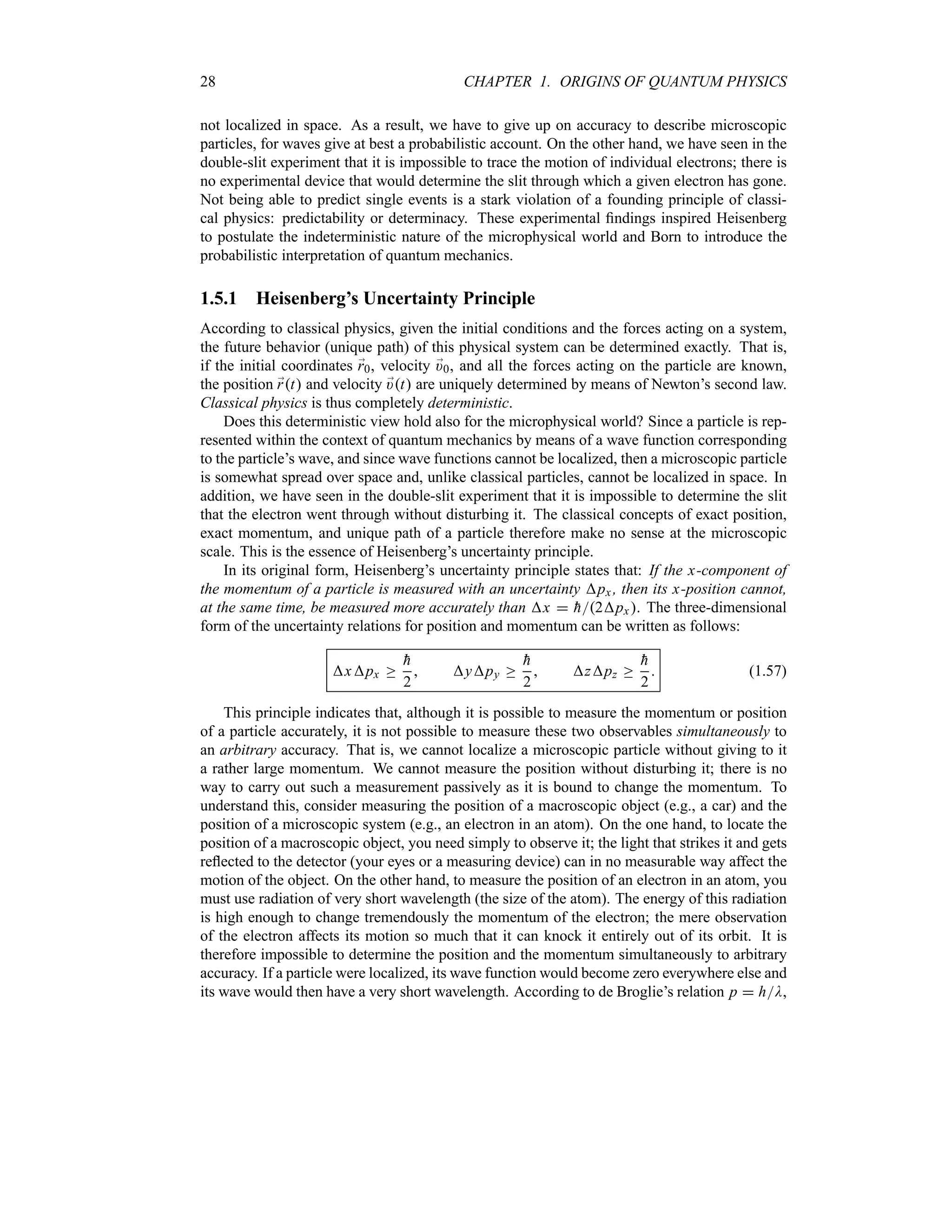 28 CHAPTER 1. ORIGINS OF QUANTUM PHYSICS
not localized in space. As a result, we have to give up on accuracy to describe microscopic
particles, for waves give at best a probabilistic account. On the other hand, we have seen in the
double-slit experiment that it is impossible to trace the motion of individual electrons; there is
no experimental device that would determine the slit through which a given electron has gone.
Not being able to predict single events is a stark violation of a founding principle of classi-
cal physics: predictability or determinacy. These experimental findings inspired Heisenberg
to postulate the indeterministic nature of the microphysical world and Born to introduce the
probabilistic interpretation of quantum mechanics.
1.5.1 Heisenberg’s Uncertainty Principle
According to classical physics, given the initial conditions and the forces acting on a system,
the future behavior (unique path) of this physical system can be determined exactly. That is,
if the initial coordinates ;
r0, velocity ;
)0, and all the forces acting on the particle are known,
the position ;
rt and velocity ;
)t are uniquely determined by means of Newton’s second law.
Classical physics is thus completely deterministic.
Does this deterministic view hold also for the microphysical world? Since a particle is rep-
resented within the context of quantum mechanics by means of a wave function corresponding
to the particle’s wave, and since wave functions cannot be localized, then a microscopic particle
is somewhat spread over space and, unlike classical particles, cannot be localized in space. In
addition, we have seen in the double-slit experiment that it is impossible to determine the slit
that the electron went through without disturbing it. The classical concepts of exact position,
exact momentum, and unique path of a particle therefore make no sense at the microscopic
scale. This is the essence of Heisenberg’s uncertainty principle.
In its original form, Heisenberg’s uncertainty principle states that: If the x-component of
the momentum of a particle is measured with an uncertainty px , then its x-position cannot,
at the same time, be measured more accurately than x  
h2px. The three-dimensional
form of the uncertainty relations for position and momentum can be written as follows:
xpx o

h
2
 ypy o

h
2
 zpz o

h
2
 (1.57)
This principle indicates that, although it is possible to measure the momentum or position
of a particle accurately, it is not possible to measure these two observables simultaneously to
an arbitrary accuracy. That is, we cannot localize a microscopic particle without giving to it
a rather large momentum. We cannot measure the position without disturbing it; there is no
way to carry out such a measurement passively as it is bound to change the momentum. To
understand this, consider measuring the position of a macroscopic object (e.g., a car) and the
position of a microscopic system (e.g., an electron in an atom). On the one hand, to locate the
position of a macroscopic object, you need simply to observe it; the light that strikes it and gets
reflected to the detector (your eyes or a measuring device) can in no measurable way affect the
motion of the object. On the other hand, to measure the position of an electron in an atom, you
must use radiation of very short wavelength (the size of the atom). The energy of this radiation
is high enough to change tremendously the momentum of the electron; the mere observation
of the electron affects its motion so much that it can knock it entirely out of its orbit. It is
therefore impossible to determine the position and the momentum simultaneously to arbitrary
accuracy. If a particle were localized, its wave function would become zero everywhere else and
its wave would then have a very short wavelength. According to de Broglie’s relation p  hD,
 