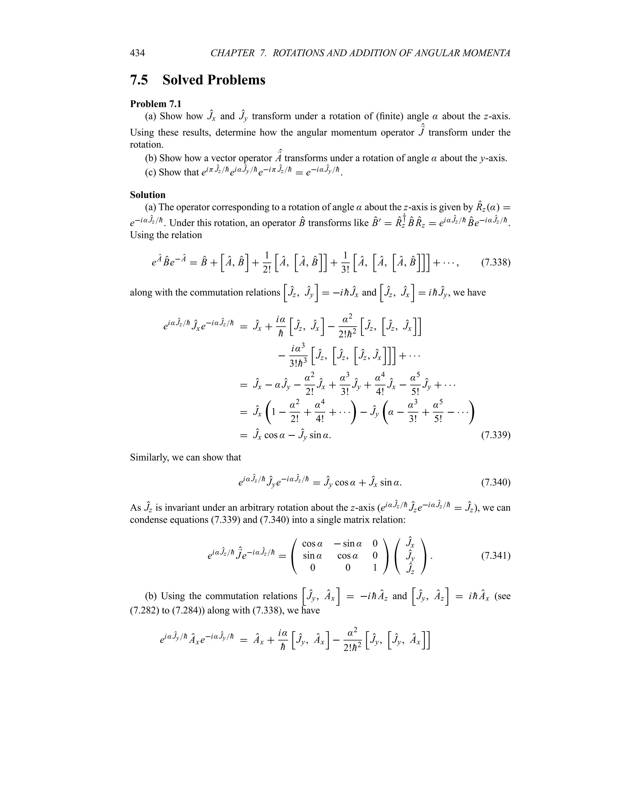 434 CHAPTER 7. ROTATIONS AND ADDITION OF ANGULAR MOMENTA
7.5 Solved Problems
Problem 7.1
(a) Show how Jx and Jy transform under a rotation of (finite) angle : about the z-axis.
Using these results, determine how the angular momentum operator ;
J transform under the
rotation.
(b) Show how a vector operator ;
A transforms under a rotation of angle : about the y-axis.
(c) Show that eiH Jz
hei:Jy
heiH Jz
h  ei:Jy
h.
Solution
(a) The operator corresponding to a rotation of angle : about the z-axis is given by Rz: 
ei:Jz
h. Under this rotation, an operator B transforms like B)  R
†
z BRz  ei:Jz
h Bei:Jz
h.
Using the relation
eA
BeA
 B 
K
A B
L

1
2!
K
A
K
A B
LL

1
3!
K
A
K
A
K
A B
LLL
     (7.338)
along with the commutation relations
K
Jz Jy
L
 i 
hJx and
K
Jz Jx
L
 i 
hJy, we have
ei:Jz
h
Jxei:Jz
h
 Jx 
i:

h
K
Jz Jx
L

:2
2!
h2
K
Jz
K
Jz Jx
LL

i:3
3!
h3
K
Jz
K
Jz
K
Jz Jx
LLL
   
 Jx  :Jy 
:2
2!
Jx 
:3
3!
Jy 
:4
4!
Jx 
:5
5!
Jy    
 Jx
t
1 
:2
2!

:4
4!
   
u
 Jy
t
: 
:3
3!

:5
5!
   
u
 Jx cos :  Jy sin : (7.339)
Similarly, we can show that
ei:Jz
h
Jyei:Jz
h
 Jy cos :  Jx sin : (7.340)
As Jz is invariant under an arbitrary rotation about the z-axis (ei:Jz
h Jzei:Jz
h  Jz), we can
condense equations (7.339) and (7.340) into a single matrix relation:
ei:Jz
h ;
Jei:Jz
h


#
cos :  sin : 0
sin : cos : 0
0 0 1

$

#
Jx
Jy
Jz

$  (7.341)
(b) Using the commutation relations
K
Jy Ax
L
 i 
hAz and
K
Jy Az
L
 i 
hAx (see
(7.282) to (7.284)) along with (7.338), we have
ei:Jy
h
Axei:Jy
h
 Ax 
i:

h
K
Jy Ax
L

:2
2!
h2
K
Jy
K
Jy Ax
LL
 