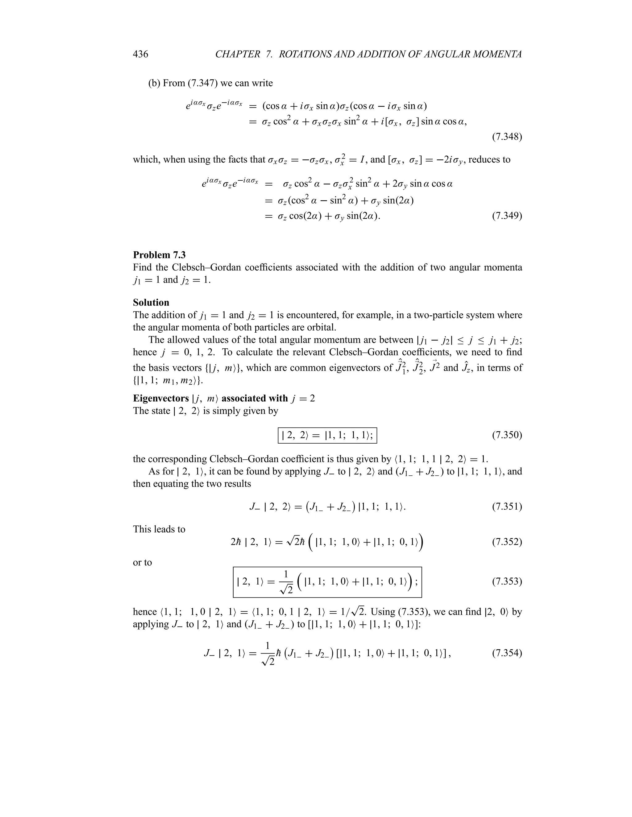 436 CHAPTER 7. ROTATIONS AND ADDITION OF ANGULAR MOMENTA
(b) From (7.347) we can write
ei:Jx
Jzei:Jx
 cos :  iJx sin :Jzcos :  iJx sin :
 Jz cos2
:  Jx JzJx sin2
:  i[Jx  Jz] sin : cos :
(7.348)
which, when using the facts that JxJz  JzJx , J2
x  I, and [Jx Jz]  2iJy, reduces to
ei:Jx Jzei:Jx  Jz cos2
:  JzJ2
x sin2
:  2Jy sin : cos :
 Jzcos2
:  sin2
:  Jy sin2:
 Jz cos2:  Jy sin2: (7.349)
Problem 7.3
Find the Clebsch–Gordan coefficients associated with the addition of two angular momenta
j1  1 and j2  1.
Solution
The addition of j1  1 and j2  1 is encountered, for example, in a two-particle system where
the angular momenta of both particles are orbital.
The allowed values of the total angular momentum are between j1  j2 n j n j1  j2;
hence j  0, 1, 2. To calculate the relevant Clebsch–Gordan coefficients, we need to find
the basis vectors j mO , which are common eigenvectors of ;
J2
1, ;
J2
2, ;
J2 and Jz, in terms of
1 1 m1 m2O .
Eigenvectors j mO associated with j  2
The state 2 2O is simply given by
2 2O  1 1 1 1O (7.350)
the corresponding Clebsch–Gordan coefficient is thus given by N1 1 1 1 2 2O  1.
As for 2 1O, it can be found by applying J to 2 2O and J1  J2  to 1 1 1 1O, and
then equating the two results
J 2 2O 
b
J1  J2
c
1 1 1 1O (7.351)
This leads to
2
h 2 1O 
T
2
h
r
1 1 1 0O  1 1 0 1O
s
(7.352)
or to
2 1O 
1
T
2
r
1 1 1 0O  1 1 0 1O
s
 (7.353)
hence N1 1 1 0 2 1O  N1 1 0 1 2 1O  1
T
2. Using (7.353), we can find 2 0O by
applying J to 2 1O and J1  J2  to [ 1 1 1 0O  1 1 0 1O]:
J 2 1O 
1
T
2

h
b
J1  J2
c
[ 1 1 1 0O  1 1 0 1O]  (7.354)
 