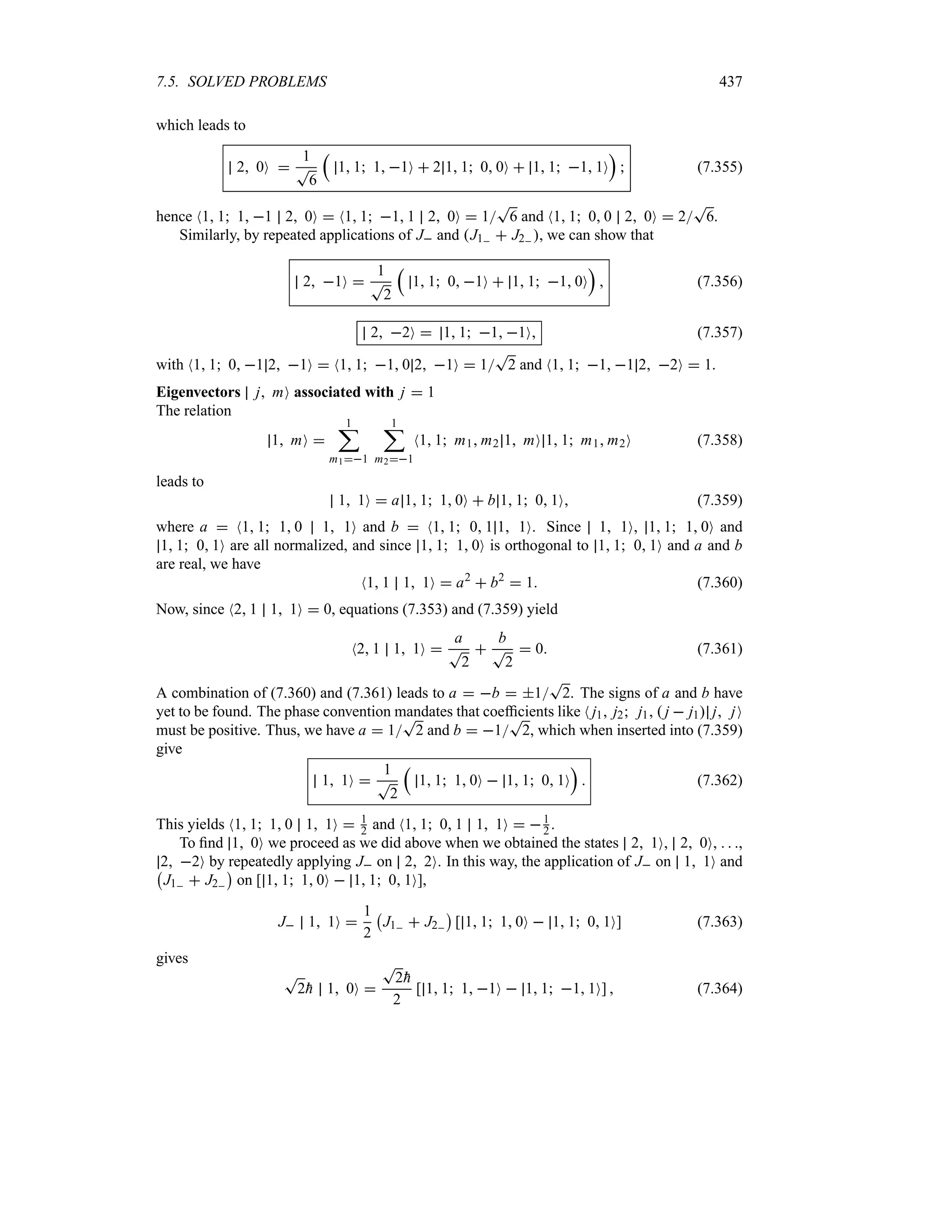 7.5. SOLVED PROBLEMS 437
which leads to
2 0O 
1
T
6
r
1 1 1 1O  2 1 1 0 0O  1 1 1 1O
s
 (7.355)
hence N1 1 1 1 2 0O  N1 1 1 1 2 0O  1
T
6 and N1 1 0 0 2 0O  2
T
6.
Similarly, by repeated applications of J and J1  J2 , we can show that
2 1O 
1
T
2
r
1 1 0 1O  1 1 1 0O
s
 (7.356)
2 2O  1 1 1 1O (7.357)
with N1 1 0 1 2 1O  N1 1 1 0 2 1O  1
T
2 and N1 1 1 1 2 2O  1.
Eigenvectors j mO associated with j  1
The relation
1 mO 
1
;
m11
1
;
m21
N1 1 m1 m2 1 mO 1 1 m1 m2O (7.358)
leads to
1 1O  a 1 1 1 0O  b 1 1 0 1O (7.359)
where a  N1 1 1 0 1 1O and b  N1 1 0 1 1 1O. Since 1 1O, 1 1 1 0O and
1 1 0 1O are all normalized, and since 1 1 1 0O is orthogonal to 1 1 0 1O and a and b
are real, we have
N1 1 1 1O  a2
 b2
 1 (7.360)
Now, since N2 1 1 1O  0, equations (7.353) and (7.359) yield
N2 1 1 1O 
a
T
2

b
T
2
 0 (7.361)
A combination of (7.360) and (7.361) leads to a  b  1
T
2. The signs of a and b have
yet to be found. The phase convention mandates that coefficients like N j1 j2 j1  j  j1 j jO
must be positive. Thus, we have a  1
T
2 and b  1
T
2, which when inserted into (7.359)
give
1 1O 
1
T
2
r
1 1 1 0O  1 1 0 1O
s
 (7.362)
This yields N1 1 1 0 1 1O  1
2 and N1 1 0 1 1 1O  1
2 .
To find 1 0O we proceed as we did above when we obtained the states 2 1O, 2 0O,   ,
2 2O by repeatedly applying J on 2 2O. In this way, the application of J on 1 1O and
b
J1  J2
c
on [ 1 1 1 0O  1 1 0 1O],
J 1 1O 
1
2
b
J1  J2
c
[ 1 1 1 0O  1 1 0 1O] (7.363)
gives
T
2
h 1 0O 
T
2
h
2
[ 1 1 1 1O  1 1 1 1O]  (7.364)
 
