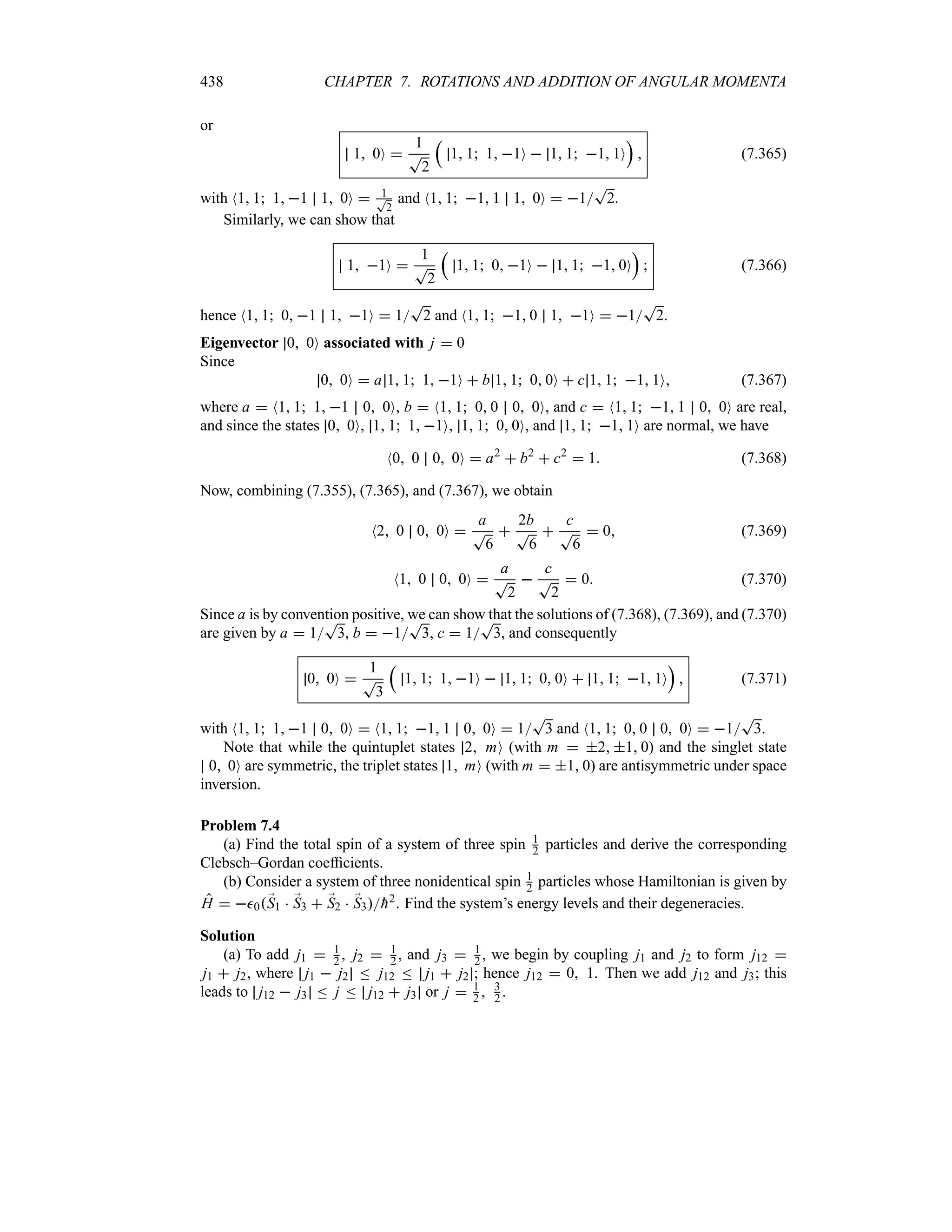 438 CHAPTER 7. ROTATIONS AND ADDITION OF ANGULAR MOMENTA
or
1 0O 
1
T
2
r
1 1 1 1O  1 1 1 1O
s
 (7.365)
with N1 1 1 1 1 0O  1
T
2
and N1 1 1 1 1 0O  1
T
2.
Similarly, we can show that
1 1O 
1
T
2
r
1 1 0 1O  1 1 1 0O
s
 (7.366)
hence N1 1 0 1 1 1O  1
T
2 and N1 1 1 0 1 1O  1
T
2.
Eigenvector 0 0O associated with j  0
Since
0 0O  a 1 1 1 1O  b 1 1 0 0O  c 1 1 1 1O (7.367)
where a  N1 1 1 1 0 0O, b  N1 1 0 0 0 0O, and c  N1 1 1 1 0 0O are real,
and since the states 0 0O, 1 1 1 1O, 1 1 0 0O, and 1 1 1 1O are normal, we have
N0 0 0 0O  a2
 b2
 c2
 1 (7.368)
Now, combining (7.355), (7.365), and (7.367), we obtain
N2 0 0 0O 
a
T
6

2b
T
6

c
T
6
 0 (7.369)
N1 0 0 0O 
a
T
2

c
T
2
 0 (7.370)
Since a is by convention positive, we can show that the solutions of (7.368), (7.369), and (7.370)
are given by a  1
T
3, b  1
T
3, c  1
T
3, and consequently
0 0O 
1
T
3
r
1 1 1 1O  1 1 0 0O  1 1 1 1O
s
 (7.371)
with N1 1 1 1 0 0O  N1 1 1 1 0 0O  1
T
3 and N1 1 0 0 0 0O  1
T
3.
Note that while the quintuplet states 2 mO (with m  2 1 0) and the singlet state
0 0O are symmetric, the triplet states 1 mO (with m  1 0) are antisymmetric under space
inversion.
Problem 7.4
(a) Find the total spin of a system of three spin 1
2 particles and derive the corresponding
Clebsch–Gordan coefficients.
(b) Consider a system of three nonidentical spin 1
2 particles whose Hamiltonian is given by
H  0;
S1  ;
S3  ;
S2  ;
S3
h2. Find the system’s energy levels and their degeneracies.
Solution
(a) To add j1  1
2 , j2  1
2 , and j3  1
2 , we begin by coupling j1 and j2 to form j12 
j1  j2, where j1  j2 n j12 n j1  j2 ; hence j12  0 1. Then we add j12 and j3; this
leads to j12  j3 n j n j12  j3 or j  1
2  3
2 .
 