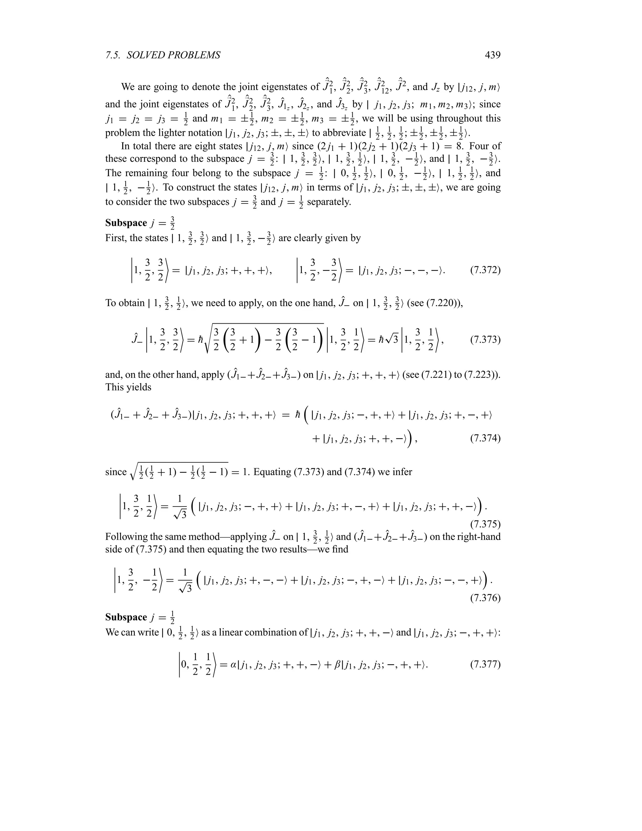 7.5. SOLVED PROBLEMS 439
We are going to denote the joint eigenstates of ;
J2
1, ;
J2
2, ;
J2
3, ;
J2
12, ;
J2, and Jz by j12 j mO
and the joint eigenstates of ;
J2
1, ;
J2
2, ;
J2
3, J1z , J2z , and J3z by j1 j2 j3 m1 m2 m3O; since
j1  j2  j3  1
2 and m1  1
2 , m2  1
2 , m3  1
2 , we will be using throughout this
problem the lighter notation j1 j2 j3   O to abbreviate 1
2  1
2  1
2  1
2  1
2  1
2 O.
In total there are eight states j12 j mO since 2 j1  12 j2  12 j3  1  8. Four of
these correspond to the subspace j  3
2 : 1 3
2  3
2 O, 1 3
2  1
2 O, 1 3
2  1
2 O, and 1 3
2  3
2 O.
The remaining four belong to the subspace j  1
2 : 0 1
2  1
2 O, 0 1
2  1
2 O, 1 1
2  1
2 O, and
1 1
2  1
2 O. To construct the states j12 j mO in terms of j1 j2 j3   O, we are going
to consider the two subspaces j  3
2 and j  1
2 separately.
Subspace j  3
2
First, the states 1 3
2  3
2 O and 1 3
2  3
2 O are clearly given by
n
n
n
n1
3
2

3
2

 j1 j2 j3   O
n
n
n
n1
3
2
 
3
2

 j1 j2 j3   O (7.372)
To obtain 1 3
2  1
2 O, we need to apply, on the one hand, J on 1 3
2  3
2 O (see (7.220)),
J
n
n
n
n1
3
2

3
2

 
h
V
3
2
t
3
2
 1
u

3
2
t
3
2
 1
u n
n
n
n1
3
2

1
2

 
h
T
3
n
n
n
n1
3
2

1
2

 (7.373)
and, on the other hand, apply J1J2J3 on j1 j2 j3   O (see (7.221) to (7.223)).
This yields
J1  J2  J3 j1 j2 j3   O  
h
r
j1 j2 j3   O  j1 j2 j3   O
 j1 j2 j3   O
s
 (7.374)
since
T
1
2 1
2  1  1
2 1
2  1  1. Equating (7.373) and (7.374) we infer
n
n
n
n1
3
2

1
2


1
T
3
r
j1 j2 j3   O  j1 j2 j3   O  j1 j2 j3   O
s

(7.375)
Following the same method—applying J on 1 3
2  1
2 O and J1J2J3 on the right-hand
side of (7.375) and then equating the two results—we find
n
n
n
n1
3
2
 
1
2


1
T
3
r
j1 j2 j3   O  j1 j2 j3   O  j1 j2 j3   O
s

(7.376)
Subspace j  1
2
We can write 0 1
2  1
2 O as a linear combination of j1 j2 j3   O and j1 j2 j3   O:
n
n
n
n0
1
2

1
2

 : j1 j2 j3   O  ; j1 j2 j3   O (7.377)
 