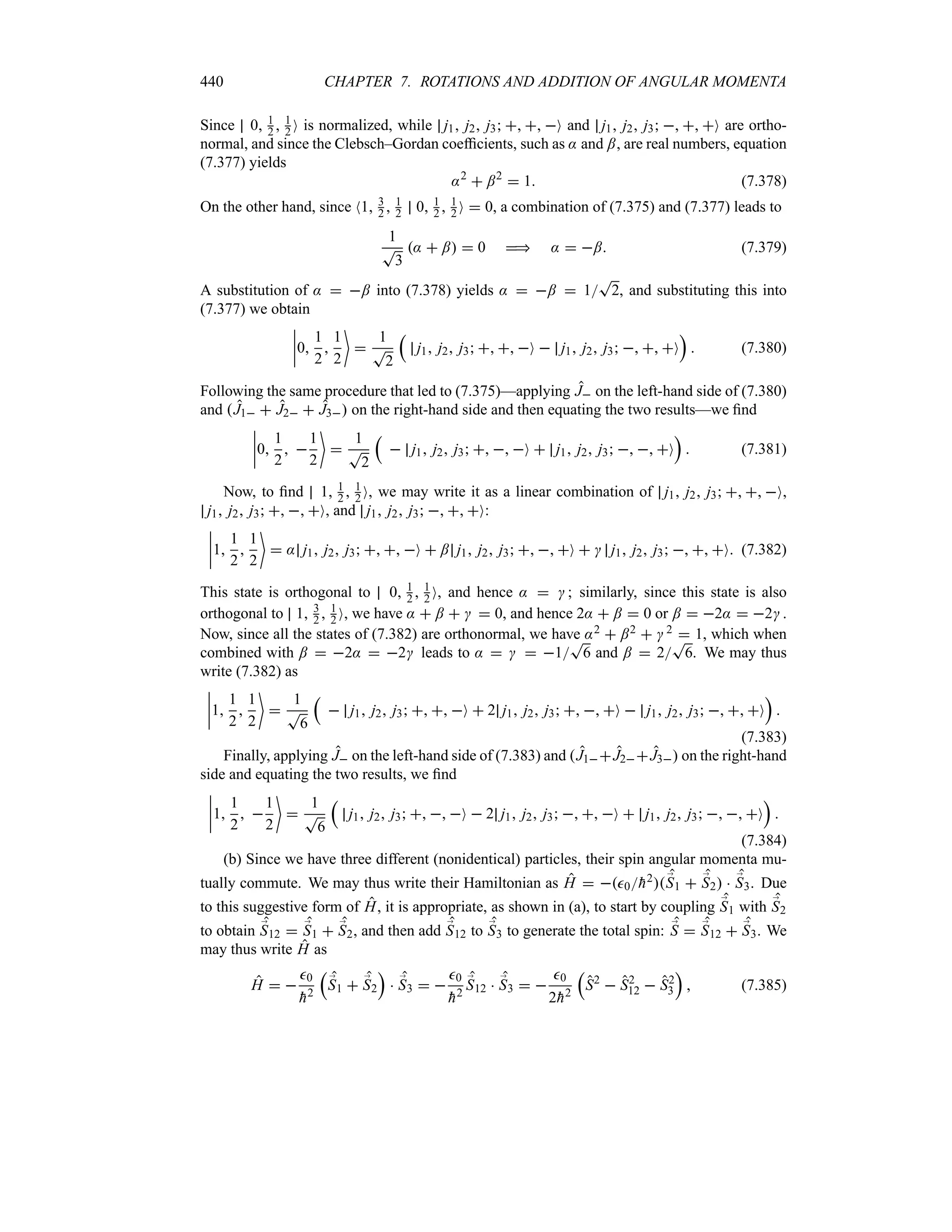 440 CHAPTER 7. ROTATIONS AND ADDITION OF ANGULAR MOMENTA
Since 0 1
2  1
2 O is normalized, while j1 j2 j3   O and j1 j2 j3   O are ortho-
normal, and since the Clebsch–Gordan coefficients, such as : and ;, are real numbers, equation
(7.377) yields
:2
 ;2
 1 (7.378)
On the other hand, since N1 3
2  1
2 0 1
2  1
2 O  0, a combination of (7.375) and (7.377) leads to
1
T
3
:  ;  0  :  ; (7.379)
A substitution of :  ; into (7.378) yields :  ;  1
T
2, and substituting this into
(7.377) we obtain
n
n
n
n0
1
2

1
2


1
T
2
r
j1 j2 j3   O  j1 j2 j3   O
s
 (7.380)
Following the same procedure that led to (7.375)—applying J on the left-hand side of (7.380)
and J1  J2  J3 on the right-hand side and then equating the two results—we find
n
n
n
n0
1
2
 
1
2


1
T
2
r
 j1 j2 j3   O  j1 j2 j3   O
s
 (7.381)
Now, to find 1 1
2  1
2 O, we may write it as a linear combination of j1 j2 j3   O,
j1 j2 j3   O, and j1 j2 j3   O:
n
n
n
n1
1
2

1
2

 : j1 j2 j3   O  ; j1 j2 j3   O   j1 j2 j3   O (7.382)
This state is orthogonal to 0 1
2  1
2 O, and hence :   ; similarly, since this state is also
orthogonal to 1 3
2  1
2 O, we have :  ;    0, and hence 2:  ;  0 or ;  2:  2 .
Now, since all the states of (7.382) are orthonormal, we have :2  ;2   2  1, which when
combined with ;  2:  2 leads to :    1
T
6 and ;  2
T
6. We may thus
write (7.382) as
n
n
n
n1
1
2

1
2


1
T
6
r
 j1 j2 j3   O  2 j1 j2 j3   O  j1 j2 j3   O
s

(7.383)
Finally, applying J on the left-hand side of (7.383) and J1J2J3 on the right-hand
side and equating the two results, we find
n
n
n
n1
1
2
 
1
2


1
T
6
r
j1 j2 j3   O  2 j1 j2 j3   O  j1 j2 j3   O
s

(7.384)
(b) Since we have three different (nonidentical) particles, their spin angular momenta mu-
tually commute. We may thus write their Hamiltonian as H  0
h2;
S1  ;
S2  ;
S3. Due
to this suggestive form of H, it is appropriate, as shown in (a), to start by coupling ;
S1 with ;
S2
to obtain ;
S12  ;
S1  ;
S2, and then add ;
S12 to ;
S3 to generate the total spin: ;
S  ;
S12  ;
S3. We
may thus write H as
H  
0

h2
r
;
S1  ;
S2
s
 ;
S3  
0

h2
;
S12  ;
S3  
0
2
h2
r
S2
 S2
12  S2
3
s
 (7.385)
 