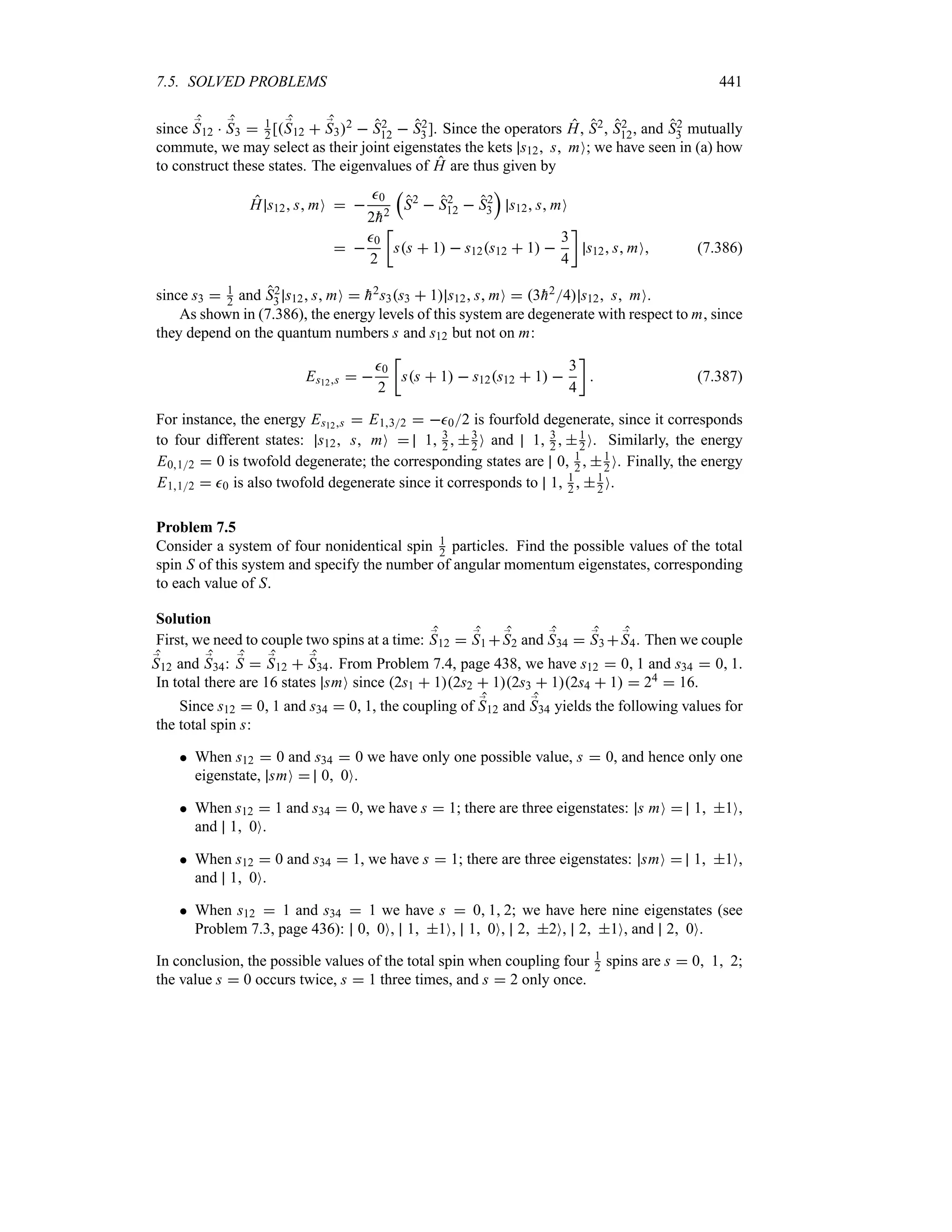 7.5. SOLVED PROBLEMS 441
since ;
S12  ;
S3  1
2 [;
S12  ;
S32  S2
12  S2
3]. Since the operators H, S2, S2
12, and S2
3 mutually
commute, we may select as their joint eigenstates the kets s12 s mO; we have seen in (a) how
to construct these states. The eigenvalues of H are thus given by
H s12 s mO  
0
2
h2
r
S2
 S2
12  S2
3
s
s12 s mO
 
0
2
v
ss  1  s12s12  1 
3
4
w
s12 s mO (7.386)
since s3  1
2 and S2
3 s12 s mO  
h2s3s3  1 s12 s mO  3
h24 s12 s mO.
As shown in (7.386), the energy levels of this system are degenerate with respect to m, since
they depend on the quantum numbers s and s12 but not on m:
Es12s  
0
2
v
ss  1  s12s12  1 
3
4
w
 (7.387)
For instance, the energy Es12s  E132  02 is fourfold degenerate, since it corresponds
to four different states: s12 s mO  1 3
2  3
2 O and 1 3
2  1
2 O. Similarly, the energy
E012  0 is twofold degenerate; the corresponding states are 0 1
2  1
2 O. Finally, the energy
E112  0 is also twofold degenerate since it corresponds to 1 1
2  1
2 O.
Problem 7.5
Consider a system of four nonidentical spin 1
2 particles. Find the possible values of the total
spin S of this system and specify the number of angular momentum eigenstates, corresponding
to each value of S.
Solution
First, we need to couple two spins at a time: ;
S12  ;
S1  ;
S2 and ;
S34  ;
S3  ;
S4. Then we couple
;
S12 and ;
S34: ;
S  ;
S12  ;
S34. From Problem 7.4, page 438, we have s12  0 1 and s34  0 1.
In total there are 16 states smO since 2s1  12s2  12s3  12s4  1  24  16.
Since s12  0 1 and s34  0 1, the coupling of ;
S12 and ;
S34 yields the following values for
the total spin s:
 When s12  0 and s34  0 we have only one possible value, s  0, and hence only one
eigenstate, smO  0 0O.
 When s12  1 and s34  0, we have s  1; there are three eigenstates: s mO  1 1O,
and 1 0O.
 When s12  0 and s34  1, we have s  1; there are three eigenstates: smO  1 1O,
and 1 0O.
 When s12  1 and s34  1 we have s  0 1 2; we have here nine eigenstates (see
Problem 7.3, page 436): 0 0O, 1 1O, 1 0O, 2 2O, 2 1O, and 2 0O.
In conclusion, the possible values of the total spin when coupling four 1
2 spins are s  0 1 2;
the value s  0 occurs twice, s  1 three times, and s  2 only once.
 