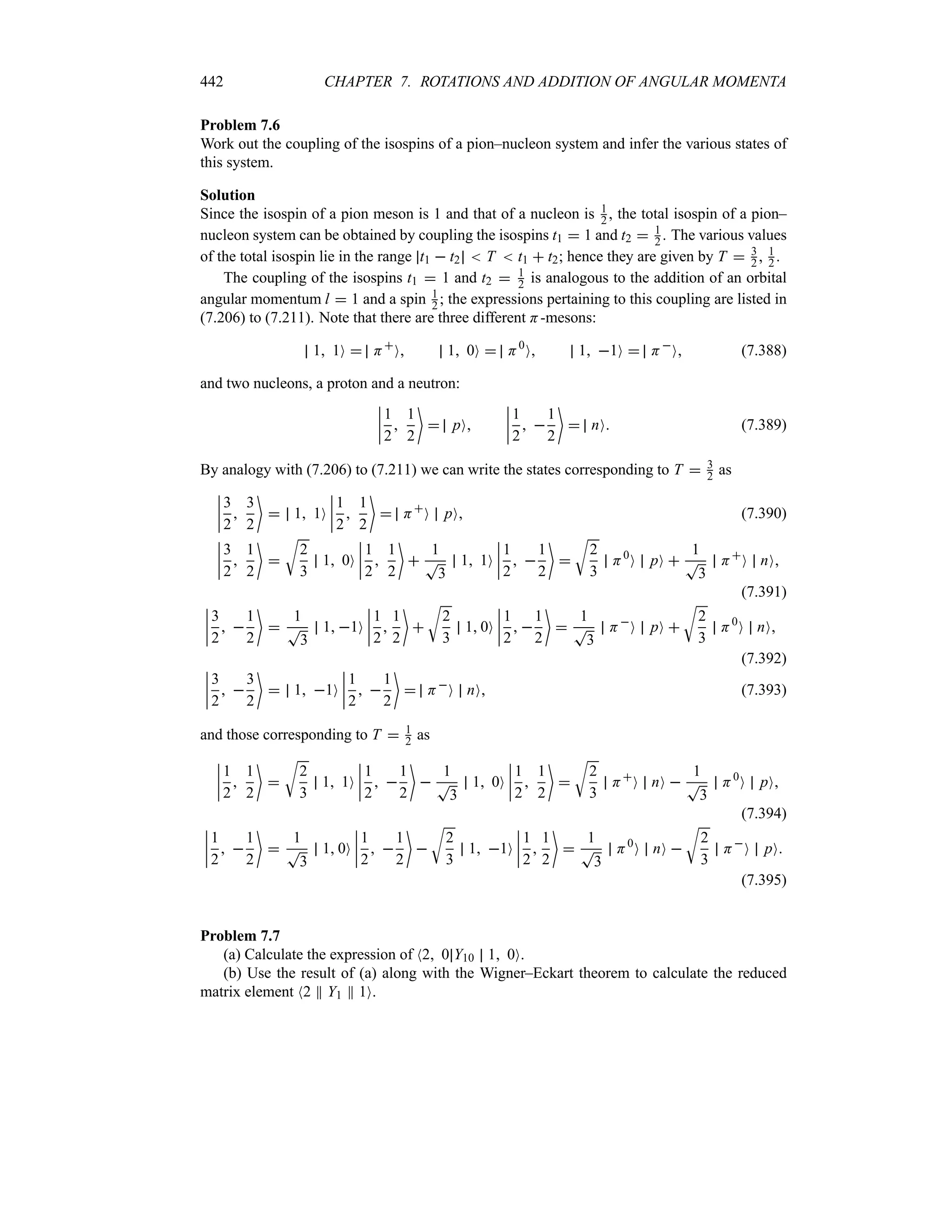 442 CHAPTER 7. ROTATIONS AND ADDITION OF ANGULAR MOMENTA
Problem 7.6
Work out the coupling of the isospins of a pion–nucleon system and infer the various states of
this system.
Solution
Since the isospin of a pion meson is 1 and that of a nucleon is 1
2 , the total isospin of a pion–
nucleon system can be obtained by coupling the isospins t1  1 and t2  1
2 . The various values
of the total isospin lie in the range t1  t2  T  t1  t2; hence they are given by T  3
2 , 1
2 .
The coupling of the isospins t1  1 and t2  1
2 is analogous to the addition of an orbital
angular momentum l  1 and a spin 1
2 ; the expressions pertaining to this coupling are listed in
(7.206) to (7.211). Note that there are three different H-mesons:
1 1O  H
O 1 0O  H0
O 1 1O  H
O (7.388)
and two nucleons, a proton and a neutron:
n
n
n
n
1
2

1
2

 pO
n
n
n
n
1
2
 
1
2

 nO (7.389)
By analogy with (7.206) to (7.211) we can write the states corresponding to T  3
2 as
n
n
n
n
3
2

3
2

 1 1O
n
n
n
n
1
2

1
2

 H
O pO (7.390)
n
n
n
n
3
2

1
2


U
2
3
1 0O
n
n
n
n
1
2

1
2


1
T
3
1 1O
n
n
n
n
1
2
 
1
2


U
2
3
H0
O pO 
1
T
3
H
O nO
(7.391)
n
n
n
n
3
2
 
1
2


1
T
3
1 1O
n
n
n
n
1
2

1
2


U
2
3
1 0O
n
n
n
n
1
2
 
1
2


1
T
3
H
O pO 
U
2
3
H0
O nO
(7.392)
n
n
n
n
3
2
 
3
2

 1 1O
n
n
n
n
1
2
 
1
2

 H
O nO (7.393)
and those corresponding to T  1
2 as
n
n
n
n
1
2

1
2


U
2
3
1 1O
n
n
n
n
1
2
 
1
2


1
T
3
1 0O
n
n
n
n
1
2

1
2


U
2
3
H
O nO 
1
T
3
H0
O pO
(7.394)
n
n
n
n
1
2
 
1
2


1
T
3
1 0O
n
n
n
n
1
2
 
1
2


U
2
3
1 1O
n
n
n
n
1
2

1
2


1
T
3
H0
O nO 
U
2
3
H
O pO
(7.395)
Problem 7.7
(a) Calculate the expression of N2 0 Y10 1 0O.
(b) Use the result of (a) along with the Wigner–Eckart theorem to calculate the reduced
matrix element N2 P Y1 P 1O.
 