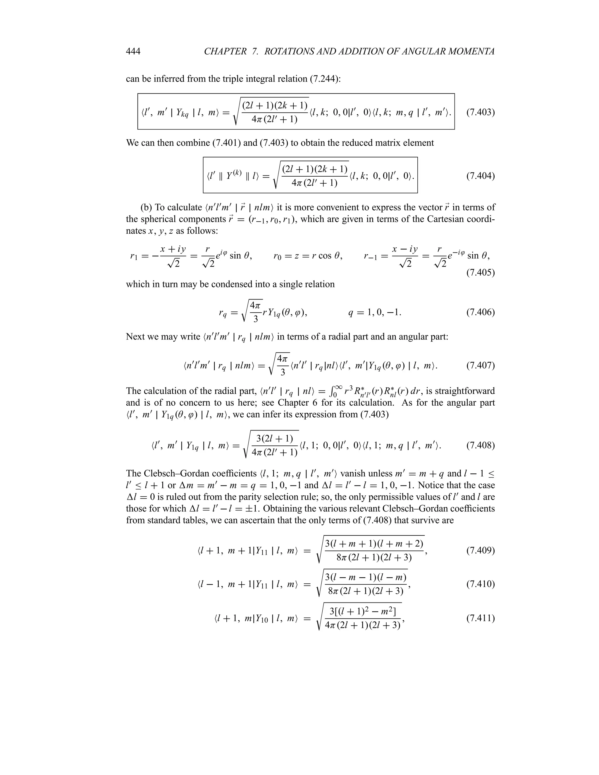 444 CHAPTER 7. ROTATIONS AND ADDITION OF ANGULAR MOMENTA
can be inferred from the triple integral relation (7.244):
Nl)
 m)
Ykq l mO 
V
2l  12k  1
4H2l)  1
Nl k 0 0 l)
 0ONl k m q l)
 m)
O (7.403)
We can then combine (7.401) and (7.403) to obtain the reduced matrix element
Nl)
P Yk
P lO 
V
2l  12k  1
4H2l)  1
Nl k 0 0 l)
 0O (7.404)
(b) To calculate Nn)l)m) ;
r nlmO it is more convenient to express the vector ;
r in terms of
the spherical components ;
r  r1r0r1, which are given in terms of the Cartesian coordi-
nates x, y, z as follows:
r1  
x  iy
T
2

r
T
2
ei
sin A r0  z  r cos A r1 
x  iy
T
2

r
T
2
ei
sin A
(7.405)
which in turn may be condensed into a single relation
rq 
U
4H
3
rY1qA  q  1 0 1 (7.406)
Next we may write Nn)l)m) rq nlmO in terms of a radial part and an angular part:
Nn)
l)
m)
rq nlmO 
U
4H
3
Nn)
l)
rq nlONl)
 m)
Y1qA  l mO (7.407)
The calculation of the radial part, Nn)l) rq nlO 
5 *
0 r3 R`
n)l) rR`
nlr dr, is straightforward
and is of no concern to us here; see Chapter 6 for its calculation. As for the angular part
Nl) m) Y1qA  l mO, we can infer its expression from (7.403)
Nl)
 m)
Y1q l mO 
V
32l  1
4H2l)  1
Nl 1 0 0 l)
 0ONl 1 m q l)
 m)
O (7.408)
The Clebsch–Gordan coefficients Nl 1 m q l) m)O vanish unless m)  m  q and l  1 n
l) n l  1 or m  m)  m  q  1 0 1 and l  l)  l  1 0 1. Notice that the case
l  0 is ruled out from the parity selection rule; so, the only permissible values of l) and l are
those for which l  l) l  1. Obtaining the various relevant Clebsch–Gordan coefficients
from standard tables, we can ascertain that the only terms of (7.408) that survive are
Nl  1 m  1 Y11 l mO 
V
3l  m  1l  m  2
8H2l  12l  3
 (7.409)
Nl  1 m  1 Y11 l mO 
V
3l  m  1l  m
8H2l  12l  3
 (7.410)
Nl  1 m Y10 l mO 
V
3[l  12  m2]
4H2l  12l  3
 (7.411)
 