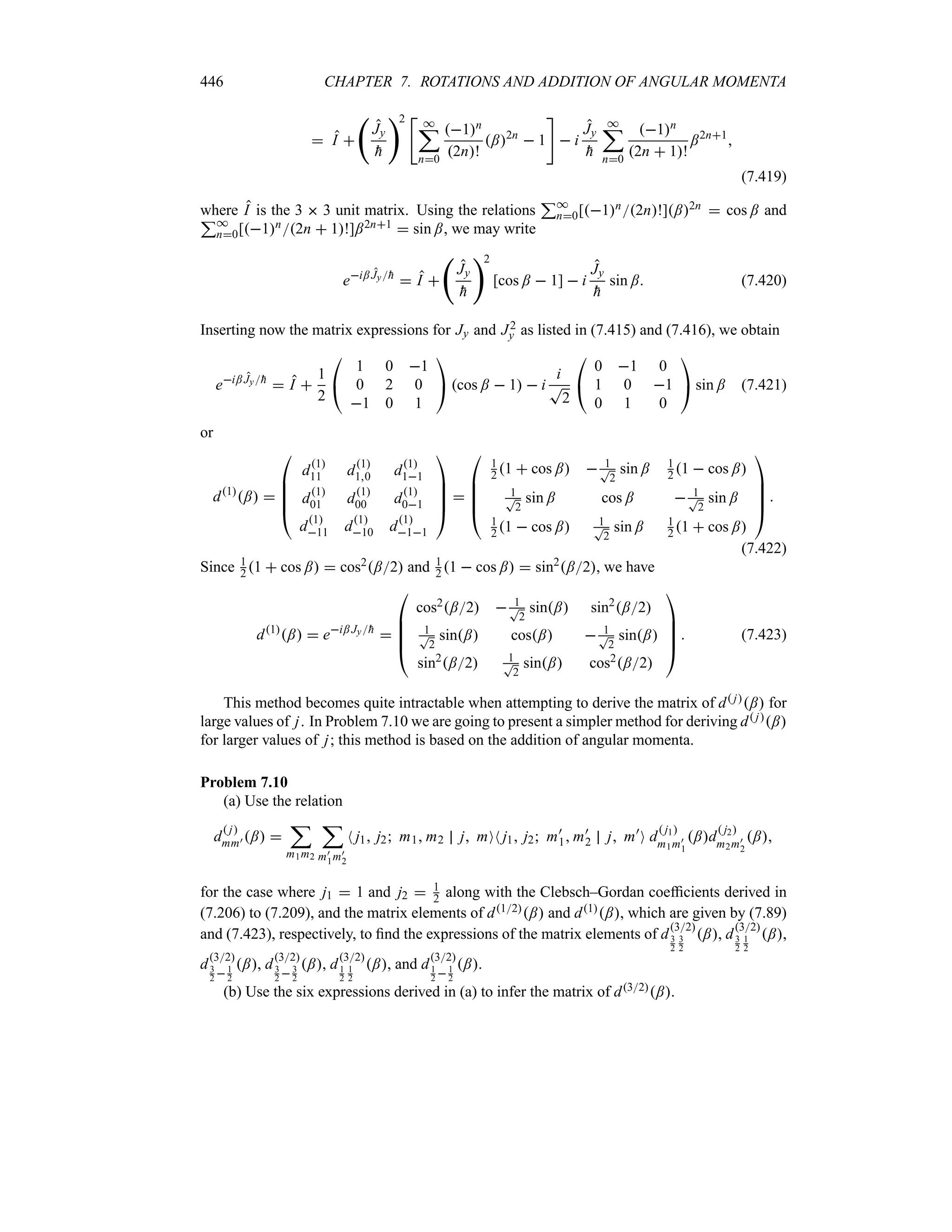 446 CHAPTER 7. ROTATIONS AND ADDITION OF ANGULAR MOMENTA
 I 
‚
Jy

h
2 
*
;
n0
1n
2n!
;2n
 1

 i
Jy

h
*
;
n0
1n
2n  1!
;2n1

(7.419)
where I is the 3  3 unit matrix. Using the relations
3*
n0[1n2n!];2n  cos ; and
3*
n0[1n2n  1!];2n1  sin ;, we may write
ei; Jy
h
 I 
‚
Jy

h
2
[cos ;  1]  i
Jy

h
sin ; (7.420)
Inserting now the matrix expressions for Jy and J2
y as listed in (7.415) and (7.416), we obtain
ei; Jy
h
 I 
1
2

#
1 0 1
0 2 0
1 0 1

$ cos ;  1  i
i
T
2

#
0 1 0
1 0 1
0 1 0

$ sin ; (7.421)
or
d1
; 

%
%
%
#
d1
11 d1
10 d1
11
d1
01 d1
00 d1
01
d1
11 d1
10 d1
11




$


%
%
%
#
1
2 1  cos ;  1
T
2
sin ; 1
2 1  cos ;
1
T
2
sin ; cos ;  1
T
2
sin ;
1
2 1  cos ; 1
T
2
sin ; 1
2 1  cos ;




$

(7.422)
Since 1
2 1  cos ;  cos2;2 and 1
2 1  cos ;  sin2
;2, we have
d1
;  ei; Jy
h


%
%
%
#
cos2;2  1
T
2
sin; sin2
;2
1
T
2
sin; cos;  1
T
2
sin;
sin2
;2 1
T
2
sin; cos2;2




$
 (7.423)
This method becomes quite intractable when attempting to derive the matrix of d j; for
large values of j. In Problem 7.10 we are going to present a simpler method for deriving d j;
for larger values of j; this method is based on the addition of angular momenta.
Problem 7.10
(a) Use the relation
d
 j
mm) ; 
;
m1m2
;
m)
1m)
2
N j1 j2 m1 m2 j mON j1 j2 m)
1 m)
2 j m)
O d
 j1
m1m)
1
;d
 j2
m2m)
2
;
for the case where j1  1 and j2  1
2 along with the Clebsch–Gordan coefficients derived in
(7.206) to (7.209), and the matrix elements of d12; and d1;, which are given by (7.89)
and (7.423), respectively, to find the expressions of the matrix elements of d
32
3
2
3
2
;, d
32
3
2
1
2
;,
d
32
3
2 1
2
;, d
32
3
2  3
2
;, d
32
1
2
1
2
;, and d
32
1
2 1
2
;.
(b) Use the six expressions derived in (a) to infer the matrix of d32;.
 
