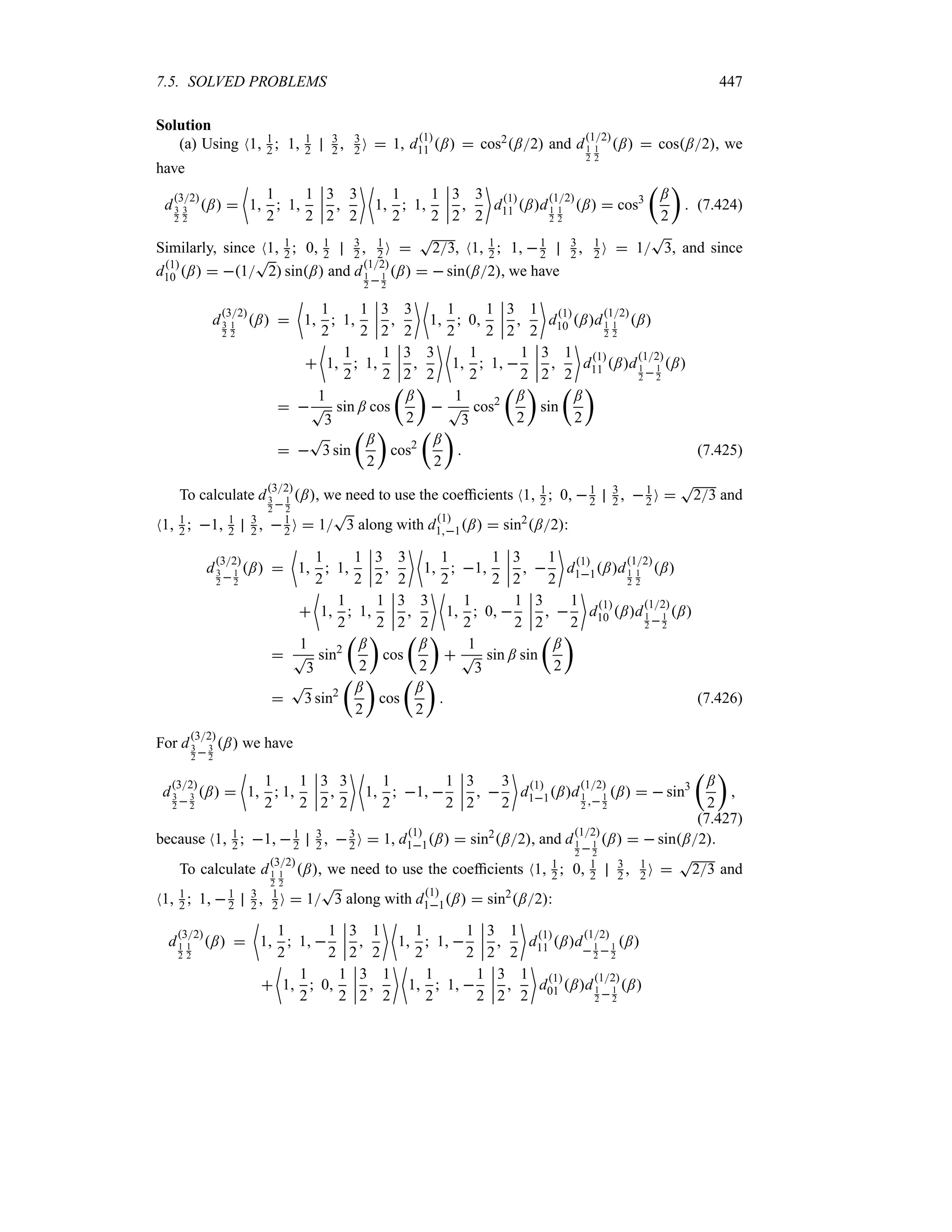 7.5. SOLVED PROBLEMS 447
Solution
(a) Using N1 1
2  1 1
2
3
2  3
2 O  1, d1
11 ;  cos2;2 and d
12
1
2
1
2
;  cos;2, we
have
d
32
3
2
3
2
; 
~
1
1
2
 1
1
2
n
n
n
n
3
2

3
2
 ~
1
1
2
 1
1
2
n
n
n
n
3
2

3
2

d1
11 ;d
12
1
2
1
2
;  cos3
t
;
2
u
 (7.424)
Similarly, since N1 1
2  0 1
2
3
2  1
2 O 
T
23, N1 1
2  1 1
2
3
2  1
2 O  1
T
3, and since
d1
10 ;  1
T
2 sin; and d
12
1
2  1
2
;   sin;2, we have
d
32
3
2
1
2
; 
~
1
1
2
 1
1
2
n
n
n
n
3
2

3
2
 ~
1
1
2
 0
1
2
n
n
n
n
3
2

1
2

d
1
10 ;d
12
1
2
1
2
;

~
1
1
2
 1
1
2
n
n
n
n
3
2

3
2
 ~
1
1
2
 1 
1
2
n
n
n
n
3
2

1
2

d1
11 ;d
12
1
2 1
2
;
 
1
T
3
sin ; cos
t
;
2
u

1
T
3
cos2
t
;
2
u
sin
t
;
2
u
 
T
3 sin
t
;
2
u
cos2
t
;
2
u
 (7.425)
To calculate d
32
3
2 1
2
;, we need to use the coefficients N1 1
2  0 1
2
3
2  1
2 O 
T
23 and
N1 1
2  1 1
2
3
2  1
2 O  1
T
3 along with d1
11;  sin2;2:
d
32
3
2 1
2
; 
~
1
1
2
 1
1
2
n
n
n
n
3
2

3
2
 ~
1
1
2
 1
1
2
n
n
n
n
3
2
 
1
2

d1
11;d
12
1
2
1
2
;

~
1
1
2
 1
1
2
n
n
n
n
3
2

3
2
 ~
1
1
2
 0 
1
2
n
n
n
n
3
2
 
1
2

d1
10 ;d
12
1
2  1
2
;

1
T
3
sin2
t
;
2
u
cos
t
;
2
u

1
T
3
sin ; sin
t
;
2
u

T
3 sin2
t
;
2
u
cos
t
;
2
u
 (7.426)
For d
32
3
2 3
2
; we have
d
32
3
2  3
2
; 
~
1
1
2
 1
1
2
n
n
n
n
3
2

3
2
 ~
1
1
2
 1 
1
2
n
n
n
n
3
2
 
3
2

d1
11;d
12
1
2  1
2
;   sin3
t
;
2
u

(7.427)
because N1 1
2  1 1
2
3
2  3
2 O  1, d1
11;  sin2
;2, and d
12
1
2 1
2
;   sin;2.
To calculate d
32
1
2
1
2
;, we need to use the coefficients N1 1
2  0 1
2
3
2  1
2 O 
T
23 and
N1 1
2  1 1
2
3
2  1
2 O  1
T
3 along with d1
11;  sin2
;2:
d
32
1
2
1
2
; 
~
1
1
2
 1 
1
2
n
n
n
n
3
2

1
2
 ~
1
1
2
 1 
1
2
n
n
n
n
3
2

1
2

d1
11 ;d
12
 1
2  1
2
;

~
1
1
2
 0
1
2
n
n
n
n
3
2

1
2
 ~
1
1
2
 1 
1
2
n
n
n
n
3
2

1
2

d1
01 ;d
12
1
2 1
2
;
 