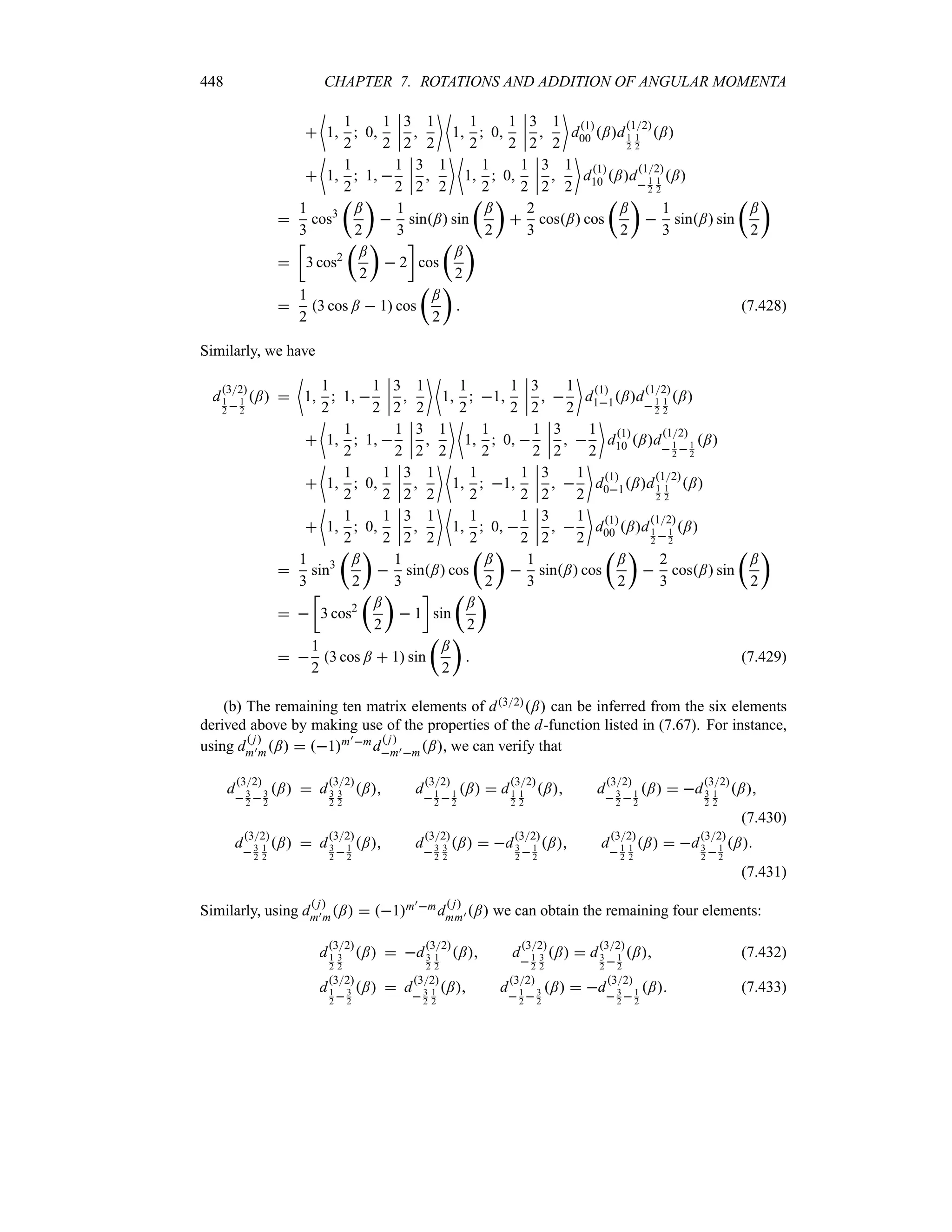 448 CHAPTER 7. ROTATIONS AND ADDITION OF ANGULAR MOMENTA

~
1
1
2
 0
1
2
n
n
n
n
3
2

1
2
 ~
1
1
2
 0
1
2
n
n
n
n
3
2

1
2

d1
00 ;d
12
1
2
1
2
;

~
1
1
2
 1 
1
2
n
n
n
n
3
2

1
2
 ~
1
1
2
 0
1
2
n
n
n
n
3
2

1
2

d1
10 ;d
12
1
2
1
2
;

1
3
cos3
t
;
2
u

1
3
sin; sin
t
;
2
u

2
3
cos; cos
t
;
2
u

1
3
sin; sin
t
;
2
u

v
3 cos2
t
;
2
u
 2
w
cos
t
;
2
u

1
2
3 cos ;  1 cos
t
;
2
u
 (7.428)
Similarly, we have
d
32
1
2 1
2
; 
~
1
1
2
 1 
1
2
n
n
n
n
3
2

1
2
 ~
1
1
2
 1
1
2
n
n
n
n
3
2
 
1
2

d1
11;d
12
 1
2
1
2
;

~
1
1
2
 1 
1
2
n
n
n
n
3
2

1
2
 ~
1
1
2
 0 
1
2
n
n
n
n
3
2
 
1
2

d1
10 ;d
12
1
2 1
2
;

~
1
1
2
 0
1
2
n
n
n
n
3
2

1
2
 ~
1
1
2
 1
1
2
n
n
n
n
3
2
 
1
2

d1
01;d
12
1
2
1
2
;

~
1
1
2
 0
1
2
n
n
n
n
3
2

1
2
 ~
1
1
2
 0 
1
2
n
n
n
n
3
2
 
1
2

d1
00 ;d
12
1
2 1
2
;

1
3
sin3
t
;
2
u

1
3
sin; cos
t
;
2
u

1
3
sin; cos
t
;
2
u

2
3
cos; sin
t
;
2
u
 
v
3 cos2
t
;
2
u
 1
w
sin
t
;
2
u
 
1
2
3 cos ;  1 sin
t
;
2
u
 (7.429)
(b) The remaining ten matrix elements of d32; can be inferred from the six elements
derived above by making use of the properties of the d-function listed in (7.67). For instance,
using d
 j
m)m;  1m)md
 j
m)m;, we can verify that
d
32
 3
2 3
2
;  d
32
3
2
3
2
; d
32
1
2 1
2
;  d
32
1
2
1
2
; d
32
3
2 1
2
;  d
32
3
2
1
2
;
(7.430)
d
32
3
2
1
2
;  d
32
3
2  1
2
; d
32
3
2
3
2
;  d
32
3
2  1
2
; d
32
1
2
1
2
;  d
32
3
2 1
2
;
(7.431)
Similarly, using d
 j
m)m;  1m)md
 j
mm) ; we can obtain the remaining four elements:
d
32
1
2
3
2
;  d
32
3
2
1
2
; d
32
1
2
3
2
;  d
32
3
2 1
2
; (7.432)
d
32
1
2  3
2
;  d
32
3
2
1
2
; d
32
 1
2  3
2
;  d
32
 3
2  1
2
; (7.433)
 