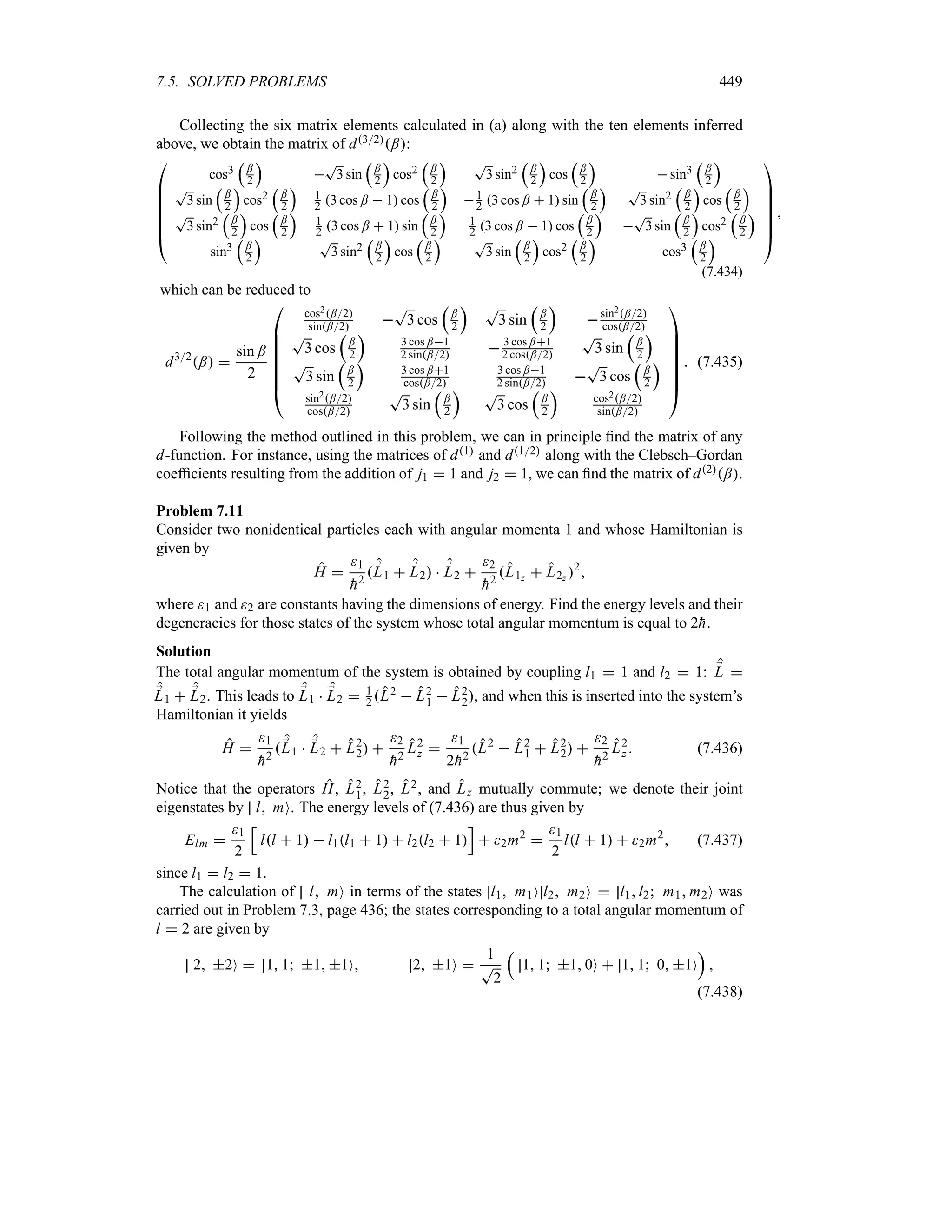 7.5. SOLVED PROBLEMS 449
Collecting the six matrix elements calculated in (a) along with the ten elements inferred
above, we obtain the matrix of d32;:

%
%
%
%
%
%
#
cos3
r
;
2
s

T
3 sin
r
;
2
s
cos2
r
;
2
s T
3 sin2
r
;
2
s
cos
r
;
2
s
 sin3
r
;
2
s
T
3 sin
r
;
2
s
cos2
r
;
2
s
1
2 3 cos ;  1 cos
r
;
2
s
1
2 3 cos ;  1 sin
r
;
2
s T
3 sin2
r
;
2
s
cos
r
;
2
s
T
3 sin2
r
;
2
s
cos
r
;
2
s
1
2 3 cos ;  1 sin
r
;
2
s
1
2 3 cos ;  1 cos
r
;
2
s

T
3 sin
r
;
2
s
cos2
r
;
2
s
sin3
r
;
2
s T
3 sin2
r
;
2
s
cos
r
;
2
s T
3 sin
r
;
2
s
cos2
r
;
2
s
cos3
r
;
2
s







$

(7.434)
which can be reduced to
d32
; 
sin ;
2

%
%
%
%
%
%
#
cos2;2
sin;2 
T
3 cos
r
;
2
s T
3 sin
r
;
2
s
sin2;2
cos;2
T
3 cos
r
;
2
s
3 cos ;1
2 sin;2  3 cos ;1
2 cos;2
T
3 sin
r
;
2
s
T
3 sin
r
;
2
s
3 cos ;1
cos;2
3 cos ;1
2 sin;2 
T
3 cos
r
;
2
s
sin2;2
cos;2
T
3 sin
r
;
2
s T
3 cos
r
;
2
s
cos2;2
sin;2







$
 (7.435)
Following the method outlined in this problem, we can in principle find the matrix of any
d-function. For instance, using the matrices of d1 and d12 along with the Clebsch–Gordan
coefficients resulting from the addition of j1  1 and j2  1, we can find the matrix of d2;.
Problem 7.11
Consider two nonidentical particles each with angular momenta 1 and whose Hamiltonian is
given by
H 
1

h2
;
L1  ;
L2  ;
L2 
2

h2
L1z  L2z 2

where 1 and 2 are constants having the dimensions of energy. Find the energy levels and their
degeneracies for those states of the system whose total angular momentum is equal to 2
h.
Solution
The total angular momentum of the system is obtained by coupling l1  1 and l2  1: ;
L 
;
L1  ;
L2. This leads to ;
L1  ;
L2  1
2 L2  L2
1  L2
2, and when this is inserted into the system’s
Hamiltonian it yields
H 
1

h2
;
L1  ;
L2  L2
2 
2

h2
L2
z 
1
2
h2
L2
 L2
1  L2
2 
2

h2
L2
z  (7.436)
Notice that the operators H, L2
1, L2
2, L2, and Lz mutually commute; we denote their joint
eigenstates by l mO. The energy levels of (7.436) are thus given by
Elm 
1
2
K
ll  1  l1l1  1  l2l2  1
L
 2m2

1
2
ll  1  2m2
 (7.437)
since l1  l2  1.
The calculation of l mO in terms of the states l1 m1O l2 m2O  l1l2 m1 m2O was
carried out in Problem 7.3, page 436; the states corresponding to a total angular momentum of
l  2 are given by
2 2O  1 1 1 1O 2 1O 
1
T
2
r
1 1 1 0O  1 1 0 1O
s

(7.438)
 