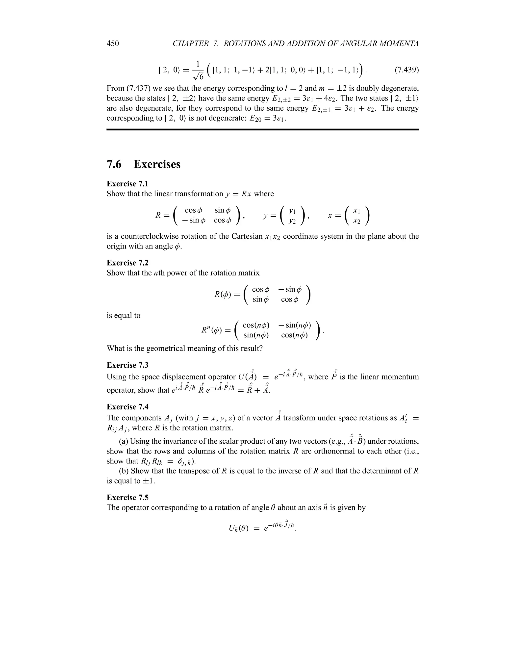 450 CHAPTER 7. ROTATIONS AND ADDITION OF ANGULAR MOMENTA
2 0O 
1
T
6
r
1 1 1 1O  2 1 1 0 0O  1 1 1 1O
s
 (7.439)
From (7.437) we see that the energy corresponding to l  2 and m  2 is doubly degenerate,
because the states 2 2O have the same energy E22  31  42. The two states 2 1O
are also degenerate, for they correspond to the same energy E21  31  2. The energy
corresponding to 2 0O is not degenerate: E20  31.
7.6 Exercises
Exercise 7.1
Show that the linear transformation y  Rx where
R 
t
cos M sin M
 sin M cos M
u
 y 
t
y1
y2
u
 x 
t
x1
x2
u
is a counterclockwise rotation of the Cartesian x1x2 coordinate system in the plane about the
origin with an angle M.
Exercise 7.2
Show that the nth power of the rotation matrix
RM 
t
cos M  sin M
sin M cos M
u
is equal to
Rn
M 
t
cosnM  sinnM
sinnM cosnM
u

What is the geometrical meaning of this result?
Exercise 7.3
Using the space displacement operator U ;
A  ei ;
A ;
P
h, where ;
P is the linear momentum
operator, show that ei ;
A ;
P
h ;
R ei ;
A ;
P
h  ;
R  ;
A.
Exercise 7.4
The components Aj (with j  x y z) of a vector ;
A transform under space rotations as A)
i 
Ri j Aj , where R is the rotation matrix.
(a) Using the invariance of the scalar product of any two vectors (e.g., ;
A ;
B) under rotations,
show that the rows and columns of the rotation matrix R are orthonormal to each other (i.e.,
show that Rlj Rlk  =j k).
(b) Show that the transpose of R is equal to the inverse of R and that the determinant of R
is equal to 1.
Exercise 7.5
The operator corresponding to a rotation of angle A about an axis ;
n is given by
U;
nA  eiA ;
n ;
J
h

 