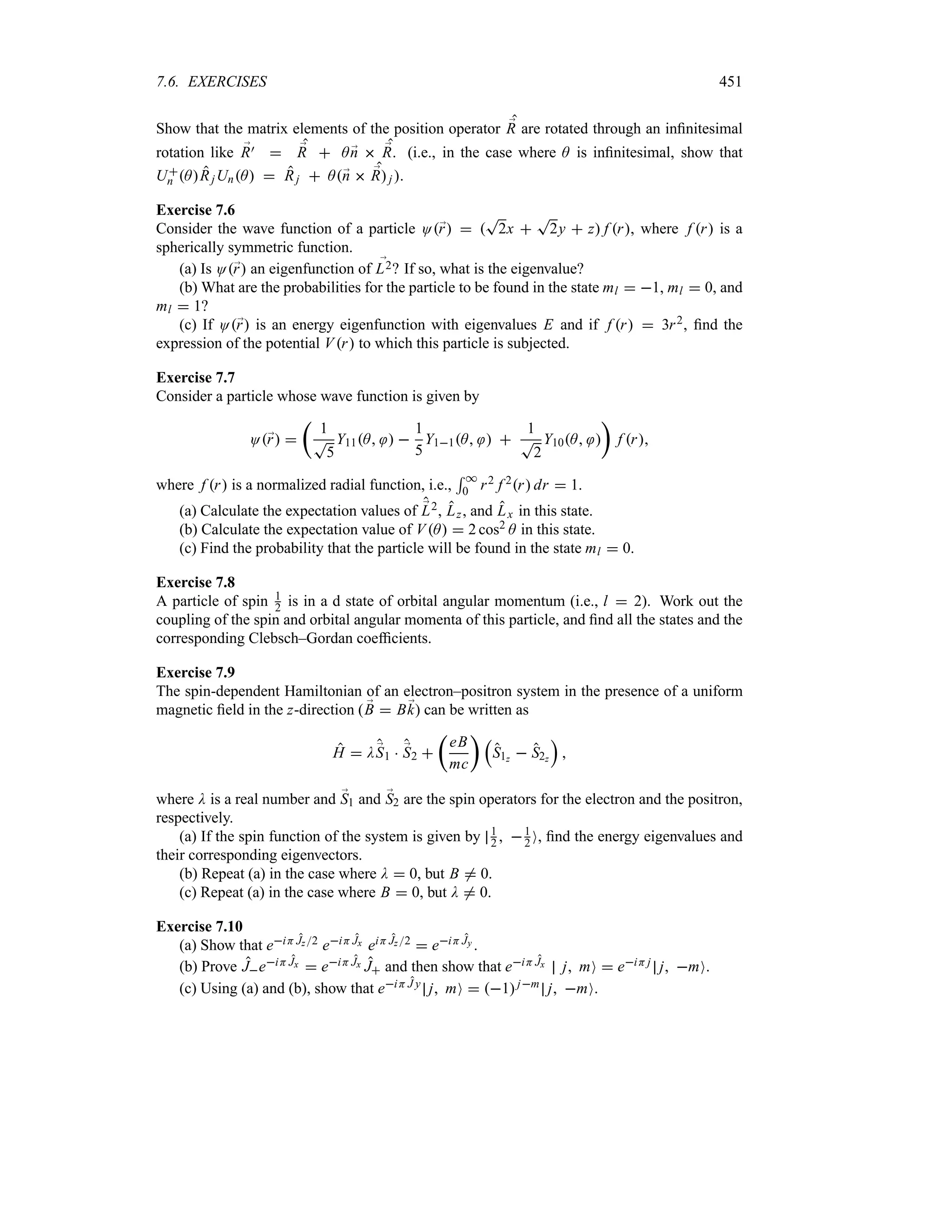 7.6. EXERCISES 451
Show that the matrix elements of the position operator ;
R are rotated through an infinitesimal
rotation like ;
R)  ;
R  A ;
n  ;
R. (i.e., in the case where A is infinitesimal, show that
U
n ARjUnA  Rj  A;
n  ;
Rj .
Exercise 7.6
Consider the wave function of a particle O;
r  
T
2x 
T
2y  z f r, where f r is a
spherically symmetric function.
(a) Is O;
r an eigenfunction of ;
L2? If so, what is the eigenvalue?
(b) What are the probabilities for the particle to be found in the state ml  1, ml  0, and
ml  1?
(c) If O;
r is an energy eigenfunction with eigenvalues E and if f r  3r2, find the
expression of the potential Vr to which this particle is subjected.
Exercise 7.7
Consider a particle whose wave function is given by
O;
r 
t
1
T
5
Y11A  
1
5
Y11A  
1
T
2
Y10A 
u
f r
where f r is a normalized radial function, i.e.,
5 *
0 r2 f 2r dr  1.
(a) Calculate the expectation values of ;
L2, Lz, and Lx in this state.
(b) Calculate the expectation value of VA  2 cos2 A in this state.
(c) Find the probability that the particle will be found in the state ml  0.
Exercise 7.8
A particle of spin 1
2 is in a d state of orbital angular momentum (i.e., l  2). Work out the
coupling of the spin and orbital angular momenta of this particle, and find all the states and the
corresponding Clebsch–Gordan coefficients.
Exercise 7.9
The spin-dependent Hamiltonian of an electron–positron system in the presence of a uniform
magnetic field in the z-direction ( ;
B  B;
k) can be written as
H  D;
S1  ;
S2 
t
eB
mc
u r
S1z  S2z
s

where D is a real number and ;
S1 and ;
S2 are the spin operators for the electron and the positron,
respectively.
(a) If the spin function of the system is given by 1
2  1
2 O, find the energy eigenvalues and
their corresponding eigenvectors.
(b) Repeat (a) in the case where D  0, but B / 0.
(c) Repeat (a) in the case where B  0, but D / 0.
Exercise 7.10
(a) Show that eiH Jz2 eiH Jx eiH Jz2  eiH Jy .
(b) Prove JeiH Jx  eiH Jx J and then show that eiH Jx j mO  eiH j j mO.
(c) Using (a) and (b), show that eiH J y j mO  1jm j mO.
 