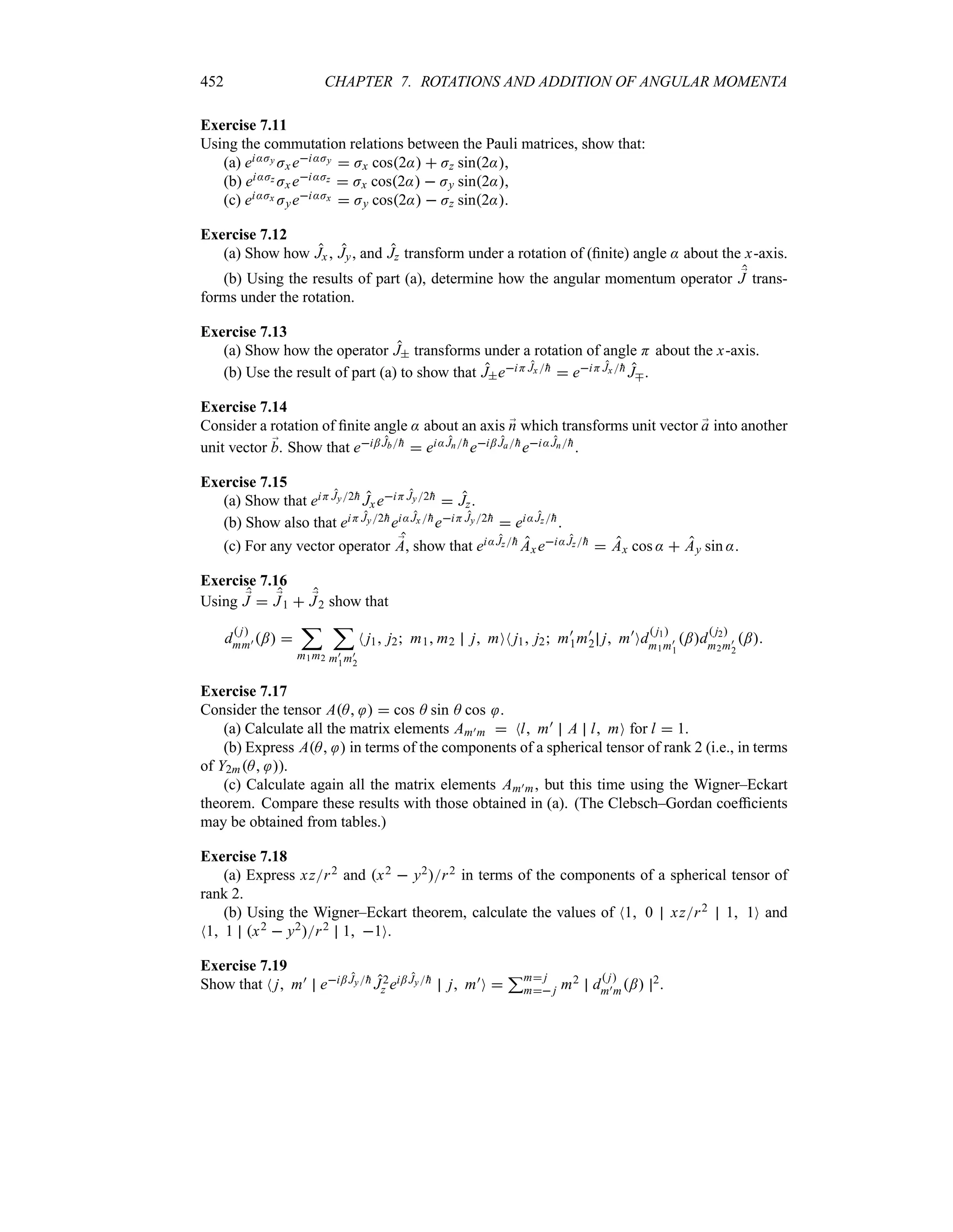 452 CHAPTER 7. ROTATIONS AND ADDITION OF ANGULAR MOMENTA
Exercise 7.11
Using the commutation relations between the Pauli matrices, show that:
(a) ei:Jy Jx ei:Jy  Jx cos2:  Jz sin2:,
(b) ei:Jz Jx ei:Jz  Jx cos2:  Jy sin2:,
(c) ei:Jx Jyei:Jx  Jy cos2:  Jz sin2:.
Exercise 7.12
(a) Show how Jx , Jy, and Jz transform under a rotation of (finite) angle : about the x-axis.
(b) Using the results of part (a), determine how the angular momentum operator ;
J trans-
forms under the rotation.
Exercise 7.13
(a) Show how the operator J transforms under a rotation of angle H about the x-axis.
(b) Use the result of part (a) to show that JeiH Jx 
h  eiH Jx 
h Jb.
Exercise 7.14
Consider a rotation of finite angle : about an axis ;
n which transforms unit vector ;
a into another
unit vector ;
b. Show that ei; Jb
h  ei:Jn
hei; Ja
hei:Jn
h.
Exercise 7.15
(a) Show that eiH Jy2
h JxeiH Jy2
h  Jz.
(b) Show also that eiH Jy2
hei:Jx 
heiH Jy2
h  ei:Jz
h.
(c) For any vector operator ;
A, show that ei:Jz
h Axei:Jz
h  Ax cos :  Ay sin :.
Exercise 7.16
Using ;
J  ;
J1  ;
J2 show that
d
 j
mm) ; 
;
m1m2
;
m)
1m)
2
N j1 j2 m1 m2 j mON j1 j2 m)
1m)
2 j m)
Od
 j1
m1m)
1
;d
 j2
m2m)
2
;
Exercise 7.17
Consider the tensor AA   cos A sin A cos .
(a) Calculate all the matrix elements Am)m  Nl m) A l mO for l  1.
(b) Express AA  in terms of the components of a spherical tensor of rank 2 (i.e., in terms
of Y2mA ).
(c) Calculate again all the matrix elements Am)m, but this time using the Wigner–Eckart
theorem. Compare these results with those obtained in (a). (The Clebsch–Gordan coefficients
may be obtained from tables.)
Exercise 7.18
(a) Express xzr2 and x2  y2r2 in terms of the components of a spherical tensor of
rank 2.
(b) Using the Wigner–Eckart theorem, calculate the values of N1 0 xzr2 1 1O and
N1 1 x2  y2r2 1 1O.
Exercise 7.19
Show that N j m) ei; Jy
h J2
z ei; Jy
h j m)O 
3m j
m j m2 d
 j
m)m; 2.
 