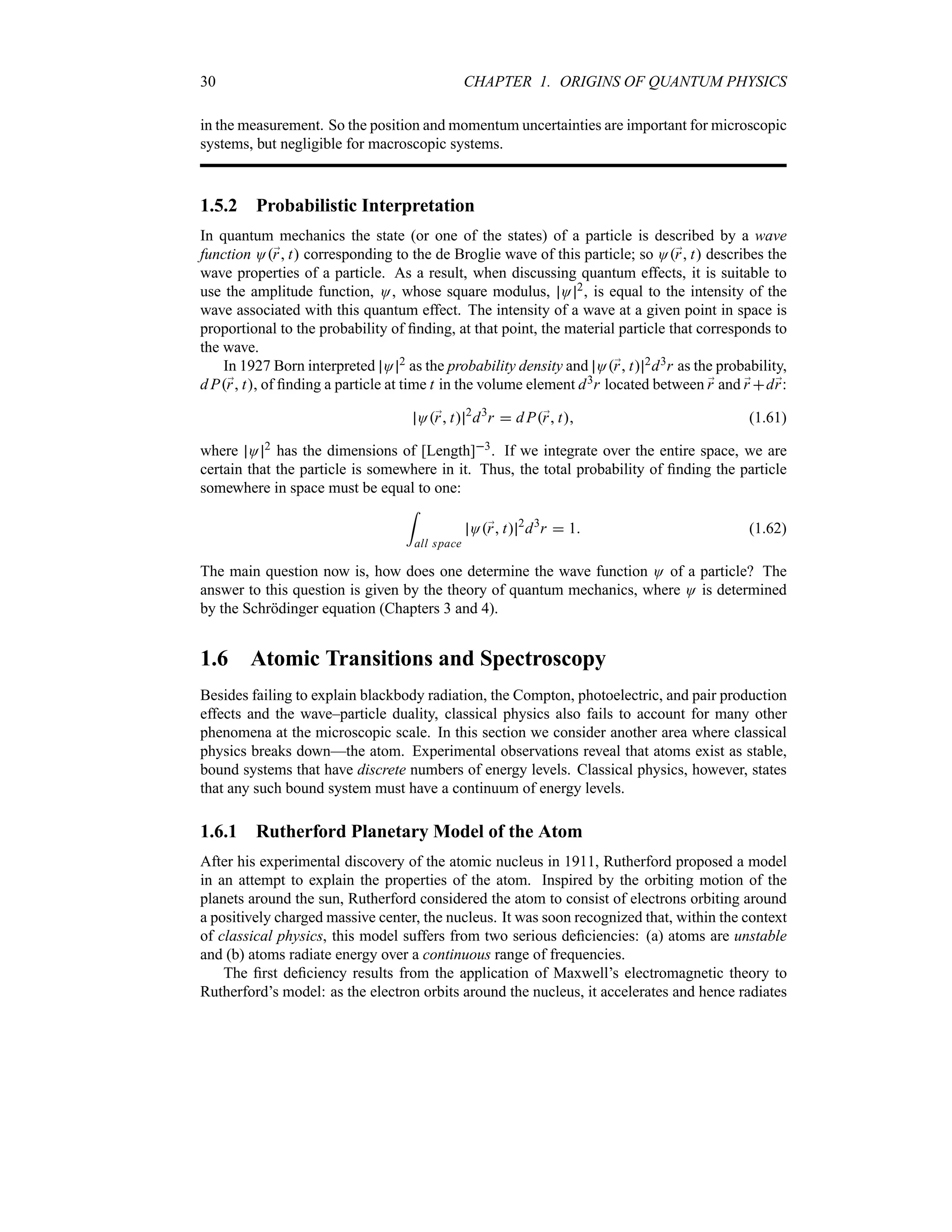 30 CHAPTER 1. ORIGINS OF QUANTUM PHYSICS
in the measurement. So the position and momentum uncertainties are important for microscopic
systems, but negligible for macroscopic systems.
1.5.2 Probabilistic Interpretation
In quantum mechanics the state (or one of the states) of a particle is described by a wave
function O;
r t corresponding to the de Broglie wave of this particle; so O;
r t describes the
wave properties of a particle. As a result, when discussing quantum effects, it is suitable to
use the amplitude function, O, whose square modulus, O 2, is equal to the intensity of the
wave associated with this quantum effect. The intensity of a wave at a given point in space is
proportional to the probability of finding, at that point, the material particle that corresponds to
the wave.
In 1927 Born interpreted O 2 as the probability density and O;
r t 2d3r as the probability,
d P;
r t, of finding a particle at time t in the volume element d3r located between ;
r and ;
r d;
r:
O;
r t 2
d3
r  d P;
r t (1.61)
where O 2 has the dimensions of [Length]3. If we integrate over the entire space, we are
certain that the particle is somewhere in it. Thus, the total probability of finding the particle
somewhere in space must be equal to one:
=
all space
O;
r t 2
d3
r  1 (1.62)
The main question now is, how does one determine the wave function O of a particle? The
answer to this question is given by the theory of quantum mechanics, where O is determined
by the Schrödinger equation (Chapters 3 and 4).
1.6 Atomic Transitions and Spectroscopy
Besides failing to explain blackbody radiation, the Compton, photoelectric, and pair production
effects and the wave–particle duality, classical physics also fails to account for many other
phenomena at the microscopic scale. In this section we consider another area where classical
physics breaks down—the atom. Experimental observations reveal that atoms exist as stable,
bound systems that have discrete numbers of energy levels. Classical physics, however, states
that any such bound system must have a continuum of energy levels.
1.6.1 Rutherford Planetary Model of the Atom
After his experimental discovery of the atomic nucleus in 1911, Rutherford proposed a model
in an attempt to explain the properties of the atom. Inspired by the orbiting motion of the
planets around the sun, Rutherford considered the atom to consist of electrons orbiting around
a positively charged massive center, the nucleus. It was soon recognized that, within the context
of classical physics, this model suffers from two serious deficiencies: (a) atoms are unstable
and (b) atoms radiate energy over a continuous range of frequencies.
The first deficiency results from the application of Maxwell’s electromagnetic theory to
Rutherford’s model: as the electron orbits around the nucleus, it accelerates and hence radiates
 