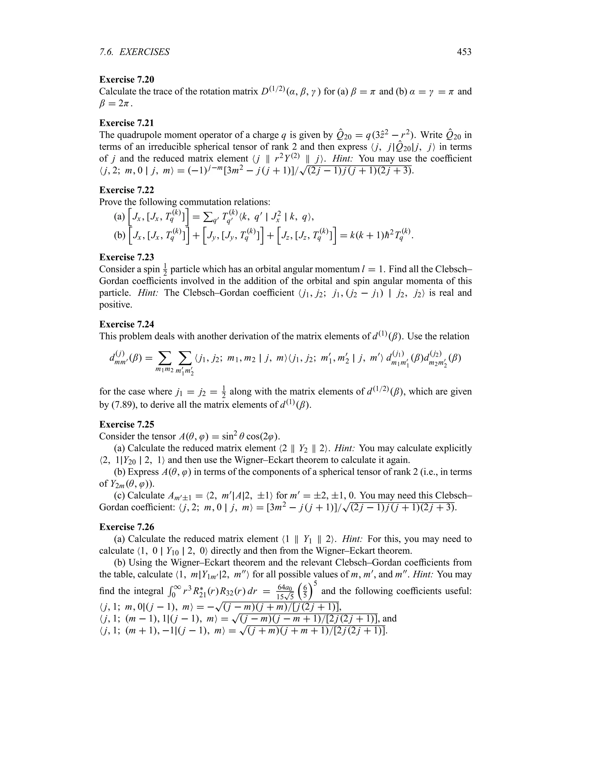7.6. EXERCISES 453
Exercise 7.20
Calculate the trace of the rotation matrix D12: ;   for (a) ;  H and (b) :    H and
;  2H.
Exercise 7.21
The quadrupole moment operator of a charge q is given by Q20  q3z2  r2. Write Q20 in
terms of an irreducible spherical tensor of rank 2 and then express N j j Q20 j jO in terms
of j and the reduced matrix element N j P r2Y2 P jO. Hint: You may use the coefficient
N j 2 m 0 j mO  1jm[3m2  j j  1]
T
2 j  1 j j  12 j  3.
Exercise 7.22
Prove the following commutation relations:
(a)
K
Jx [Jx Tk
q ]
L

3
q) T k
q) Nk q) J2
x k qO,
(b)
K
Jx [Jx Tk
q ]
L

K
Jy [Jy Tk
q ]
L

K
Jz [Jz Tk
q ]
L
 kk  1
h2T k
q .
Exercise 7.23
Consider a spin 1
2 particle which has an orbital angular momentum l  1. Find all the Clebsch–
Gordan coefficients involved in the addition of the orbital and spin angular momenta of this
particle. Hint: The Clebsch–Gordan coefficient N j1 j2 j1  j2  j1 j2 j2O is real and
positive.
Exercise 7.24
This problem deals with another derivation of the matrix elements of d1;. Use the relation
d
 j
mm) ; 
;
m1m2
;
m)
1m)
2
N j1 j2 m1 m2 j mON j1 j2 m)
1 m)
2 j m)
O d
 j1
m1m)
1
;d
 j2
m2m)
2
;
for the case where j1  j2  1
2 along with the matrix elements of d12;, which are given
by (7.89), to derive all the matrix elements of d1;.
Exercise 7.25
Consider the tensor AA   sin2
A cos2 .
(a) Calculate the reduced matrix element N2 P Y2 P 2O. Hint: You may calculate explicitly
N2 1 Y20 2 1O and then use the Wigner–Eckart theorem to calculate it again.
(b) Express AA  in terms of the components of a spherical tensor of rank 2 (i.e., in terms
of Y2mA ).
(c) Calculate Am)1  N2 m) A 2 1O for m)  2, 1, 0. You may need this Clebsch–
Gordan coefficient: N j 2 m 0 j mO  [3m2  j j  1]
T
2 j  1 j j  12 j  3.
Exercise 7.26
(a) Calculate the reduced matrix element N1 P Y1 P 2O. Hint: For this, you may need to
calculate N1 0 Y10 2 0O directly and then from the Wigner–Eckart theorem.
(b) Using the Wigner–Eckart theorem and the relevant Clebsch–Gordan coefficients from
the table, calculate N1 m Y1m) 2 m))O for all possible values of m, m), and m)). Hint: You may
find the integral
5 *
0 r3 R`
21rR32r dr  64a0
15
T
5
r
6
5
s5
and the following coefficients useful:
N j 1 m 0  j  1 mO  
T
 j  m j  m[ j2 j  1],
N j 1 m  1 1  j  1 mO 
T
 j  m j  m  1[2 j2 j  1], and
N j 1 m  1 1  j  1 mO 
T
 j  m j  m  1[2 j2 j  1].
 
