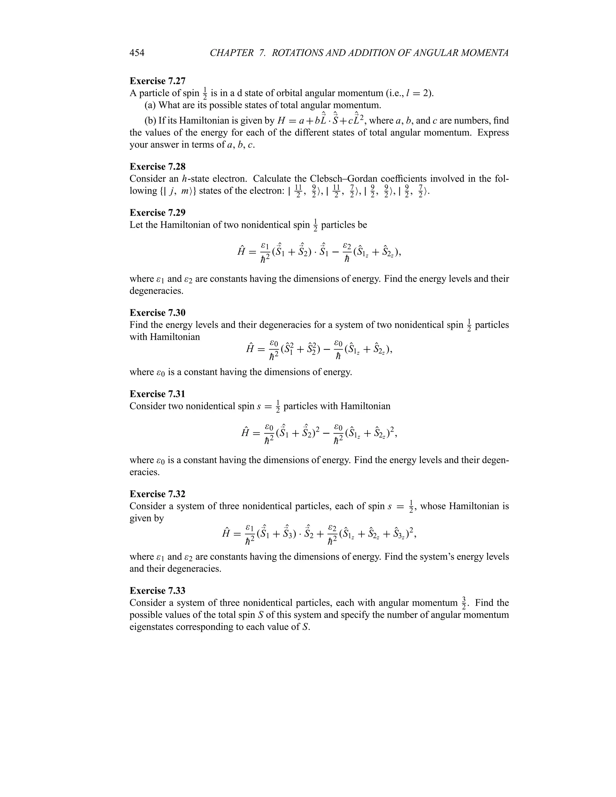 454 CHAPTER 7. ROTATIONS AND ADDITION OF ANGULAR MOMENTA
Exercise 7.27
A particle of spin 1
2 is in a d state of orbital angular momentum (i.e., l  2).
(a) What are its possible states of total angular momentum.
(b) If its Hamiltonian is given by H  a b ;
L  ;
S c ;
L2, where a, b, and c are numbers, find
the values of the energy for each of the different states of total angular momentum. Express
your answer in terms of a, b, c.
Exercise 7.28
Consider an h-state electron. Calculate the Clebsch–Gordan coefficients involved in the fol-
lowing j mO states of the electron: 11
2  9
2 O, 11
2  7
2 O, 9
2  9
2 O, 9
2  7
2 O.
Exercise 7.29
Let the Hamiltonian of two nonidentical spin 1
2 particles be
H 
1

h2
;
S1  ;
S2  ;
S1 
2

h
S1z  S2z 
where 1 and 2 are constants having the dimensions of energy. Find the energy levels and their
degeneracies.
Exercise 7.30
Find the energy levels and their degeneracies for a system of two nonidentical spin 1
2 particles
with Hamiltonian
H 
0

h2
S2
1  S2
2 
0

h
S1z  S2z 
where 0 is a constant having the dimensions of energy.
Exercise 7.31
Consider two nonidentical spin s  1
2 particles with Hamiltonian
H 
0

h2
;
S1  ;
S22

0

h2
S1z  S2z 2

where 0 is a constant having the dimensions of energy. Find the energy levels and their degen-
eracies.
Exercise 7.32
Consider a system of three nonidentical particles, each of spin s  1
2 , whose Hamiltonian is
given by
H 
1

h2
;
S1  ;
S3  ;
S2 
2

h2
S1z  S2z  S3z 2

where 1 and 2 are constants having the dimensions of energy. Find the system’s energy levels
and their degeneracies.
Exercise 7.33
Consider a system of three nonidentical particles, each with angular momentum 3
2 . Find the
possible values of the total spin S of this system and specify the number of angular momentum
eigenstates corresponding to each value of S.
 