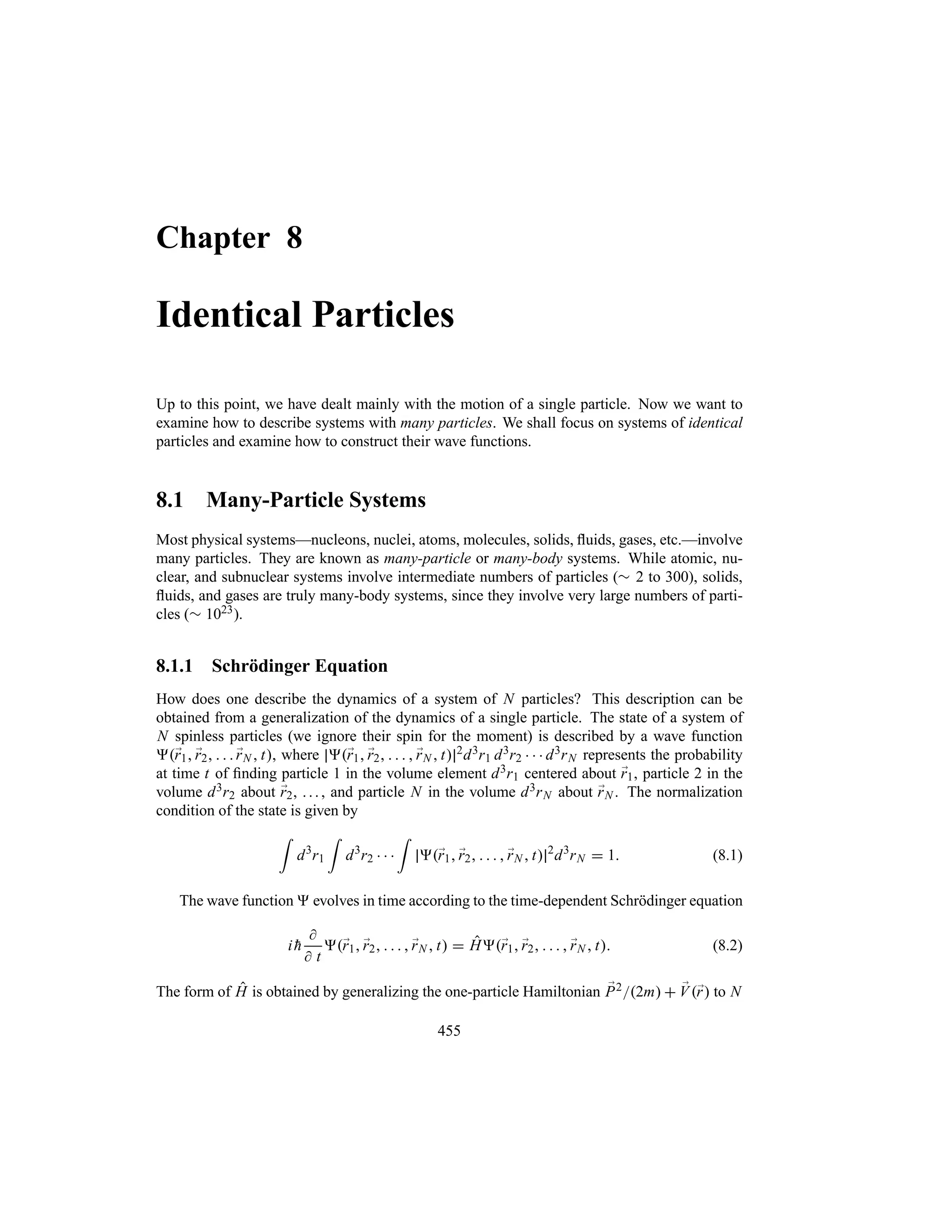 Chapter 8
Identical Particles
Up to this point, we have dealt mainly with the motion of a single particle. Now we want to
examine how to describe systems with many particles. We shall focus on systems of identical
particles and examine how to construct their wave functions.
8.1 Many-Particle Systems
Most physical systems—nucleons, nuclei, atoms, molecules, solids, fluids, gases, etc.—involve
many particles. They are known as many-particle or many-body systems. While atomic, nu-
clear, and subnuclear systems involve intermediate numbers of particles (r 2 to 300), solids,
fluids, and gases are truly many-body systems, since they involve very large numbers of parti-
cles (r 1023).
8.1.1 Schrödinger Equation
How does one describe the dynamics of a system of N particles? This description can be
obtained from a generalization of the dynamics of a single particle. The state of a system of
N spinless particles (we ignore their spin for the moment) is described by a wave function
;
r1 ;
r2    ;
rN  t, where ;
r1 ;
r2     ;
rN  t 2d3r1 d3r2    d3rN represents the probability
at time t of finding particle 1 in the volume element d3r1 centered about ;
r1, particle 2 in the
volume d3r2 about ;
r2, . .. , and particle N in the volume d3rN about ;
rN . The normalization
condition of the state is given by
=
d3
r1
=
d3
r2   
=
;
r1 ;
r2     ;
rN  t 2
d3
rN  1 (8.1)
The wave function  evolves in time according to the time-dependent Schrödinger equation
i 
h

 t
;
r1 ;
r2     ;
rN  t  H;
r1 ;
r2     ;
rN  t (8.2)
The form of H is obtained by generalizing the one-particle Hamiltonian ;
P22m  ;
V;
r to N
455
 