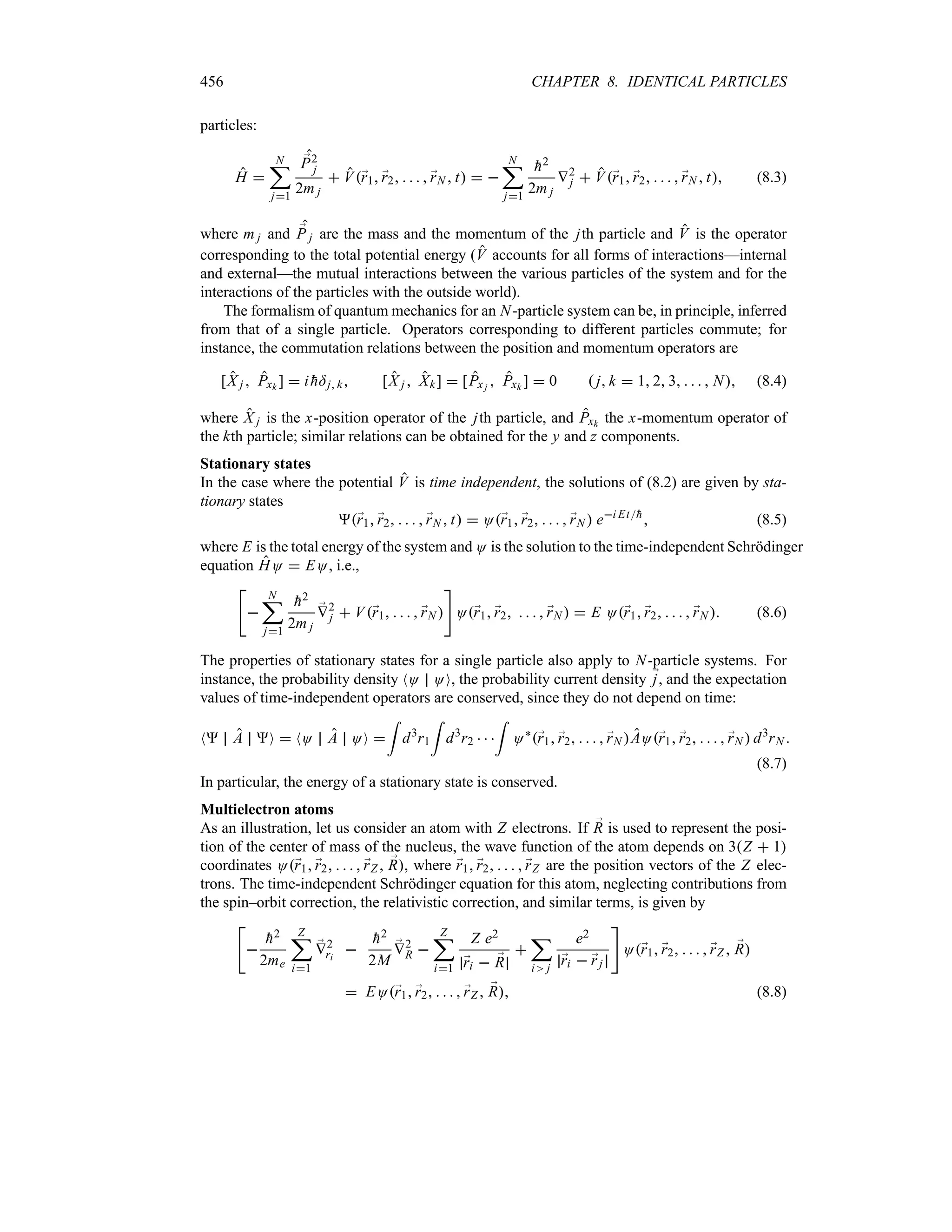 456 CHAPTER 8. IDENTICAL PARTICLES
particles:
H 
N
;
j1
;
P2
j
2m j
 V;
r1 ;
r2     ;
rN  t  
N
;
j1

h2
2m j
V2
j  V;
r1 ;
r2     ;
rN  t (8.3)
where m j and ;
P j are the mass and the momentum of the jth particle and V is the operator
corresponding to the total potential energy (V accounts for all forms of interactions—internal
and external—the mutual interactions between the various particles of the system and for the
interactions of the particles with the outside world).
The formalism of quantum mechanics for an N-particle system can be, in principle, inferred
from that of a single particle. Operators corresponding to different particles commute; for
instance, the commutation relations between the position and momentum operators are
[X j  Pxk ]  i 
h=j k [X j  Xk]  [Px j  Pxk ]  0  j k  1 2 3     N (8.4)
where X j is the x-position operator of the jth particle, and Pxk the x-momentum operator of
the kth particle; similar relations can be obtained for the y and z components.
Stationary states
In the case where the potential V is time independent, the solutions of (8.2) are given by sta-
tionary states
;
r1 ;
r2     ;
rN  t  O;
r1 ;
r2     ;
rN  ei Et
h
 (8.5)
where E is the total energy of the system and O is the solution to the time-independent Schrödinger
equation HO  EO, i.e.,


N
;
j1

h2
2m j
;
V2
j  V;
r1     ;
rN 

O;
r1 ;
r2     ;
rN   E O;
r1 ;
r2     ;
rN  (8.6)
The properties of stationary states for a single particle also apply to N-particle systems. For
instance, the probability density NO OO, the probability current density ;
j, and the expectation
values of time-independent operators are conserved, since they do not depend on time:
N A O  NO A OO 
=
d3
r1
=
d3
r2   
=
O`
;
r1 ;
r2     ;
rN AO;
r1 ;
r2     ;
rN  d3
rN 
(8.7)
In particular, the energy of a stationary state is conserved.
Multielectron atoms
As an illustration, let us consider an atom with Z electrons. If ;
R is used to represent the posi-
tion of the center of mass of the nucleus, the wave function of the atom depends on 3Z  1
coordinates O;
r1 ;
r2     ;
rZ  ;
R, where ;
r1 ;
r2     ;
rZ are the position vectors of the Z elec-
trons. The time-independent Schrödinger equation for this atom, neglecting contributions from
the spin–orbit correction, the relativistic correction, and similar terms, is given by



h2
2me
Z
;
i1
;
V2
ri


h2
2M
;
V2
R 
Z
;
i1
Z e2
;
ri  ;
R

;
i j
e2
;
ri  ;
rj

O;
r1 ;
r2     ;
rZ  ;
R
 EO;
r1 ;
r2     ;
rZ  ;
R (8.8)
 