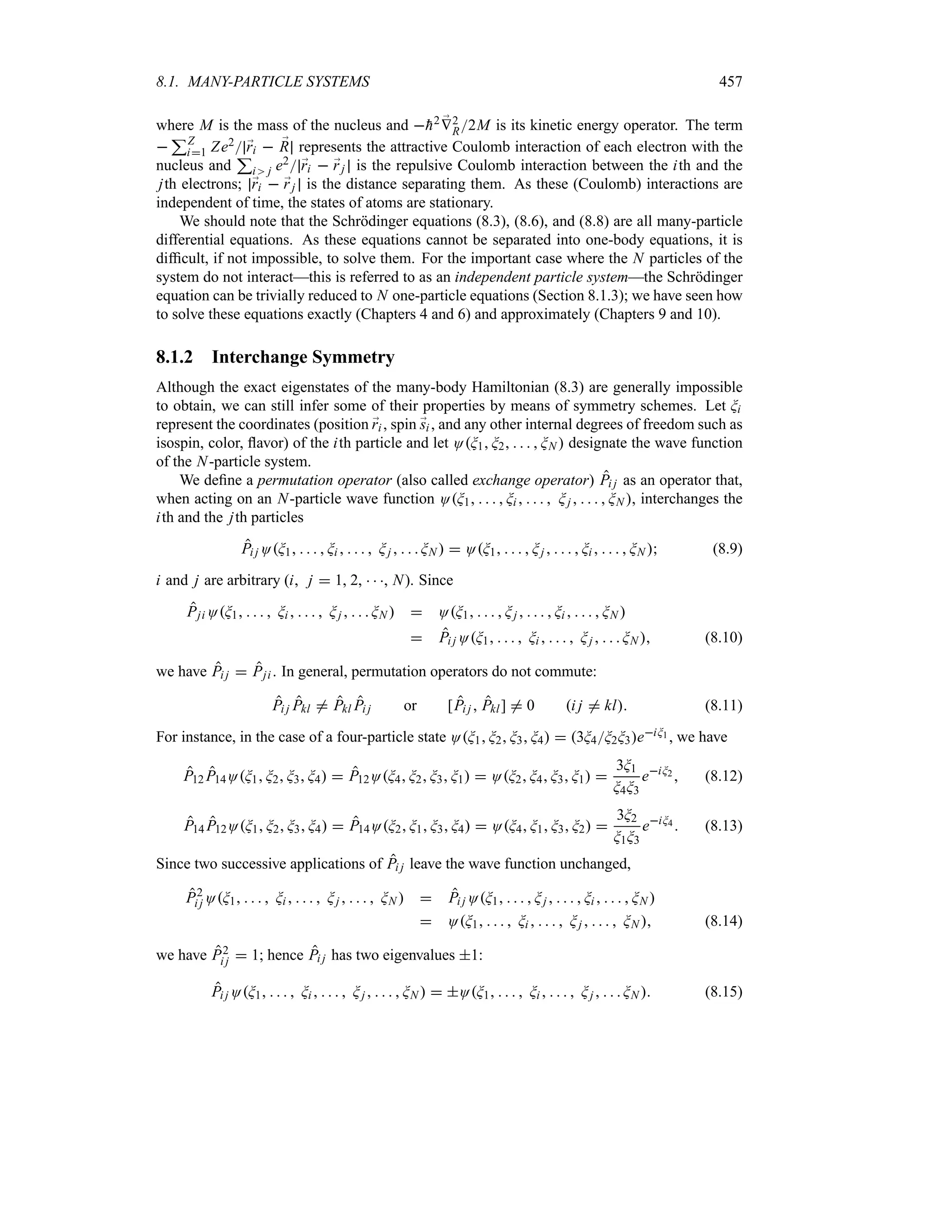8.1. MANY-PARTICLE SYSTEMS 457
where M is the mass of the nucleus and 
h2 ;
V2
R2M is its kinetic energy operator. The term

3Z
i1 Ze2 ;
ri  ;
R represents the attractive Coulomb interaction of each electron with the
nucleus and
3
i j e2 ;
ri  ;
rj is the repulsive Coulomb interaction between the ith and the
jth electrons; ;
ri  ;
rj is the distance separating them. As these (Coulomb) interactions are
independent of time, the states of atoms are stationary.
We should note that the Schrödinger equations (8.3), (8.6), and (8.8) are all many-particle
differential equations. As these equations cannot be separated into one-body equations, it is
difficult, if not impossible, to solve them. For the important case where the N particles of the
system do not interact—this is referred to as an independent particle system—the Schrödinger
equation can be trivially reduced to N one-particle equations (Section 8.1.3); we have seen how
to solve these equations exactly (Chapters 4 and 6) and approximately (Chapters 9 and 10).
8.1.2 Interchange Symmetry
Although the exact eigenstates of the many-body Hamiltonian (8.3) are generally impossible
to obtain, we can still infer some of their properties by means of symmetry schemes. Let Gi
represent the coordinates (position ;
ri , spin ;
si , and any other internal degrees of freedom such as
isospin, color, flavor) of the ith particle and let OG1 G2     GN  designate the wave function
of the N-particle system.
We define a permutation operator (also called exchange operator) Pi j as an operator that,
when acting on an N-particle wave function OG1     Gi      Gj      GN , interchanges the
ith and the jth particles
Pi j OG1     Gi      Gj     GN   OG1     Gj      Gi      GN  (8.9)
i and j are arbitrary (i j  1, 2,   , N). Since
Pji OG1     Gi      Gj     GN   OG1     Gj      Gi      GN 
 Pi j OG1     Gi      Gj     GN  (8.10)
we have Pi j  Pji . In general, permutation operators do not commute:
Pi j Pkl / Pkl Pi j or [Pi j  Pkl] / 0 i j / kl (8.11)
For instance, in the case of a four-particle state OG1 G2 G3 G4  3G4G2G3eiG1 , we have
P12 P14OG1 G2 G3 G4  P12OG4 G2 G3 G1  OG2 G4 G3 G1 
3G1
G4G3
eiG2  (8.12)
P14 P12OG1 G2 G3 G4  P14OG2 G1 G3 G4  OG4 G1 G3 G2 
3G2
G1G3
eiG4  (8.13)
Since two successive applications of Pi j leave the wave function unchanged,
P2
i j OG1     Gi      Gj      GN   Pi j OG1     Gj      Gi      GN 
 OG1     Gi      Gj      GN  (8.14)
we have P2
i j  1; hence Pi j has two eigenvalues 1:
Pi j OG1     Gi      Gj      GN   OG1     Gi      Gj     GN  (8.15)
 