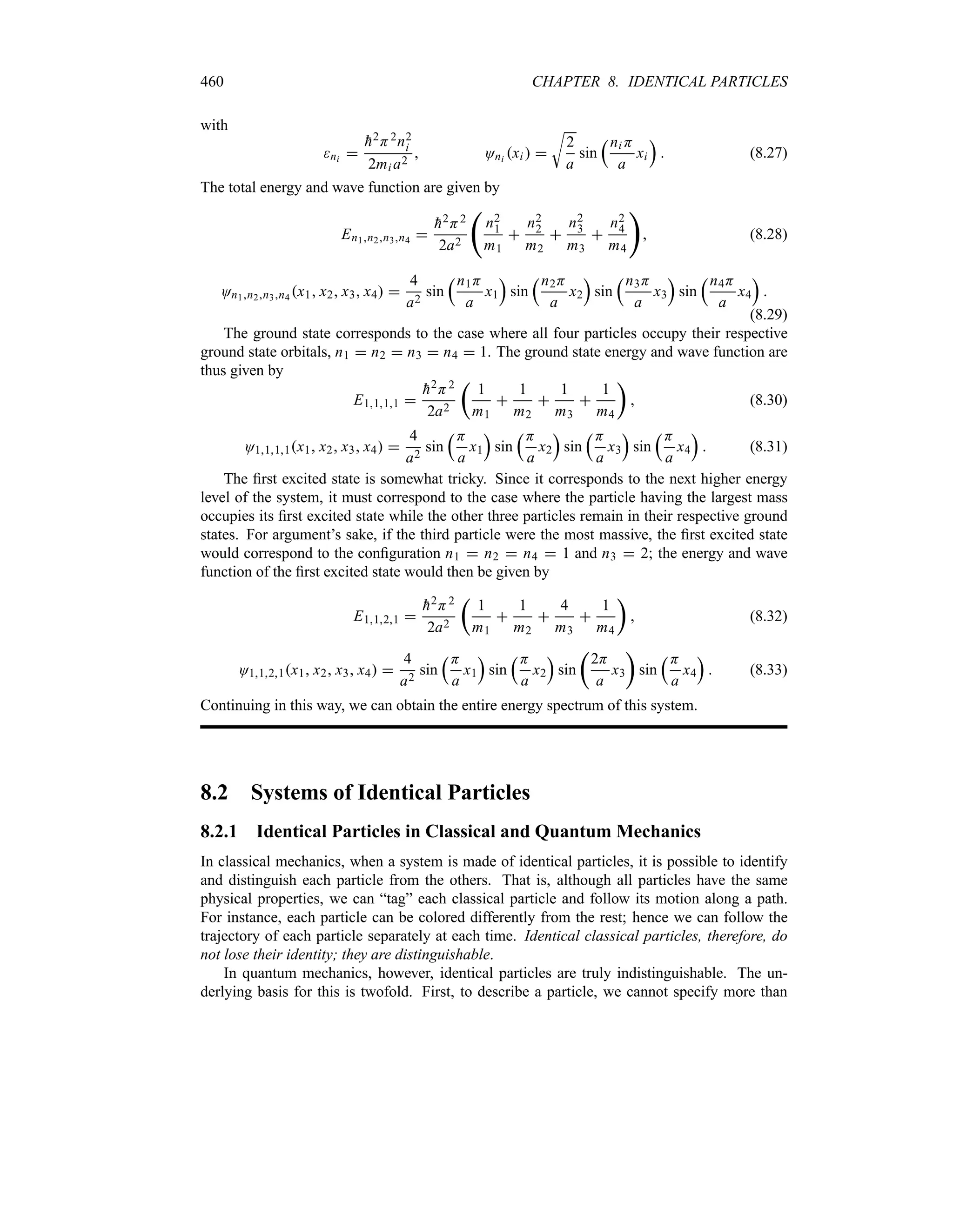 460 CHAPTER 8. IDENTICAL PARTICLES
with
ni 

h2H2n2
i
2mi a2
 Oni xi  
U
2
a
sin
rni H
a
xi
s
 (8.27)
The total energy and wave function are given by
En1n2n3n4 

h2H2
2a2
‚
n2
1
m1

n2
2
m2

n2
3
m3

n2
4
m4

 (8.28)
On1n2n3n4 x1 x2 x3 x4 
4
a2
sin
rn1H
a
x1
s
sin
rn2H
a
x2
s
sin
rn3H
a
x3
s
sin
rn4H
a
x4
s

(8.29)
The ground state corresponds to the case where all four particles occupy their respective
ground state orbitals, n1  n2  n3  n4  1. The ground state energy and wave function are
thus given by
E1111 

h2H2
2a2
t
1
m1

1
m2

1
m3

1
m4
u
 (8.30)
O1111x1 x2 x3 x4 
4
a2
sin
rH
a
x1
s
sin
rH
a
x2
s
sin
rH
a
x3
s
sin
rH
a
x4
s
 (8.31)
The first excited state is somewhat tricky. Since it corresponds to the next higher energy
level of the system, it must correspond to the case where the particle having the largest mass
occupies its first excited state while the other three particles remain in their respective ground
states. For argument’s sake, if the third particle were the most massive, the first excited state
would correspond to the configuration n1  n2  n4  1 and n3  2; the energy and wave
function of the first excited state would then be given by
E1121 

h2H2
2a2
t
1
m1

1
m2

4
m3

1
m4
u
 (8.32)
O1121x1 x2 x3 x4 
4
a2
sin
rH
a
x1
s
sin
rH
a
x2
s
sin
t
2H
a
x3
u
sin
rH
a
x4
s
 (8.33)
Continuing in this way, we can obtain the entire energy spectrum of this system.
8.2 Systems of Identical Particles
8.2.1 Identical Particles in Classical and Quantum Mechanics
In classical mechanics, when a system is made of identical particles, it is possible to identify
and distinguish each particle from the others. That is, although all particles have the same
physical properties, we can “tag” each classical particle and follow its motion along a path.
For instance, each particle can be colored differently from the rest; hence we can follow the
trajectory of each particle separately at each time. Identical classical particles, therefore, do
not lose their identity; they are distinguishable.
In quantum mechanics, however, identical particles are truly indistinguishable. The un-
derlying basis for this is twofold. First, to describe a particle, we cannot specify more than
 