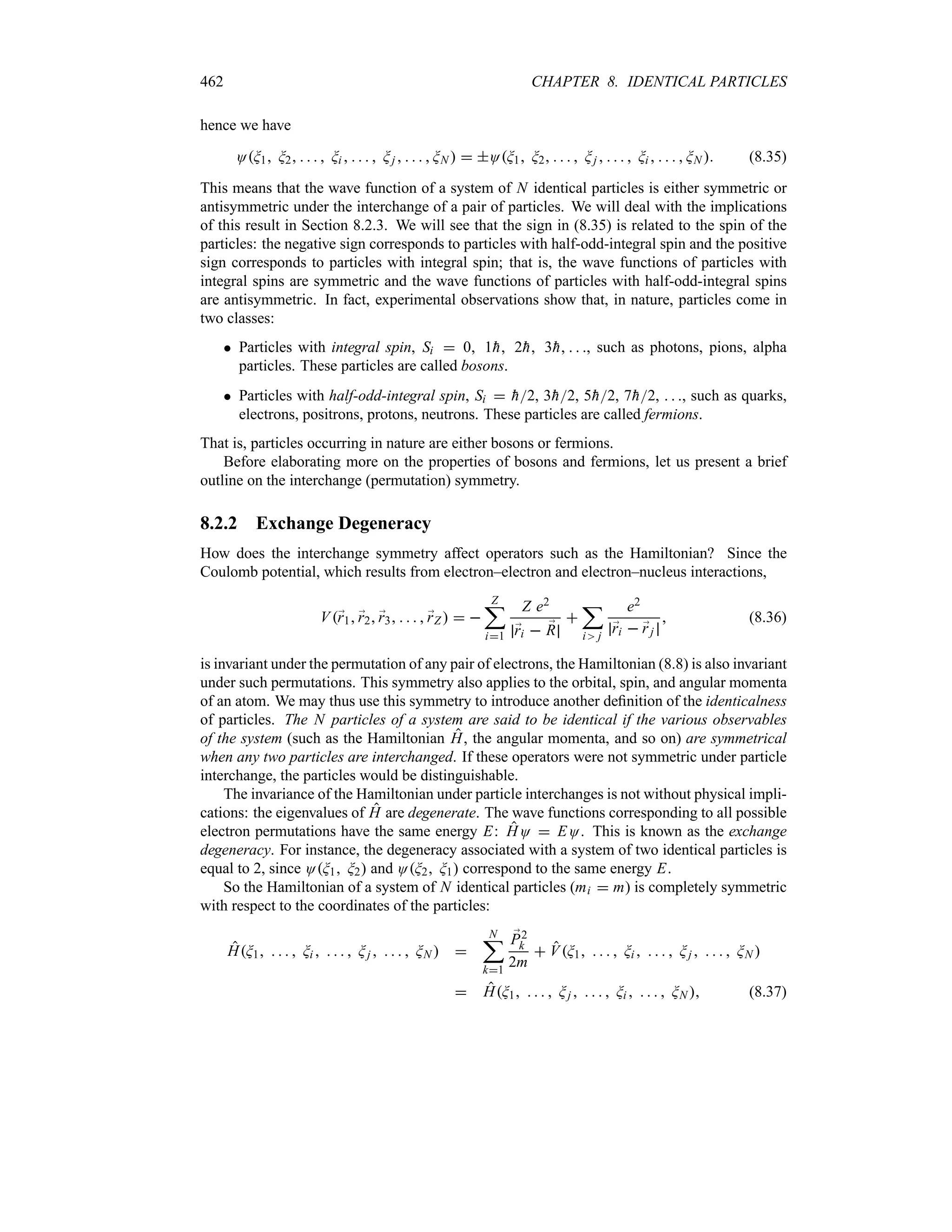 462 CHAPTER 8. IDENTICAL PARTICLES
hence we have
OG1 G2     Gi      Gj      GN   OG1 G2     Gj      Gi      GN  (8.35)
This means that the wave function of a system of N identical particles is either symmetric or
antisymmetric under the interchange of a pair of particles. We will deal with the implications
of this result in Section 8.2.3. We will see that the sign in (8.35) is related to the spin of the
particles: the negative sign corresponds to particles with half-odd-integral spin and the positive
sign corresponds to particles with integral spin; that is, the wave functions of particles with
integral spins are symmetric and the wave functions of particles with half-odd-integral spins
are antisymmetric. In fact, experimental observations show that, in nature, particles come in
two classes:
 Particles with integral spin, Si  0 1
h 2
h 3
h   , such as photons, pions, alpha
particles. These particles are called bosons.
 Particles with half-odd-integral spin, Si  
h2, 3
h2, 5
h2, 7
h2,   , such as quarks,
electrons, positrons, protons, neutrons. These particles are called fermions.
That is, particles occurring in nature are either bosons or fermions.
Before elaborating more on the properties of bosons and fermions, let us present a brief
outline on the interchange (permutation) symmetry.
8.2.2 Exchange Degeneracy
How does the interchange symmetry affect operators such as the Hamiltonian? Since the
Coulomb potential, which results from electron–electron and electron–nucleus interactions,
V;
r1 ;
r2 ;
r3     ;
rZ   
Z
;
i1
Z e2
;
ri  ;
R

;
i j
e2
;
ri  ;
rj
 (8.36)
is invariant under the permutation of any pair of electrons, the Hamiltonian (8.8) is also invariant
under such permutations. This symmetry also applies to the orbital, spin, and angular momenta
of an atom. We may thus use this symmetry to introduce another definition of the identicalness
of particles. The N particles of a system are said to be identical if the various observables
of the system (such as the Hamiltonian H, the angular momenta, and so on) are symmetrical
when any two particles are interchanged. If these operators were not symmetric under particle
interchange, the particles would be distinguishable.
The invariance of the Hamiltonian under particle interchanges is not without physical impli-
cations: the eigenvalues of H are degenerate. The wave functions corresponding to all possible
electron permutations have the same energy E: HO  EO. This is known as the exchange
degeneracy. For instance, the degeneracy associated with a system of two identical particles is
equal to 2, since OG1 G2 and OG2 G1 correspond to the same energy E.
So the Hamiltonian of a system of N identical particles (mi  m) is completely symmetric
with respect to the coordinates of the particles:
HG1     Gi      Gj      GN  
N
;
k1
;
P2
k
2m
 VG1     Gi      Gj      GN 
 HG1     Gj      Gi      GN  (8.37)
 